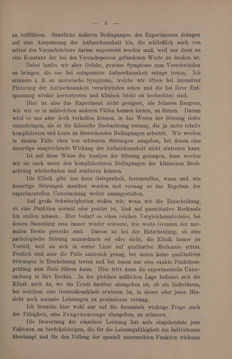 DEILE MER zu vollführen. Sämtliche äußeren Bedingungen des Experimentes drängen auf eine Anspannung der Aufmerksamkeit hin, die schließlich auch von seiten des Versuchsleiters darum angestrebt werden muß, weil nur dann an eine Konstanz der bei der Versuchsperson gefundenen Werte zu denken ist. Dabei laufen wir aber Gefahr, gewisse Symptome zum Verschwinden zu bringen, die nur bei entspannter Aufmerksamkeit zutage treten. Ich erinnere z. B. an motorische Symptome, welche wir öfters bei intensiver Fixierung der Aufmerksamkeit verschwinden sehen und die bei ihrer Ent- spannung wieder hervortreten und klinisch leicht zu beobachten sind. Hier ist also das Experiment nicht geeignet, als feineres Reagens, wie wir es in zahlreichen anderen Fällen kennen lernen, zu dienen. Darum wird es uns aber doch verhelfen können, in das Wesen der Störung tiefer einzudringen, als es die klinische Beobachtung vermag, die ja unter relativ komplizierten und kaum zu übersehenden Bedingungen arbeitet. Wir werden in diesem Falle eben von schweren Störungen ausgehen, bei denen eine derartige ausgleichende Wirkung der Aufmerksamkeit nicht eintreten kann. Ist auf diese Weise die Analyse der Störung gelungen, dann werden wir sie auch unter den komplizierteren Bedingungen der klinischen Beob- achtung wiederfinden und studieren können. Die Klinik gibt uns dann Gelegenheit, festzustellen, wann und wie derartige Störungen manifest werden und vermag so das Ergebnis der experimentellen Untersuchung weiter auszugestalten. Auf große Schwierigkeiten stoßen wir, wenn wir die Entscheidung, ob eine Funktion normal oder gestört ist, bloß auf quantitative Merkmale hin stellen müssen. Hier bedarf es eines reichen Vergleichsmateriales, bei dessen Sammlung man immer wieder erstaunt, wie weite Grenzen der nor- malen Breite gesteckt sind. Darum ist bei der Entscheidung, ob eine pathologische Störung anzunehmen sei oder nicht, die Klinik immer im Vorteil, weil sie sich in erster Linie auf qualitative Merkmale stützt. Freilich sind aber die Fälle zahlreich genug, bei denen keine qualitativen Störungen in Erscheinung treten und bei denen nur eine exakte Funktions- prüfung zum Ziele führen kann. Hier tritt dann die experimentelle Unter- suchung in ihre Rechte. In der gleichen mißlichen Lage befindet sich die Klinik auch da, wo ein Urteil darüber abzugeben ist, ob ein Individuum, bei welchem eine Geisteskrankheit erwiesen ist, in dieser oder jener Hin- sicht noch normale Leistungen zu produzieren vermag. Ich brauche hier wohl nur auf die forensisch wichtige Frage nach der Fähigkeit, eine Zeugenaussage abzugeben, zu erinnern. Die Bewertung der einzelnen Leistung hat aufs eingehendste jene Faktoren zu berücksichtigen, die für die Leistungsfähigkeit des Individuums überhaupt und für den Vollzug der speziell untersuchten Funktion wirksam