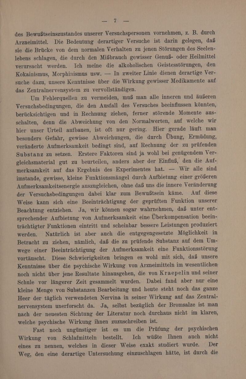 he, des Bewußtseinszustandes unserer Versuchspersonen vornehmen, z. B. durch Arzneimittel. Die Bedeutung derartiger Versuche ist darin gelegen, dab sie die Brücke von dem normalen Verhalten zu jenen Störungen des Seelen- lebens schlagen, die durch den Mißbrauch gewisser Genuß- oder Heilmittel verursacht werden. Ich meine die alkoholischen Geistesstörungen, den Kokainismus, Morphinismus usw. — In zweiter Linie dienen derartige Ver- suche dazu, unsere Kenntnisse über die Wirkung gewisser Medikamente auf das Zentralnervensystem zu vervollständigen. Um Fehlerquellen zu vermeiden, muß man alle inneren und äußeren Versuchsbedingungen, die den Ausfall des Versuches beeinflussen Könnten, berücksichtigen und in Rechnung ziehen, ferner störende Momente aus- schalten, denn die Abweichung von den Normalwerten, auf welche wir hier unser Urteil aufbauen, ist oft nur gering. Hier‘ gerade läuft man besonders Gefahr, gewisse Abweichungen, die durch Übung, Ermüdung, veränderte Aufmerksamkeit bedingt sind, auf Rechnung der zu prüfenden Substanz zu setzen. Erstere Faktoren sind ja wohl bei genügendem Ver- gleichsmaterial gut zu beurteilen, anders aber der Einfluß, den die Auf- merksamkeit auf das Ergebnis des Experimentes hat. — Wir alle sind imstande, gewisse, kleine Funktionsmängel durch Aufbietung einer größeren Aufmerksamkeitsenergie auszugleichen, ohne daß uns die innere Veränderung der Versuchsbedingungen dabei klar zum Bewußtsein käme. Auf diese Weise kann sich eine Beeinträchtigung der geprüften Funktion unserer Beachtung entziehen. Ja, wir können sogar wahrnehmen, daß unter ent- sprechender Aufbietung von Aufmerksamkeit eine Überkompensation beein- trächtigter Funktionen eintritt und scheinbar bessere Leistungen produziert werden. Natürlich ist aber auch die entgegengesetzte Möglichkeit in Betracht zu ziehen, nämlich, daß die zu prüfende Substanz auf dem Um- wege einer Beeinträchtigung der Aufmerksamkeit eine Funktionsstörung vortäuscht. Diese Schwierigkeiten bringen es wohl mit sich, daß unsere Kenntnisse über die psychische Wirkung von Arzneimitteln im wesentlichen noch nicht über jene Resultate hinausgehen, die von Kraepelin und seiner Schule vor längerer Zeit gesammelt wurden. Dabei fand aber nur eine kleine Menge von Substanzen Bearbeitung und heute steht noch das ganze Heer der täglich verwendeten Nervina in seiner Wirkung auf das Zentral- nervensystem unerforscht da. Ja, selbst bezüglich der Bromsalze ist man nach der neuesten Sichtung der Literatur noch durchaus nicht im klaren, welche psychische Wirkung ihnen zuzuschreiben ist. Fast noch ungünstiger ist es um die Prüfung der psychischen Wirkung von Schlafmitteln bestellt. Ich wüßte Ihnen auch nicht eines zu nennen, welches in dieser Weise exakt studiert wurde. Der Weg, den eine derartige Untersuchung einzuschlagen hätte, ist durch die