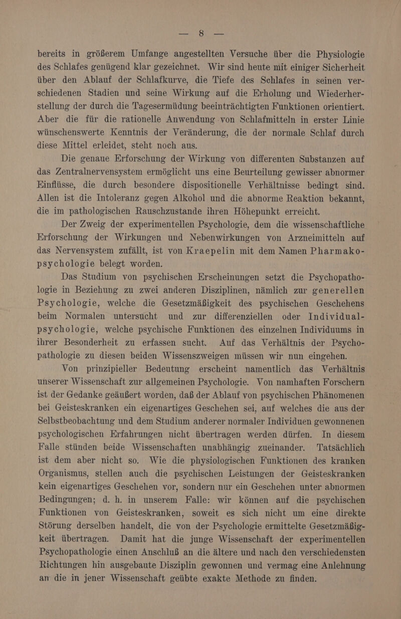 ARE © u ME bereits in größerem Umfange angestellten Versuche über die Physiologie des Schlafes genügend klar gezeichnet. Wir sind heute mit einiger Sicherheit über den Ablauf der Schlafkurve, die Tiefe des Schlafes in seinen ver- schiedenen Stadien und seine Wirkung auf die Erholung und Wiederher- stellung der durch die Tagesermüdung beeinträchtigten Funktionen orientiert. Aber die für die rationelle Anwendung :von Schlafmitteln in erster Linie wünschenswerte Kenntnis der Veränderung, die der normale Schlaf durch diese Mittel erleidet, steht noch aus. Die genaue Erforschung der Wirkung von differenten Substanzen auf das Zentralnervensystem ermöglicht uns eine Beurteilung gewisser abnormer Einflüsse, die durch besondere dispositionelle Verhältnisse bedingt sind. Allen ist die Intoleranz gegen Alkohol und die abnorme Reaktion bekannt, die im pathologischen Rauschzustande ihren Höhepunkt erreicht. Der Zweig der experimentellen Psychologie, dem die wissenschaftliche Erforschung der Wirkungen und Nebenwirkungen von Arzneimitteln auf das Nervensystem zufällt, ist von Kraepelin mit dem Namen Pharmako- psychologie belegt worden. Das Studium von psychischen Erscheinungen setzt die Psychopatho- logie in Beziehung zu zwei anderen Disziplinen, nämlich zur generellen Psychologie, welche die Gesetzmäßigkeit des psychischen Geschehens beim Normalen untersucht und zur differenziellen oder Individual- psychologie, welche psychische Funktionen des einzelnen Individuums in ihrer Besonderheit zu erfassen sucht. Auf das Verhältnis der Psycho- pathologie zu diesen beiden Wissenszweigen müssen wir nun eingehen. Von prinzipieller Bedeutung erscheint namentlich das Verhältnis unserer Wissenschaft zur allgemeinen Psychologie. Von namhaften Forschern ist der Gedanke geäußert worden, daß der Ablauf von psychischen Phänomenen bei Geisteskranken ein eigenartiges Geschehen sei, auf welches die aus der Selbstbeobachtung und dem Studium anderer normaler Individuen gewonnenen psychologischen Erfahrungen nicht übertragen werden dürfen. In diesem Falle stünden beide Wissenschaften unabhängig zueinander. Tatsächlich ist dem aber nicht so. Wie die physiologischen Funktionen des kranken Organismus, stellen auch die psychischen Leistungen der Geisteskranken kein eigenartiges Geschehen vor, sondern nur ein Geschehen unter abnormen Bedingungen; d. h. in unserem Falle: wir können auf die psychischen Funktionen von Geisteskranken, soweit es sich nicht um eine direkte Störung derselben handelt, die von der Psychologie ermittelte Gesetzmäßig- keit übertragen. Damit hat die junge Wissenschaft der experimentellen Psychopathologie einen Anschluß an die ältere und nach den verschiedensten Richtungen hin ausgebaute Disziplin gewonnen und vermag eine Anlehnung an die in jener Wissenschaft geübte exakte Methode zu finden.