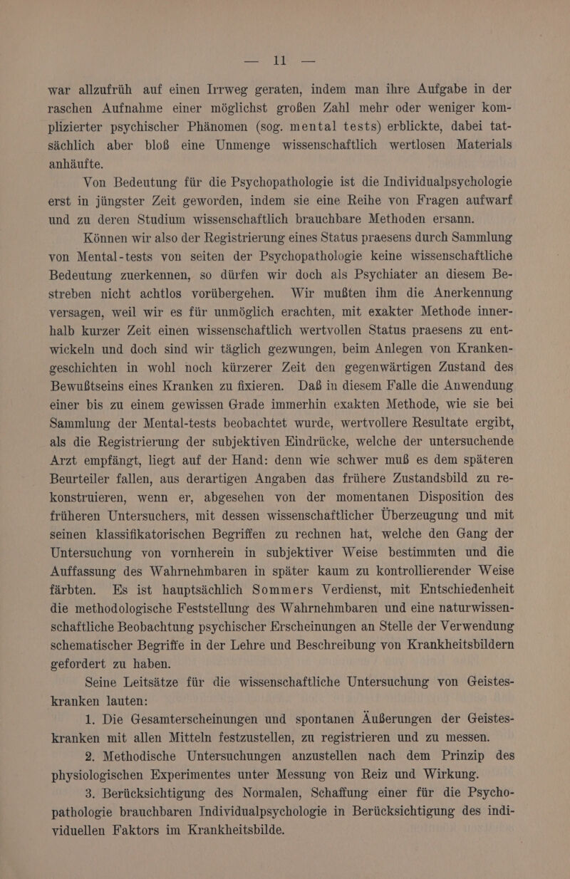 KEN 4 AD war allzufrüh auf einen Irrweg geraten, indem man ihre Aufgabe in der raschen Aufnahme einer möglichst großen Zahl mehr oder weniger Kom- plizierter psychischer Phänomen (sog. mental tests) erblickte, dabei tat- sächlich aber bloß eine Unmenge wissenschaftlich wertlosen Materials anhäufte. Von Bedeutung für die Psychopathologie ist die Individualpsychologie erst in jüngster Zeit geworden, indem sie eine Reihe von Fragen aufwarf und zu deren Studium wissenschaftlich brauchbare Methoden ersann. Können wir also der Registrierung eines Status praesens durch Sammlung von Mental-tests von seiten der Psychopathologie keine wissenschaftliche Bedeutung zuerkennen, so dürfen wir doch als Psychiater an diesem Be- streben nicht achtlos vorübergehen. Wir mußten ihm die Anerkennung versagen, weil wir es für unmöglich erachten, mit exakter Methode inner- halb kurzer Zeit einen wissenschaftlich wertvollen Status praesens zu ent- wickeln und doch sind wir täglich gezwungen, beim Anlegen von Kranken- geschichten in wohl noch kürzerer Zeit den gegenwärtigen Zustand des Bewußtseins eines Kranken zu fixieren. Daß in diesem Falle die Anwendung einer bis zu einem gewissen Grade immerhin exakten Methode, wie sie bei Sammlung der Mental-tests beobachtet wurde, wertvollere Resultate ergibt, als die Registrierung der subjektiven Eindrücke, welche der untersuchende Arzt empfängt, liegt auf der Hand: denn wie schwer muß es dem späteren Beurteiler fallen, aus derartigen Angaben das frühere Zustandsbild zu re- konstruieren, wenn er, abgesehen von der momentanen Disposition des früheren Untersuchers, mit dessen wissenschaftlicher Überzeugung und mit seinen klassifikatorischen Begriffen zu rechnen hat, welche den Gang der Untersuchung von vornherein in subjektiver Weise bestimmten und die Auffassung des Wahrnehmbaren in später kaum zu kontrollierender Weise färbten. Es ist hauptsächlich Sommers Verdienst, mit Entschiedenheit die methodologische Feststellung des Wahrnehmbaren und eine naturwissen- schaftliche Beobachtung psychischer Erscheinungen an Stelle der Verwendung schematischer Begriffe in der Lehre und Beschreibung von Krankheitsbildern gefordert zu haben. Seine Leitsätze für die wissenschaftliche Untersuchung von Geistes- kranken lauten: 1. Die Gesamterscheinungen und spontanen Äußerungen der Geistes- kranken mit allen Mitteln festzustellen, zu registrieren und zu messen. 2. Methodische Untersuchungen anzustellen nach dem Prinzip des physiologischen Experimentes unter Messung von Reiz und Wirkung. 3. Berücksichtigung des Normalen, Schaffung einer für die Psycho- pathologie brauchbaren Individualpsychologie in Berücksichtigung des indi- viduellen Faktors im Krankheitsbilde.