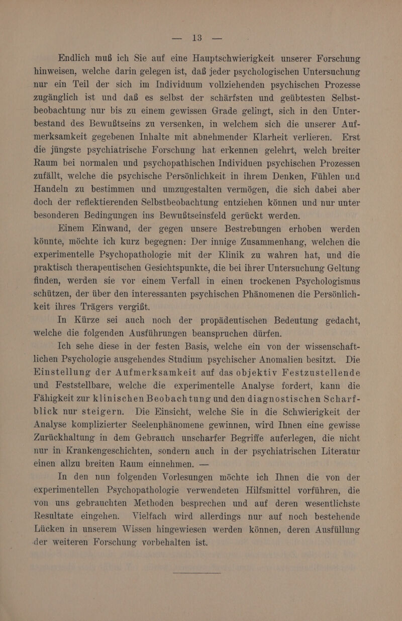 RR 31 a Endlich muß ich Sie auf eine Hauptschwierigkeit unserer Forschung hinweisen, welche darin gelegen ist, daß jeder psychologischen Untersuchung nur ein Teil der sich im Individuum vollziehenden psychischen Prozesse zugänglich ist und daß es selbst der schärfsten und geübtesten Selbst- beobachtung nur bis zu einem gewissen Grade gelingt, sich in den Unter- bestand des Bewußtseins zu versenken, in welchem sich die unserer Auf- merksamkeit gegebenen Inhalte mit abnehmender Klarheit verlieren. Erst die jüngste psychiatrische Forschung hat erkennen gelehrt, welch breiter Raum bei normalen und psychopathischen Individuen psychischen Prozessen zufällt, welche die psychische Persönlichkeit in ihrem Denken, Fühlen und Handeln zu bestimmen und umzugestalten vermögen, die sich dabei aber doch der reflektierenden Selbstbeobachtung entziehen können und nur unter besonderen Bedingungen ins Bewußtseinsfeld gerückt werden. Einem Einwand, der gegen unsere Bestrebungen erhoben werden könnte, möchte ich kurz begegnen: Der innige Zusammenhang, welchen die experimentelle Psychopathologie mit der Klinik zu wahren hat, und die praktisch therapeutischen Gesichtspunkte, die bei ihrer Untersuchung Geltung finden, werden sie vor einem Verfall in einen trockenen Psychologismus ‚schützen, der über den interessanten psychischen Phänomenen die Persönlich- keit ihres Trägers vergibt. In Kürze sei auch noch der propädeutischen Bedeutung gedacht, welche die folgenden Ausführungen beanspruchen dürfen. Ich sehe diese in der festen Basis, welche ein von der wissenschaft- lichen Psychologie ausgehendes Studium psychischer Anomalien besitzt. Die Einstellung der Aufmerksamkeit auf das objektiv Festzustellende und Feststellbare, welche die experimentelle Analyse fordert, kann die Fähigkeit zur klinischen Beobachtung und den diagnostischen Scharf- blick nur steigern. Die Einsicht, welche Sie in die Schwierigkeit der Analyse komplizierter Seelenphänomene gewinnen, wird Ihnen eine gewisse Zurückhaltung in dem Gebrauch unscharfer Begriffe auferlegen, die nicht nur in Krankengeschichten, sondern auch in der psychiatrischen Literatur einen allzu breiten Raum einnehmen. — In den nun folgenden Vorlesungen möchte ich Ihnen die von der experimentellen Psychopathologie verwendeten Hilfsmittel vorführen, die von uns gebrauchten Methoden besprechen und auf deren wesentlichste Resultate eingehen. Vielfach wird allerdings nur auf noch bestehende Lücken in unserem Wissen hingewiesen werden können, deren Ausfüllung ‚der weiteren Forschung vorbehalten ist.