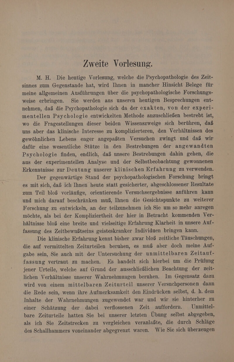 /weite Vorlesung. M. H. Die heutige Vorlesung, welche die Psychopathologie des Zeit- sinnes zum Gegenstande hat, wird Ihnen in mancher Hinsicht Belege für meine allgemeinen Ausführungen über die psychopathologische Forschungs- weise erbringen. Sie werden aus unseren heutigen Besprechungen ent- nehmen, daß die Psychopathologie sich da der exakten, von der experi- mentellen Psychologie entwickelten Methode anzuschließen bestrebt ist, wo die Fragestellungen dieser beiden Wissenszweige sich berühren, dab uns aber das klinische Interesse zu komplizierteren, den Verhältnissen des gewöhnlichen Lebens enger angepaßten Versuchen zwingt und dab wir dafür eine wesentliche Stütze in den Bestrebungen der angewandten Psychologie finden, endlich, daß unsere Bestrebungen dahin gehen, die aus der experimentellen Analyse und der Selbstbeobachtung gewonnenen Erkenntnisse zur Deutung unserer klinischen Erfahrung zu verwenden. Der gegenwärtige Stand der psychopathologischen Forschung bringt es mit sich, daß ich Ihnen heute statt gesicherter, abgeschlossener Resultate zum Teil bloß vorläufige, orientierende Versuchsergebnisse anführen kann und mich darauf beschränken muß, Ihnen die Gesichtspunkte zu weiterer Forschung zu entwickeln, an der teilzunehmen ich Sie um so mehr anregen möchte, als bei der Kompliziertheit der hier in Betracht kommenden Ver- hältnisse bloß eine breite und vielseitige Erfahrung Klarheit in unsere Auf- fassung des Zeitbewußtseins geisteskranker Individuen bringen kann. Die klinische Erfahrung kennt bisher zwar bloß zeitliche Täuschungen, die auf vermittelten Zeiturteilen beruhen, es muß aber doch meine Auf- gabe sein, Sie auch mit der Untersuchung der unmittelbaren Zeitauf- fassung vertraut zu machen. Es handelt sich hierbei um die Prüfung jener Urteile, welche auf Grund der ausschließlichen Beachtung der zeit- lichen Verhältnisse unserer Wahrnehmungen beruhen. Im Gegensatz dazu wird von einem mittelbaren Zeiturteil unserer Versuchpersonen dann die Rede sein, wenn ihre Aufmerksamkeit den Eindrücken selbst, d. h. dem Inhalte der Wahrnehmungen zugewendet war und wir sie hinterher zu einer Schätzung der dabei verflossenen Zeit auffordern. Unmittel- bare Zeiturteile hatten Sie bei unserer letzten Übung selbst abgegeben, als ich Sie Zeitstrecken zu vergleichen veranlaßte, die durch Schläge des Schallhammers voneinander abgegrenzt waren. Wie Sie sich überzeugen