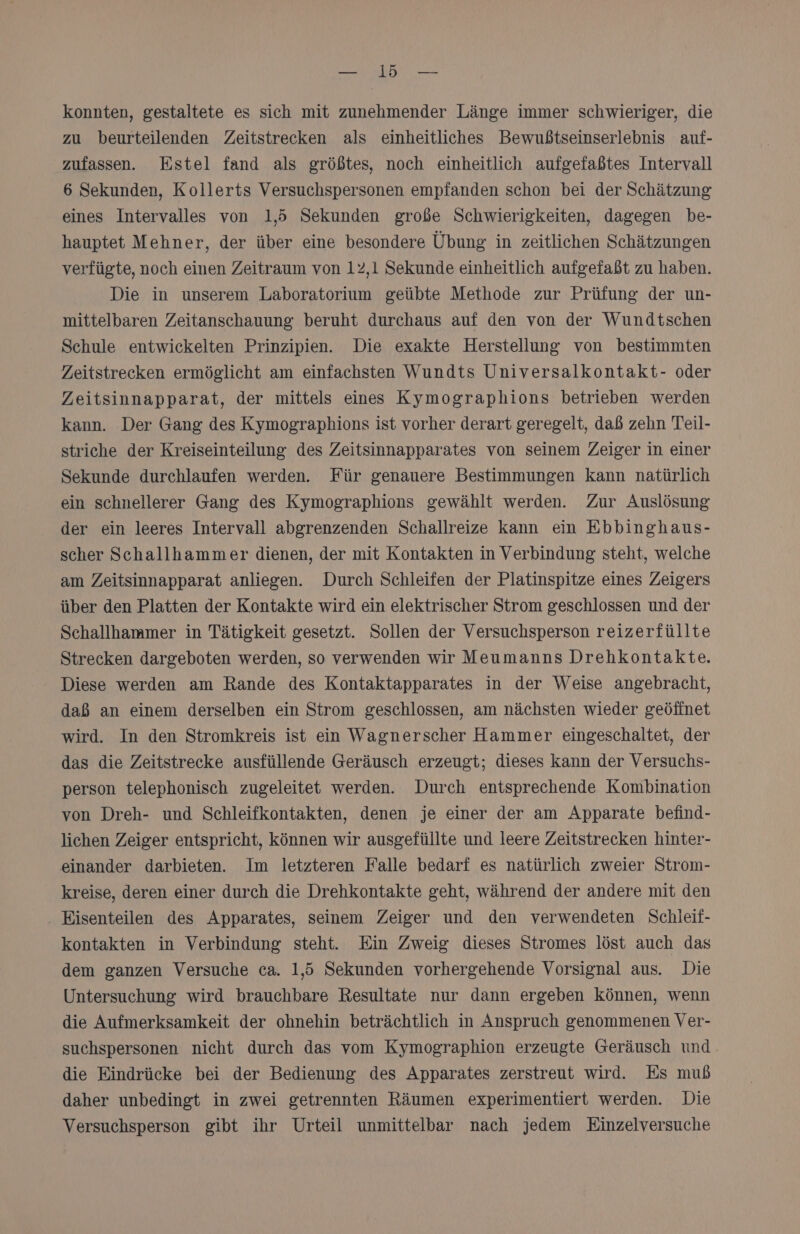 N konnten, gestaltete es sich mit zunehmender Länge immer schwieriger, die zu beurteilenden Zeitstrecken als einheitliches Bewußtseinserlebnis auf- zufassen. Estel fand als größtes, noch einheitlich aufgefaßtes Intervall 6 Sekunden, Kollerts Versuchspersonen empfanden schon bei der Schätzung eines Intervalles von 1,5 Sekunden große Schwierigkeiten, dagegen be- hauptet Mehner, der über eine besondere Übung in zeitlichen Schätzungen verfügte, noch einen Zeitraum von 12,1 Sekunde einheitlich aufgefaßt zu haben. Die in unserem Laboratorium geübte Methode zur Prüfung der un- mittelbaren Zeitanschauung beruht durchaus auf den von der Wundtschen Schule entwickelten Prinzipien. Die exakte Herstellung von bestimmten Zeitstrecken ermöglicht am einfachsten Wundts Universalkontakt- oder Zeitsinnapparat, der mittels eines Kymographions betrieben werden kann. Der Gang des Kymographions ist vorher derart geregelt, daß zehn Teil- striche der Kreiseinteilung des Zeitsinnapparates von seinem Zeiger in einer Sekunde durchlaufen werden. Für genauere Bestimmungen kann natürlich ein schnellerer Gang des Kymographions gewählt werden. Zur Auslösung der ein leeres Intervall abgrenzenden Schallreize kann ein Ebbinghaus- scher Schallhammer dienen, der mit Kontakten in Verbindung steht, welche am Zeitsinnapparat anliegen. Durch Schleifen der Platinspitze eines Zeigers über den Platten der Kontakte wird ein elektrischer Strom geschlossen und der Schallhammer in Tätigkeit gesetzt. Sollen der Versuchsperson reizerfüllte Strecken dargeboten werden, so verwenden wir Meumanns Drehkontakte. Diese werden am Rande des Kontaktapparates in der Weise angebracht, daß an einem derselben ein Strom geschlossen, am nächsten wieder geöffnet wird. In den Stromkreis ist ein Wagnerscher Hammer eingeschaltet, der das die Zeitstrecke ausfüllende Geräusch erzeugt; dieses kann der Versuchs- person telephonisch zugeleitet werden. Durch entsprechende Kombination von Dreh- und Schleifkontakten, denen je einer der am Apparate befind- lichen Zeiger entspricht, können wir ausgefüllte und leere Zeitstrecken hinter- einander darbieten. Im letzteren Falle bedarf es natürlich zweier Strom- kreise, deren einer durch die Drehkontakte geht, während der andere mit den . Eisenteilen des Apparates, seinem Zeiger und den verwendeten Schleil- kontakten in Verbindung steht. Ein Zweig dieses Stromes löst auch das dem ganzen Versuche ca. 1,5 Sekunden vorhergehende Vorsignal aus. Die Untersuchung wird brauchbare Resultate nur dann ergeben Können, wenn die Aufmerksamkeit der ohnehin beträchtlich in Anspruch genommenen Ver- suchspersonen nicht durch das vom Kymographion erzeugte Geräusch und die Eindrücke bei der Bedienung des Apparates zerstreut wird. Es mub daher unbedingt in zwei getrennten Räumen experimentiert werden. Die Versuchsperson gibt ihr Urteil unmittelbar nach jedem Einzelversuche