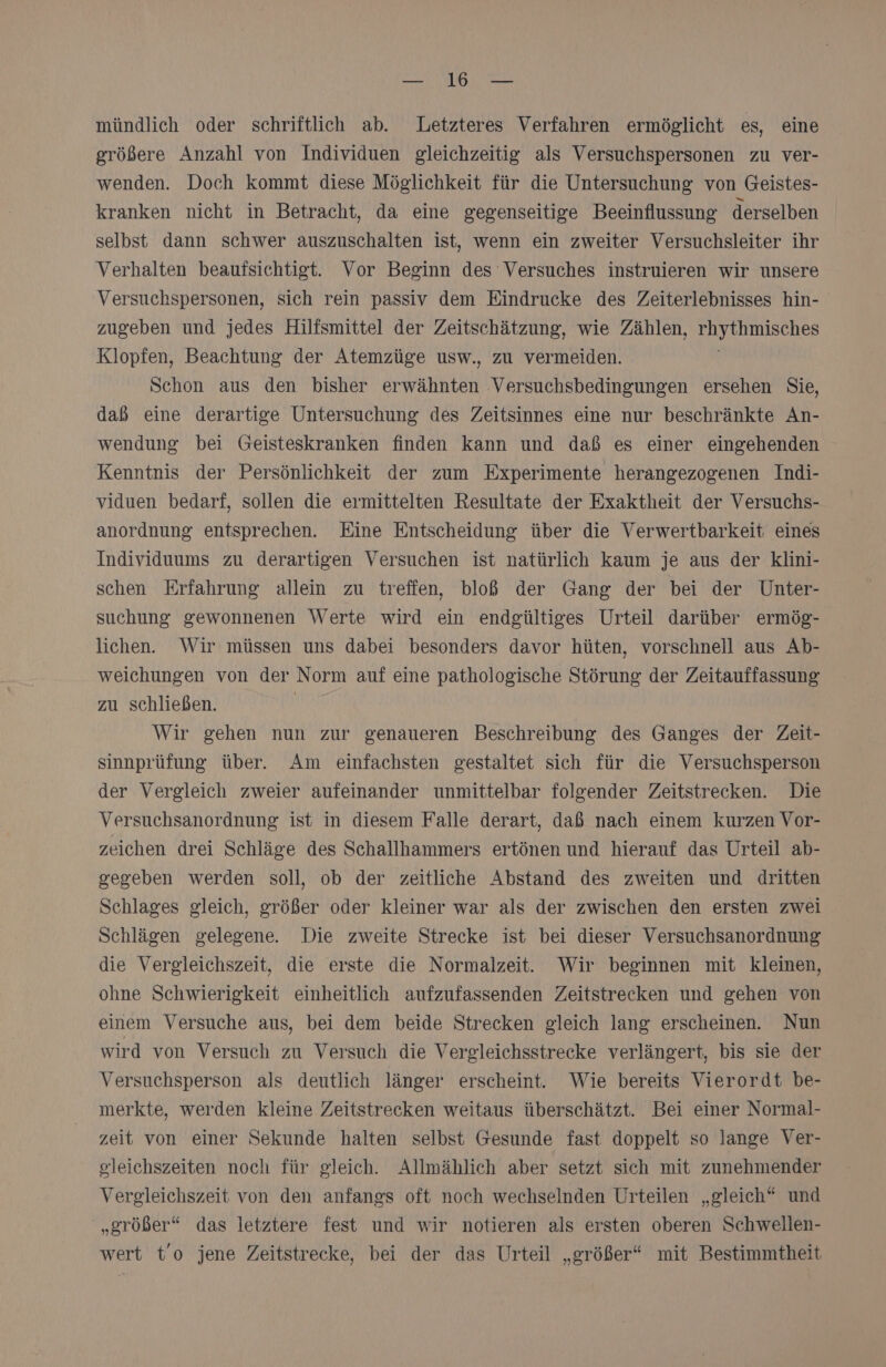 FRA} Ne mündlich oder schriftlich ab. Letzteres Verfahren ermöglicht es, eine größere Anzahl von Individuen gleichzeitig als Versuchspersonen zu ver- wenden. Doch kommt diese Möglichkeit für die Untersuchung von Geistes- kranken nicht in Betracht, da eine gegenseitige Beeinflussung derselben selbst dann schwer auszuschalten ist, wenn ein zweiter Versuchsleiter ihr Verhalten beaufsichtigt. Vor Beginn des Versuches instruieren wir unsere Versuchspersonen, sich rein passiv dem Eindrucke des Zeiterlebnisses hin- zugeben und jedes Hilfsmittel der Zeitschätzung, wie Zählen, RSS Klopfen, Beachtung der Atemzüge usw., zu vermeiden. Schon aus den bisher er Wehhteh ‚Versuchsbedingungen ersehen Sie, daß eine derartige Untersuchung des Zeitsinnes eine nur beschränkte An- wendung bei Geisteskranken finden kann und daß es einer eingehenden Kenntnis der Persönlichkeit der zum Experimente herangezogenen Indi- viduen bedarf, sollen die ermittelten Resultate der Exaktheit der Versuchs- anordnung entsprechen. Eine Entscheidung über die Verwertbarkeit eines Individuums zu derartigen Versuchen ist natürlich kaum je aus der klini- schen Erfahrung allein zu treffen, bloß der Gang der bei der Unter- suchung gewonnenen Werte wird ein endgültiges Urteil darüber ermög- lichen. Wir müssen uns dabei besonders davor hüten, vorschnell aus Ab- weichungen von der Norm auf eine pathologische Störung der Zeitauffassung zu schließen. | Wir gehen nun zur genaueren Beschreibung des Ganges der Zeit- sinnprüfung über. Am einfachsten gestaltet sich für die Versuchsperson der Vergleich zweier aufeinander unmittelbar folgender Zeitstrecken. Die Versuchsanordnung ist in diesem Falle derart, daß nach einem kurzen Vor- zeichen drei Schläge des Schallhammers ertönen und hierauf das Urteil ab- gegeben werden soll, ob der zeitliche Abstand des zweiten und dritten Schlages gleich, größer oder kleiner war als der zwischen den ersten zwei Schlägen gelegene. Die zweite Strecke ist bei dieser Versuchsanordnung die Vergleichszeit, die erste die Normalzeit. Wir beginnen mit kleinen, ohne Schwierigkeit einheitlich aufzufassenden Zeitstrecken und gehen von einem Versuche aus, bei dem beide Strecken gleich lang erscheinen. Nun wird von Versuch zu Versuch die V ergleichsstrecke verlängert, bis sie der Versuchsperson als deutlich länger erscheint. Wie bereits Vierordt be- merkte, werden kleine Zeitstrecken weitaus überschätzt. Bei einer Normal- zeit von einer Sekunde halten selbst Gesunde fast doppelt so lange Ver- gleichszeiten noch für gleich. Allmählich aber setzt sich mit zunehmender Vergleichszeit von den anfangs oft noch wechselnden Urteilen „gleich“ und „größer“ das letztere fest und wir notieren als ersten oberen Schwellen- wert t’o jene Zeitstrecke, bei der das Urteil „größer“ mit Bestimmtheit