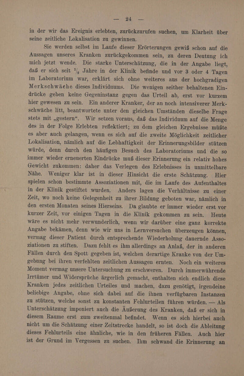 SIT Va Den in der wir das Ereignis erlebten, zurückzurufen suchen, um Klarheit über seine zeitliche Lokalisation zu gewinnen. Sie werden selbst im Laufe dieser Erörterungen gewiß schon auf die Aussagen unseres Kranken zurückeekommen sein, zu deren Deutung ich mich jetzt wende. Die starke Unterschätzung, die in der Angabe liegt, daß er sich seit '/, Jahre in der Klinik befinde und vor 3 oder 4 Tagen im Laboratorium war, erklärt sich ohne weiteres aus der hochgradigen Merkschwäche dieses Individuums. Die wenigen seither behaltenen Ein- drücke geben keine Gegeninstanz gegen das Urteil ab, erst vor kurzem hier gewesen zu sein. Ein anderer Kranker, der an noch intensiverer Merk- schwäche litt, beantwortete unter den gleichen Umständen dieselbe Frage stets mit „gestern“. Wir setzen voraus, daß das Individuum auf die Menge des in der Folge Erlebten reflektiert; zu dem gleichen Ergebnisse müßte es aber auch gelangen, wenn es sich auf die zweite Möglichkeit zeitlicher Lokalisation, nämlich auf die Lebhaftigkeit der Erinnerungsbilder stützen würde, denn durch den häufigen Besuch des Laboratoriums und die so immer wieder erneuerten Eindrücke muß dieser Erinnerung ein relativ hohes Gewicht zukommen: daher das Verlesen des Erlebnisses in unmittelbare Nähe. Weniger klar ist in dieser Hinsicht die erste Schätzung. Hier spielen schon bestimmte Assoziationen mit, die im Laufe des Aufenthaltes in der Klinik gestiftet wurden. Anders lagen die Verhältnisse zu einer Zeit, wo noch keine Gelegenheit zu ihrer Bildung geboten war, nämlich in den ersten Monaten seines Hierseins. Da glaubte er immer wieder erst vor kurzer Zeit, vor einigen Tagen in die Klinik gekommen zu sein. Heute wäre es nicht mehr verwunderlich, wenn wir darüber eine ganz korrekte Angabe bekämen, denn wie wir uns in Lernversuchen überzeugen können, vermag dieser Patient durch entsprechende Wiederholung dauernde Asso- ziationen zu stiften. Dazu fehlt es ihm allerdings an Anlaß, der in anderen Fällen durch den Spott gegeben ist, welchen derartige Kranke von der Um- gebung bei ihren verfehlten zeitlichen Aussagen ernten. Noch ein weiteres Moment vermag unsere Untersuchung zu erschweren. Durch immerwährende Irrtümer und Widersprüche ärgerlich gemacht, enthalten sich endlich diese Kranken jedes zeitlichen Urteiles und machen, dazu genötigt, irgendeine beliebige Angabe, ohne sich dabei auf die ihnen verfügbaren Instanzen zu stützen, welche sonst zu konstanten Fehlurteilen führen würden. — Als Unterschätzung imponiert auch die Äußerung des Kranken, daß er sich in diesem Raume erst zum zweitenmal befindet. Wenn es sich hierbei auch nicht um die Schätzung einer Zeitstrecke handelt, so ist doch die Ableitung dieses Fehlurteils eine ähnliche, wie in den früheren Fällen. Auch hier ist der Grund im Vergessen zu suchen. Ihm schwand die Erinnerung an
