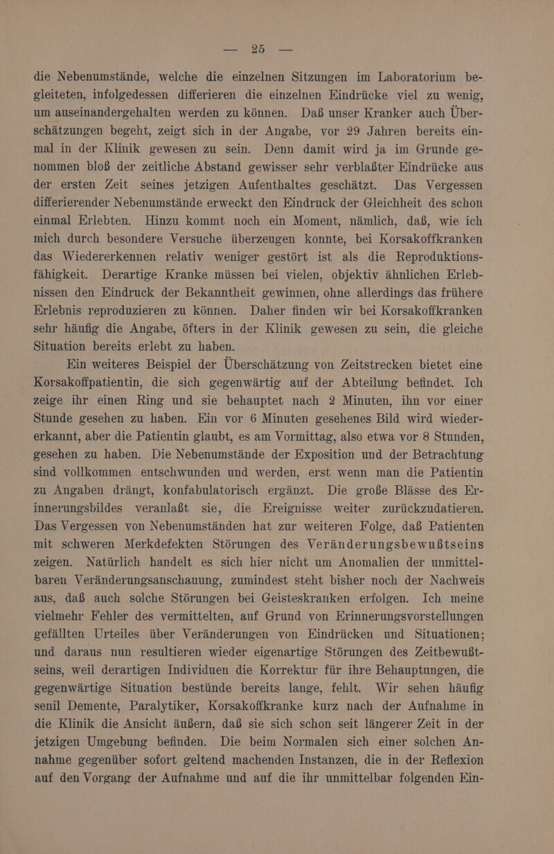 die Nebenumstände, welche die einzelnen Sitzungen im Laboratorium be-. gleiteten, infolgedessen differieren die einzelnen Eindrücke viel zu wenig, um auseinandergehalten werden zu können. Daß unser Kranker auch Über- Schätzungen begeht, zeigt sich in der Angabe, vor 29 Jahren bereits ein- mal in der Klinik gewesen zu sein. Denn damit: wird ja im Grunde ge- nommen bloß der zeitliche Abstand gewisser sehr verblaßter Eindrücke aus der ersten Zeit seines jetzigen Aufenthaltes geschätzt. Das Vergessen differierender Nebenumstände erweckt den Eindruck der Gleichheit des schon einmal Erlebten. Hinzu kommt noch ein Moment, nämlich, daß, wie ich mich durch besondere Versuche überzeugen konnte, bei Korsakoffkranken das Wiedererkennen relativ weniger gestört ist als die Reproduktions- fähigkeit. Derartige Kranke müssen bei vielen, objektiv ähnlichen Erleb- nissen den‘ Eindruck der Bekanntheit gewinnen, ohne allerdings das frühere Erlebnis reproduzieren zu können. Daher finden wir bei Korsakoffkranken sehr häufig die Angabe, öfters in der Klinik gewesen zu sein, die gleiche Situation bereits erlebt zu haben. Ein weiteres Beispiel der Überschätzung von Zeitstrecken bietet eine Korsakofipatientin, die sich gegenwärtig auf der Abteilung befindet. Ich zeige ihr einen Ring und sie behauptet nach 2 Minuten, ihn vor einer Stunde gesehen zu haben. Ein vor 6 Minuten gesehenes Bild wird wieder- erkannt, aber die Patientin glaubt, es am Vormittag, also etwa vor 8 Stunden, gesehen zu haben. Die Nebenumstände der Exposition und der Betrachtung sind vollkommen entschwunden und werden, erst wenn man die Patientin zu Angaben drängt, konfabulatorisch ergänzt. Die große Blässe des Er- innerungsbildes veranlaßt sie, die Ereignisse weiter zurückzudatieren. Das Vergessen von Nebenumständen hat zur weiteren Folge, daß Patienten mit schweren Merkdefekten Störungen des Veränderungsbewußtseins zeigen. Natürlich handelt es sich hier nicht um Anomalien der unmittel- baren Veränderungsanschauung, zumindest steht bisher noch der Nachweis aus, daß auch solche Störungen bei Geisteskranken erfolgen. Ich meine vielmehr Fehler des vermittelten, auf Grund von Erinnerungsvorstellungen gefällten Urteiles über Veränderungen von Eindrücken und Situationen; und daraus nun resultieren wieder eigenartige Störungen des Zeitbewußt- seins, weil derartigen Individuen die Korrektur für ihre Behauptungen, die gegenwärtige Situation bestünde bereits lange, fehlt. Wir sehen häufig senil Demente, Paralytiker, Korsakofikranke kurz nach der Aufnahme in die Klinik die Ansicht äußern, daß sie sich schon seit längerer Zeit in der jetzigen Umgebung befinden. Die beim Normalen sich einer solchen An- nahme gegenüber sotort geltend machenden Instanzen, die in der Reflexion auf den Vorgang der Aufnahme und auf die ihr unmittelbar folgenden Ein-