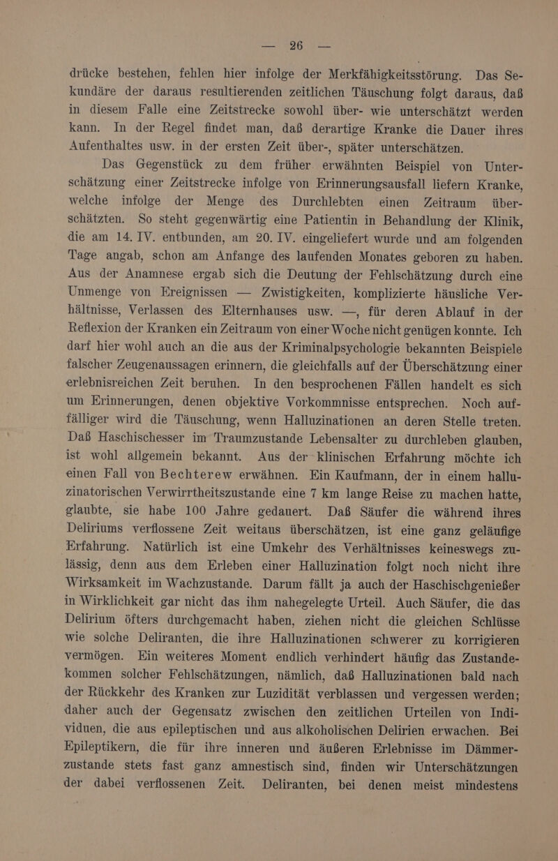 NEE drücke bestehen, fehlen hier infolge der Merkfähigkeitsstörung. Das Se- kundäre der daraus resultierenden zeitlichen Täuschung folgt daraus, daß in diesem Falle eine Zeitstrecke sowohl über- wie unterschätzt werden kann. In der Regel findet man, daß derartige Kranke die Dauer ihres Aufenthaltes usw. in der ersten Zeit über-, später unterschätzen. Das Gegenstück zu dem früher. erwähnten Beispiel von Unter- schätzung einer Zeitstrecke infolge von Erinnerungsausfall liefern Kranke, welche infolge der Menge des Durchlebten einen Zeitraum über- schätzten. So steht gegenwärtig eine Patientin in Behandlung der Klinik, die am 14. IV. entbunden, am 20. IV. eingeliefert wurde und am folgenden Tage angab, schon am Anfange des laufenden Monates geboren zu haben. Aus der Anamnese ergab sich die Deutung der Fehlschätzung durch eine Unmenge von Ereignissen — Zwistigkeiten, komplizierte häusliche Ver- hältnisse, Verlassen des Elternhauses usw. —, für deren Ablauf in der Reflexion der Kranken ein Zeitraum von einer Woche nicht genügen konnte. Ich darf hier wohl auch an die aus der Kriminalpsychologie bekannten Beispiele falscher Zeugenaussagen erinnern, die gleichfalls auf der Überschätzung einer erlebnisreichen Zeit beruhen. In den besprochenen Fällen handelt es sich um Erinnerungen, denen objektive Vorkommnisse entsprechen. Noch auf- fälliger wird die Täuschung, wenn Halluzinationen an deren Stelle treten. Daß Haschischesser im Traumzustande Lebensalter zu durchleben glauben, ist wohl allgemein bekannt. Aus der klinischen Erfahrung möchte ich einen Fall von Bechterew erwähnen. Ein Kaufmann, der in einem hallu- zinatorischen Verwirrtheitszustande eine 7 km lange Reise zu machen hatte, glaubte, sie habe 100 Jahre gedauert. Daß Säufer die während ihres Deliriums verflossene Zeit weitaus überschätzen, ist eine ganz geläufige Erfahrung. Natürlich ist eine Umkehr des Verhältnisses keineswegs zu- lässig, denn aus dem Erleben einer Halluzination folgt noch nicht ihre Wirksamkeit im Wachzustande. Darum fällt ja auch der Haschischgenießer in Wirklichkeit gar nicht das ihm nahegelegte Urteil. Auch Säufer, die das Delirium öfters durchgemacht haben, ziehen nicht die gleichen Schlüsse wie solche Deliranten, die ihre Halluzinationen schwerer zu korrigieren vermögen. Ein weiteres Moment endlich verhindert häufig das Zustande- kommen solcher Fehlschätzungen, nämlich, daß Halluzinationen bald nach der Rückkehr des Kranken zur Luzidität verblassen und vergessen werden; daher auch der Gegensatz zwischen den zeitlichen Urteilen von Indi- viduen, die aus epileptischen und aus alkoholischen Delirien erwachen. Bei Epileptikern, die für ihre inneren und äußeren Erlebnisse im Dämmer- zustande stets fast ganz amnestisch sind, finden wir Unterschätzungen der dabei verflossenen Zeit. Deliranten, bei denen meist mindestens
