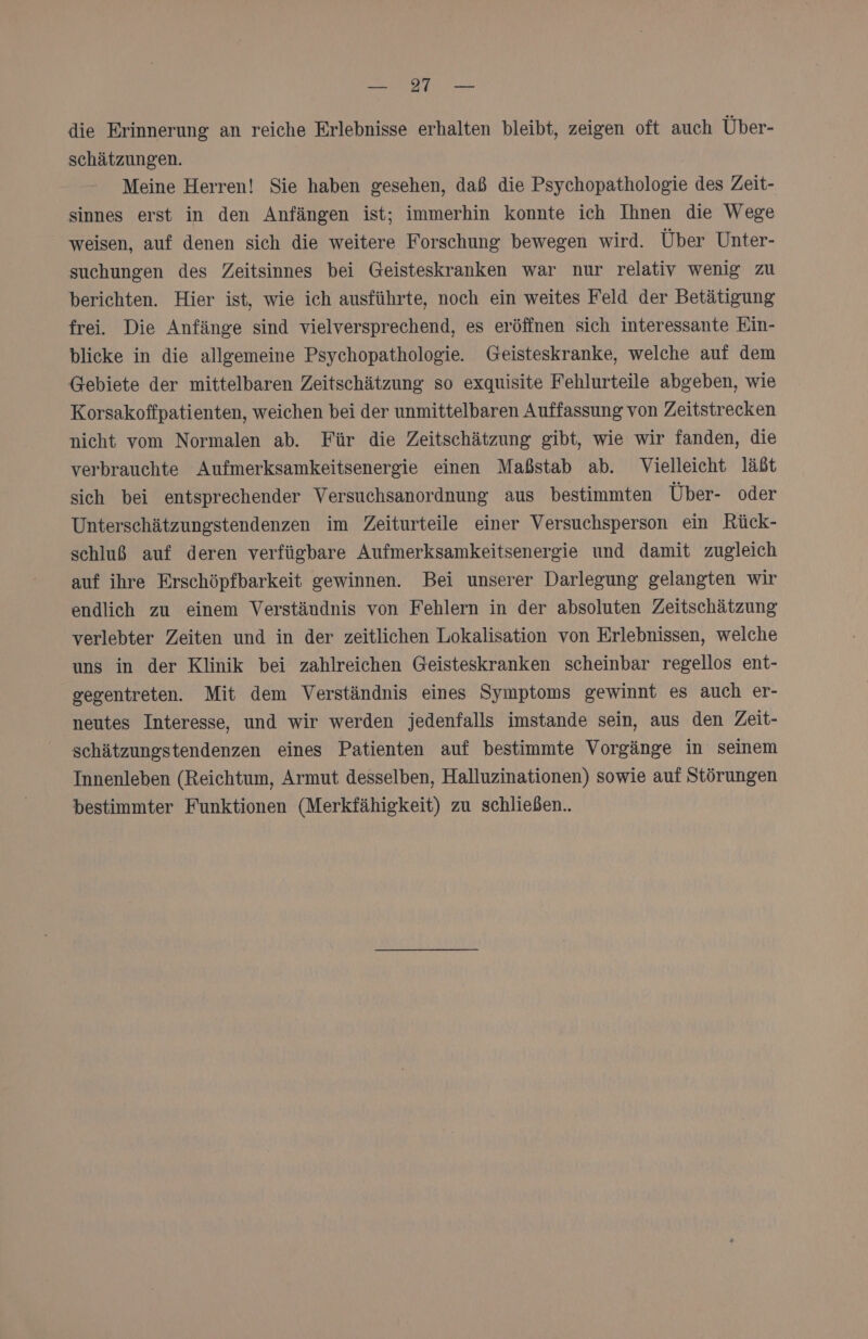 die Erinnerung an reiche Erlebnisse erhalten bleibt, zeigen oft auch Über- schätzungen. | Meine Herren! Sie haben gesehen, daß die Psychopathologie des Zeit- sinnes erst in den Anfängen ist; immerhin konnte ich Ihnen die Wege weisen, auf denen sich die weitere Forschung bewegen wird. Über Unter- suchungen des Zeitsinnes bei Geisteskranken war nur relativ wenig zu berichten. Hier ist, wie ich ausführte, noch ein weites Feld der Betätigung frei. Die Anfänge sind vielversprechend, es eröffnen sich interessante Ein- blicke in die allgemeine Psychopathologie. Geisteskranke, welche auf dem Gebiete der mittelbaren Zeitschätzung so exquisite Fehlurteile abgeben, wie Korsakoffpatienten, weichen bei der unmittelbaren Auffassung von Zeitstrecken nicht vom Normalen ab. Für die Zeitschätzung gibt, wie wir fanden, die verbrauchte Aufmerksamkeitsenergie einen Maßstab ab. Vielleicht läßt sich bei entsprechender Versuchsanordnung aus bestimmten Über- oder Unterschätzungstendenzen im Zeiturteile einer Versuchsperson ein Rück- schluß auf deren verfügbare Aufmerksamkeitsenergie und damit zugleich auf ihre Erschöpfbarkeit gewinnen. Bei unserer Darlegung gelangten wir endlich zu einem Verständnis von Fehlern in der absoluten Zeitschätzung verlebter Zeiten und in der zeitlichen Lokalisation von Erlebnissen, welche uns in der Klinik bei zahlreichen Geisteskranken scheinbar regellos ent- gegentreten. Mit dem Verständnis eines Symptoms gewinnt es auch er- neutes Interesse, und wir werden jedenfalls imstande sein, aus den Zeit- schätzungstendenzen eines Patienten auf bestimmte Vorgänge in seinem Innenleben (Reichtum, Armut desselben, Halluzinationen) sowie auf Störungen bestimmter Funktionen (Merkfähigkeit) zu schließen..