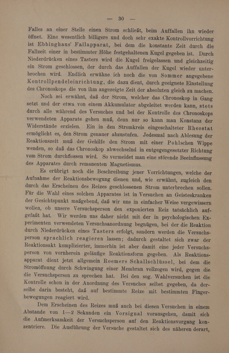 EHER Falles an einer Stelle einen Strom schließt, beim Auffallen ihn wieder öffnet. Eine wesentlich billigere und doch sehr exakte Kontrollvorrichtung ist Ebbinghaus’ Fallapparat, bei dem die konstante Zeit durch die Fallzeit einer in bestimmter Höhe festgehaltenen Kugel gegeben ist. Durch Niederdrücken eines Tasters wird die Kugel freigelassen und gleichzeitig ein Strom geschlossen, der durch das Auffallen der Kugel wieder unter- brochen wird. Endlich erwähne ich noch die von Sommer angegebene Kontrollpendeleinrichtung, die dazu dient, durch geeignete Einstellung des Chronoskops die von ihm angezeigte Zeit der absoluten gleich zu machen. Noch sei erwähnt, daß der Strom, welcher das Chronoskop in Gang setzt und der etwa von einem Akkumulator abgeleitet werden kann, stets durch alle während des Versuches und bei der Kontrolle des Chronoskops verwendeten Apparate gehen muß, denn nur so kann man Konstanz der Widerstände erzielen. Ein in den Stromkreis eingeschalteter Rheostat ermöglicht es, den Strom genauer abzustufen. Jedesmal nach Ablesung der Reaktionszeit muß der Gehilfe den Strom mit einer Pohlschen Wippe wenden, so daß das Chronoskop abwechselnd in entgegengesetzter Richtung vom Strom durchflossen wird. So vermeidet man eine störende Beeinflussung des Apparates durch remanenten Magnetismus. Es erübrigt noch die Beschreibung jener Vorrichtungen, welche der Aufnahme der Reaktionsbewegung dienen und, wie erwähnt, zugleich den durch das Erscheinen des Reizes geschlossenen Strom unterbrechen sollen. Für die Wahl eines solchen Apparates ist in Versuchen an Geisteskranken der Gesichtspunkt maßgebend, daß wir uns in einfacher Weise vergewissern wollen, ob unsere Versuchsperson den exponierten Reiz tatsächlich auf- gefaßt hat. Wir werden uns daher nicht mit der in psychologischen Ex- perimenten verwendeten Versuchsanordnung begnügen, bei der die Reaktion durch Niederdrücken eines Tasters erfolgt, sondern werden die Versuchs- person sprachlich reagieren lassen; dadurch gestaltet sich zwar der Reaktionsakt komplizierter, immerhin ist aber damit eine jeder Versuchs- person von vornherein geläufige Reaktionsform gegeben. Als Reaktions- apparat dient jetzt allgemein Roemers Schallschlüssel, bei dem die Stromöffnung durch Schwingung einer Membran vollzogen wird, gegen die die Versuchsperson zu sprechen hat. Bei den sog. Wahlversuchen ist die Kontrolle schon in der Anordnung des Versuches selbst gegeben, da der- selbe darin besteht, daß auf bestimmte Reize mit bestimmten Finger- bewegungen reagiert wird. Dem Erscheinen des Reizes muß auch bei diesen Versuchen in einem Abstande von 1—2 Sekunden ein Vorsignal vorausgehen, damit sich die Aufmerksamkeit der Versuchsperson auf den Reaktionsvorgang kon- zentriere. Die Ausführung der Versuche gestaltet sich des näheren derart,