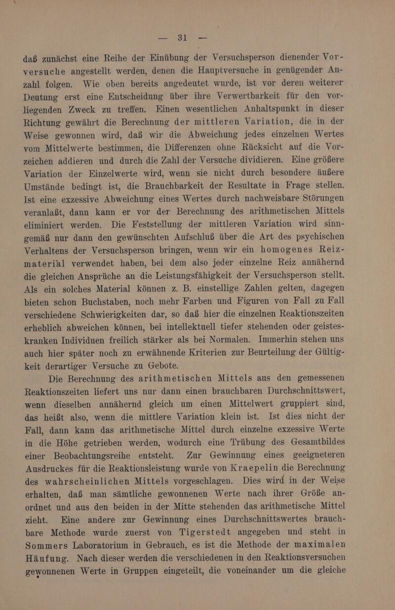 Ka SETIN daß zunächst eine Reihe der Einübung der Versuchsperson dienender Vor- versuche angestellt werden, denen die Hauptversuche in genügender An- zahl folgen. Wie oben bereits angedeutet wurde, ist vor deren weiterer Deutung erst eine Entscheidung über ihre Verwertbarkeit für den vor- liesenden Zweck zu treffen. Einen wesentlichen Anhaltspunkt in dieser Richtung gewährt die Berechnung der mittleren Variation, die in der Weise gewonnen wird, daß wir die Abweichung jedes einzelnen Wertes vom Mittelwerte bestimmen, die Differenzen ohne Rücksicht auf die Vor- zeichen addieren und durch die Zahl der Versuche dividieren. Eine größere Variation der Einzelwerte wird, wenn sie nicht durch besondere äußere Umstände bedingt ist, die Brauchbarkeit der Resultate in Frage stellen. Ist eine exzessive Abweichung eines Wertes durch nachweisbare Störungen veranlaßt, dann kann er vor der Berechnung des arithmetischen Mittels eliminiert werden. Die Feststellung der mittleren Variation wird sinn- gemäß nur dann den gewünschten Aufschluß über die Art des psychischen Verhaltens der Versuchsperson bringen, wenn wir ein homogenes Reiz- material verwendet haben, bei dem also jeder einzelne Reiz annähernd die gleichen Ansprüche an die Leistungsfähigkeit der Versuchsperson stellt. Als ein solches Material können z. B. einstellige Zahlen gelten, dagegen bieten schon Buchstaben, noch mehr Farben und Figuren von Fall zu Fall verschiedene Schwierigkeiten dar, so daß hier die einzelnen Reaktionszeiten erheblich abweichen können, bei intellektuell tiefer stehenden oder geistes- kranken Individuen freilich stärker als bei Normalen. Immerhin stehen uns auch hier später noch zu erwähnende Kriterien zur Beurteilung der Gültig- keit derartiger Versuche zu Gebote. Die Berechnung des arithmetischen Mittels aus den gemessenen Reaktionszeiten liefert uns nur dann einen brauchbaren Durchschnittswert, wenn dieselben annähernd gleich um einen Mittelwert gruppiert sind, das heißt also, wenn die mittlere Variation klein ist. Ist dies nicht der Fall, dann kann das arithmetische Mittel durch einzelne exzessive Werte in die Höhe getrieben werden, wodurch eine Trübung des Gesamtbildes einer Beobachtungsreihe entsteht. Zur Gewinnung eines geeigneteren Ausdruckes für die Reaktionsleistung wurde von Kraepelin die Berechnung des wahrscheinlichen Mittels vorgeschlagen. Dies wird in der Weise erhalten, daß man sämtliche gewonnenen Werte nach ihrer Größe an- ordnet und aus den beiden in der Mitte stehenden das arithmetische Mittel zieht. Eine andere zur Gewinnung eines Durchschnittswertes brauch- bare Methode wurde zuerst von Tigerstedt angegeben und steht in Sommers Laboratorium in Gebrauch, es ist die Methode der maximalen Häufung. Nach dieser werden die verschiedenen in den Reaktionsversuchen gewonnenen Werte in Gruppen eingeteilt, die voneinander um die gleiche