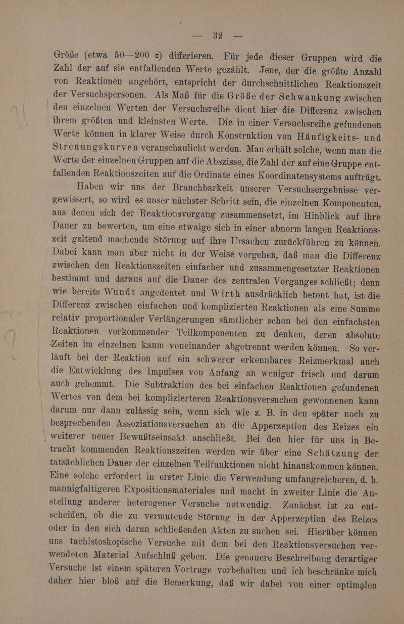 Zahl der auf sie entfallenden Werte gezählt. Jene, der die größte Anzahl von Reaktionen angehört, entspricht der durchschnittlichen Reaktionszeit der Versuchspersonen. Als Maß für die Größe der Schwankun g zwischen ‚ den einzelnen Werten der Versuchsreihe dient hier die Differenz zwischen ihrem größten und kleinsten Werte. Die in einer Versuchsreihe gefundenen Werte können in klarer Weise durch Konstruktion von Häufigkeits- und Streuungskurven veranschaulicht werden. Man erhält solche, wenn man die Werte der einzelnen Gruppen auf die Abszisse, die Zahl der auf eine Gruppe ent- fallenden Reaktionszeiten auf die Ordinate eines Koordinatensystems aufträgt. Haben wir uns der Brauchbarkeit unserer Versuchsergebnisse ver- gewissert, so wird es unser nächster Schritt sein, die einzelnen Komponenten, aus denen sich der Reaktionsvorgang zusammensetzt, im Hinblick auf ihre Dauer zu bewerten, um eine etwaige sich in einer abnorm langen Reaktions- zeit geltend machende Störung auf ihre Ursachen zurückführen zu können. Dabei kann man aber nicht in der Weise vorgehen, daß man die Differenz zwischen den Reaktionszeiten einfacher und zusammengesetzter Reaktionen bestimmt und daraus auf die Dauer des zentralen Vorganges schließt; denn wie bereits Wundt angedeutet und Wirth ausdrücklich betont hat, ist die Differenz zwischen einfachen und komplizierten Reaktionen als eine Summe relativ proportionaler Verlängerungen sämtlicher schon bei den einfachsten Reaktionen vorkommender Teilkomponenten zu denken, deren absolute ‚Zeiten im einzelnen kaum voneinander abgetrennt werden können. So ver- läuft bei der Reaktion auf ein schwerer erkennbares Reizmerkmal auch die Entwicklung des Impulses von Anfang an weniger frisch und darum auch gehemmt. Die Subtraktion des bei einfachen Reaktionen gefundenen Wertes von dem bei komplizierteren Reaktionsversuchen gewonnenen kann darum nur dann zulässig sein, wenn sich wie z. B. in den später noch zu besprechenden Assoziationsversuchen an die Apperzeption des Reizes ein ‚ weiterer neuer Bewußtseinsakt anschließt. Bei den hier für uns in Be- tracht kommenden Reaktionszeiten werden wir über eine Schätzung der tatsächlichen Dauer der einzelnen Teilfunktionen nicht hinauskommen können. Eine solche erfordert in erster Linie die Verwendung umfangreicheren, d. h. mannigfaltigeren Expositionsmateriales und macht in zweiter Linie die An- stellung anderer heterogener Versuche notwendig. Zunächst ist zu ent- scheiden, ob die zu vermutende Störung in der Apperzeption des Reizes oder in den sich daran schließenden Akten zu suchen sei. Hierüber können uns tachistoskopische Versuche mit dem bei den Reaktionsversuchen ver- wendeten Material Aufschluß geben. Die genauere Beschreibung derartiger Versuche ist einem späteren Vortrage vorbehalten und ich beschränke mich daher hier bloß auf die Bemerkung, daß wir dabei von einer optimalen