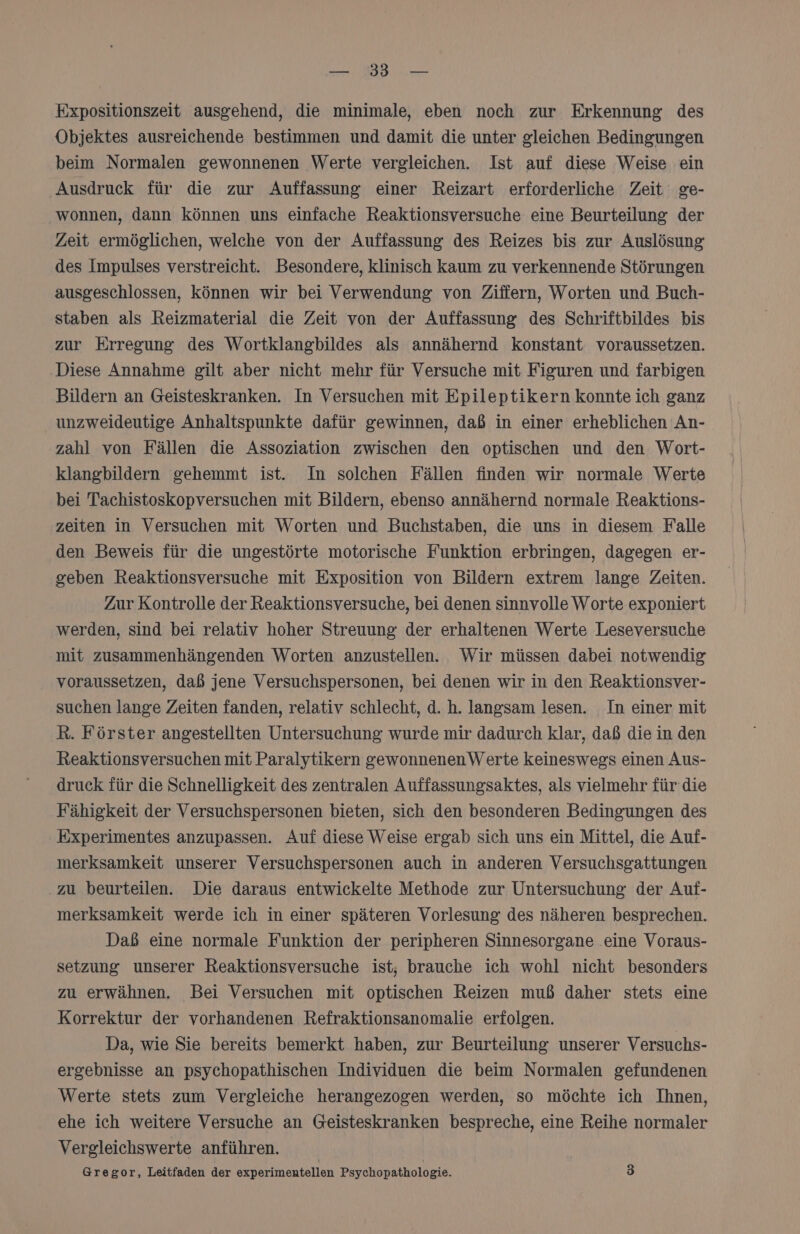 — 33 — Expositionszeit ausgehend, die minimale, eben noch zur Erkennung des Objektes ausreichende bestimmen und damit die unter gleichen Bedingungen beim Normalen gewonnenen Werte vergleichen. Ist auf diese Weise ein Ausdruck für die zur Auffassung einer Reizart erforderliche Zeit ge- wonnen, dann können uns einfache Reaktionsversuche eine Beurteilung der Zeit ermöglichen, welche von der Auffassung des Reizes bis zur Auslösung des Impulses verstreicht. Besondere, klinisch kaum zu verkennende Störungen ausgeschlossen, können wir bei Verwendung von Ziffern, Worten und Buch- staben als Reizmaterial die Zeit von der Auffassung des Schriftbildes bis zur Erregung des Wortklangbildes als annähernd konstant voraussetzen. Diese Annahme gilt aber nicht mehr für Versuche mit Figuren und farbigen Bildern an Geisteskranken. In Versuchen mit Epileptikern konnte ich ganz unzweideutige Anhaltspunkte dafür gewinnen, daß in einer erheblichen An- zahl von Fällen die Assoziation zwischen den optischen und den Wort- klangbildern gehemmt ist. In solchen Fällen finden wir normale Werte bei Tachistoskopversuchen mit Bildern, ebenso annähernd normale Reaktions- zeiten in Versuchen mit Worten und Buchstaben, die uns in diesem Falle den Beweis für die ungestörte motorische Funktion erbringen, dagegen er- geben Reaktionsversuche mit Exposition von Bildern extrem lange Zeiten. Zur Kontrolle der Reaktionsversuche, bei denen sinnvolle Worte exponiert werden, sind bei relativ hoher Streuung der erhaltenen Werte Leseversuche mit zusammenhängenden Worten anzustellen. Wir müssen dabei notwendig voraussetzen, daß jene Versuchspersonen, bei denen wir in den Reaktionsver- suchen lange Zeiten fanden, relativ schlecht, d. h. langsam lesen. In einer mit R. Förster angestellten Untersuchung wurde mir dadurch klar, daß die in den Reaktionsversuchen mit Paralytikern gewonnenenWerte keineswegs einen Aus- druck für die Schnelligkeit des zentralen Auffassungsaktes, als vielmehr für die Fähigkeit der Versuchspersonen bieten, sich den besonderen Bedingungen des Experimentes anzupassen. Auf diese Weise ergab sich uns ein Mittel, die Auf- merksamkeit unserer Versuchspersonen auch in anderen Versuchsgattungen zu beurteilen. Die daraus entwickelte Methode zur Untersuchung der Auf- merksamkeit werde ich in einer späteren Vorlesung des näheren besprechen. Daß eine normale Funktion der peripheren Sinnesorgane eine Voraus- setzung unserer Reaktionsversuche ist; brauche ich wohl nicht besonders zu erwähnen. Bei Versuchen mit optischen Reizen muß daher stets eine Korrektur der vorhandenen Refraktionsanomalie erfolgen. Da, wie Sie bereits bemerkt haben, zur Beurteilung unserer Versuchs- ergebnisse an psychopathischen Individuen die beim Normalen gefundenen Werte stets zum Vergleiche herangezogen werden, so möchte ich Ihnen, ehe ich weitere Versuche an Geisteskranken bespreche, eine Reihe normaler Vergleichswerte anführen. Gregor, Leitfaden der experimentellen Psychopathologie. 3