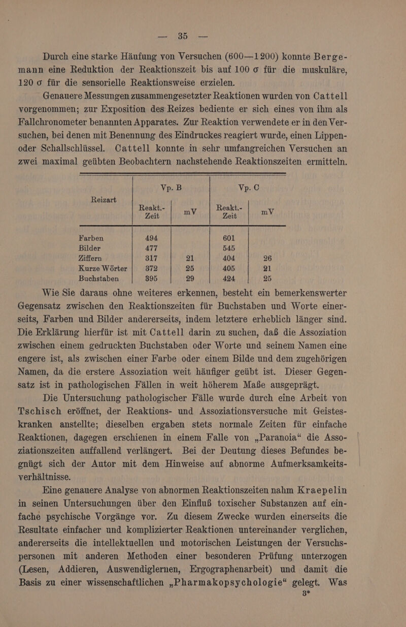 Ran TPM AD Durch eine starke Häufung von Versuchen (600—1200) konnte Berge- mann eine Reduktion der Reaktionszeit bis auf 100 0 für die muskuläre, 120 o für die sensorielle Reaktionsweise erzielen. Genauere Messungen zusammengesetzter Reaktionen wurden von Cattell vorgenommen; zur Exposition des Reizes bediente er sich eines von ihm als Fallchronometer benannten Apparates. Zur Reaktion verwendete er in den Ver- suchen, bei denen mit Benennung des Eindruckes reagiert wurde, einen Lippen- oder Schallschlüssel. Cattell konnte in sehr umfangreichen Versuchen an zwei maximal geübten Beobachtern nachstehende Reaktionszeiten ermitteln. Vp.B Vvp.© Reizart Reakt.- Reakt.- Zeit | mV Zeit mV | Farben 494 601 Bilder 477 545 Ziffern 317 ai 404 26 Kurze Wörter 372 25 405 21 Buchstaben 395 29 424 25 Wie Sie daraus ohne weiteres erkennen, besteht ein bemerkenswerter Gegensatz zwischen den Reaktionszeiten für Buchstaben und Worte einer- seits, Farben und Bilder andererseits, indem letztere erheblich länger sind. Die Erklärung hierfür ist mit Cattell darin zu suchen, daß die Assoziation zwischen einem gedruckten Buchstaben oder Worte und seinem Namen eine engere ist, als zwischen einer Farbe oder einem Bilde und dem zugehörigen Namen, da die erstere Assoziation weit häufiger geübt ist. Dieser Gegen- satz ist in pathologischen Fällen in weit höherem Maße ausgeprägt. Die Untersuchung pathologischer Fälle wurde durch eine Arbeit von Tschisch eröffnet, der Reaktions- und Assoziationsversuche mit Geistes- kranken anstellte; dieselben ergaben stets normale Zeiten für einfache Reaktionen, dagegen erschienen in einem Falle von „Paranoia“ die Asso- ziationszeiten auffallend verlängert. Bei der Deutung dieses Befundes be- gnügt sich der Autor mit dem Hinweise auf abnorme Aufmerksamkeits- verhältnisse. Eine genauere Analyse von abnormen Reaktionszeiten nahm Kraepelin in seinen Untersuchungen über den Einfluß toxischer Substanzen auf ein- fache psychische Vorgänge vor. Zu diesem Zwecke wurden einerseits die Resultate einfacher und komplizierter Reaktionen untereinander verglichen, andererseits die intellektuellen und motorischen Leistungen der Versuchs- personen mit anderen Methoden einer besonderen Prüfung unterzogen (Lesen, Addieren, Auswendiglernen, Ergographenarbeit) und damit die Basis zu einer wissenschaftlichen „Pharmakopsychologie“ gelegt. Was 3*+