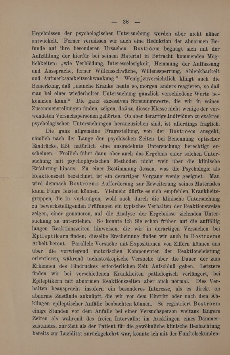 u Ergebnissen der psychologischen Untersuchung werden aber nicht näher entwickelt. Ferner vermissen wir auch eine Reduktion der abnormen Be- funde auf ihre besonderen Ursachen. Bostroem begnügt sich mit der Aufzählung der hierfür bei seinem Material in Betracht kommenden Mög- lichkeiten: „wie Verblödung, Interesselosigkeit, Hemmung der Auffassung und Aussprache, ferner Willensschwäche, Willenssperrung, Ablenkbarkeit und Aufmerksamkeitsschwankung.“ Wenig,zuversichtlich klingt auch die Bemerkung, daß „manche Kranke heute so, morgen anders reagieren, so daß man bei einer wiederholten Untersuchung gänzlich verschiedene Werte be- kommen kann.“ Die ganz exzessiven Streuungswerte, die wir in seinen Zusammenstellungen finden, zeigen, daß zu dieser Klasse nicht wenige der ver- wendeten Versuchspersonen gehörten. Ob aber derartige Individuen zu exakten psychologischen Untersuchungen heranzuziehen sind, ist allerdings fraglich. Die ganz allgemeine Fragestellung, von der Bostroem ausgeht, nämlich nach der Länge der psychischen Zeiten bei Benennung optischer Eindrücke, läßt natürlich eine ausgedehnte Untersuchung berechtigt er- scheinen. Freilich führt dann aber auch das Ergebnis einer solchen Unter- suchung mit psychophysischen Methoden nicht weit über die klinische Erfahrung hinaus. Zu einer Bestimmung dessen, was die Psychologie als Reaktionszeit bezeichnet, ist ein derartiger Vorgang wenig geeignet. Man wird demnach Bostroems Aufforderung zur Erweiterung seines Materiales kaum Folge leisten können. Vielmehr dürfte es sich empfehlen, Krankheits- gruppen, die in vorläufigen, wohl auch durch die klinische Untersuchung zu bewerkstelligenden Prüfungen ein typisches Verhalten der Reaktionsweise zeigen, einer genaueren, auf die Analyse der Ergebnisse zielenden Unter- suchung zu unterziehen. So konnte ich Sie schon früher auf die auffällig langen Reaktionszeiten hinweisen, die wir in derartigen Versuchen bei Epileptikern finden; dieselbe Erscheinung finden wir auch in Bostroems Arbeit betont. Parallele Versuche mit Expositionen von Ziffern können uns über die vorwiegend motorischen Komponenten der Reaktionsleistung orientieren, während tachistoskopische Versuche über die Dauer der zum Erkennen des Eindruckes erforderlichen Zeit Aufschluß geben. Letztere finden wir bei verschiedenen Krankheiten pathologisch verlängert, bei Epileptikern mit abnormen Reaktionszeiten aber auch normal. Dies Ver- halten beansprucht insofern ein besonderes Interesse, als es direkt an abnorme Zustände anknüpft, die wir vor dem Eintritt oder nach dem Ab- klingen epileptischer Anfälle beobachten können. So registriert Bostroem einige Stunden vor dem Anfalle bei einer Versuchsperson weitaus längere Zeiten als während des freien Intervalls; im Ausklingen eines Dämmer- zustandes, zur Zeit als der Patient für die gewöhnliche klinische Beobachtung bereits zur Luzidität zurückgekehrt war, konnte ich mit der Fünftelsekunden-