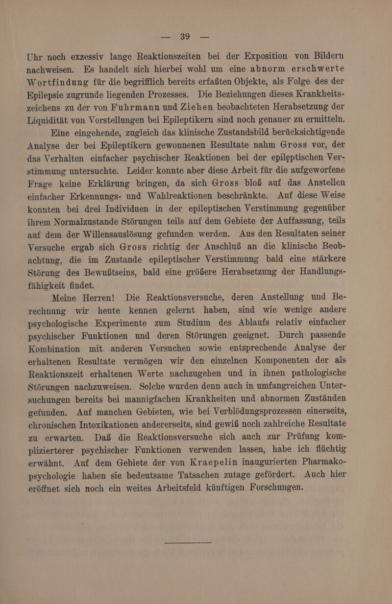 RO Uhr noch exzessiv lange Reaktionszeiten bei der Exposition von Bildern nachweisen. Es handelt sich hierbei wohl um eine abnorm erschwerte Wortfindung für die begrifflich bereits erfaßten Objekte, als Folge des der Epilepsie zugrunde liegenden Prozesses. Die Beziehungen dieses Krankheits- zeichens zu der von Fuhrmann und Ziehen beobachteten Herabsetzung der Liquidität von Vorstellungen bei Epileptikern sind noch genauer zu ermitteln. Eine eingehende, zugleich das klinische Zustandsbild berücksichtigende Analyse der bei Epileptikern gewonnenen Resultate nahm Gross vor, der das Verhalten einfacher psychischer Reaktionen bei der epileptischen Ver- stimmung untersuchte. Leider konnte aber diese Arbeit für die aufgeworfene Frage keine Erklärung bringen, da sich Gross bloß auf das Anstellen einfacher Erkennungs- und Wahlreaktionen beschränkte. Auf diese Weise konnten bei drei Individuen in der epileptischen Verstimmung gegenüber ihrem Normalzustande Störungen teils auf dem Gebiete der Auffassung, teils auf dem der Willensauslösung gefunden werden. Aus den Resultaten seiner Versuche ergab sich Gross richtig der Anschluß an die klinische Beob- achtung, die im Zustande epileptischer Verstimmung bald eine stärkere Störung des Bewußtseins, bald eine größere Herabsetzung der Handlungs- fähigkeit findet. Meine Herren! Die Reaktionsversuche, deren Anstellung und Be- rechnung wir heute kennen gelernt haben, sind wie wenige andere psychologische Experimente zum Studium des Ablaufs relativ einfacher psychischer Funktionen und deren Störungen geeignet. Durch passende Kombination mit anderen Versuchen sowie entsprechende Analyse der erhaltenen Resultate vermögen wir den einzelnen Komponenten der als Reaktionszeit erhaltenen Werte nachzugehen und in ihnen pathologische Störungen nachzuweisen. Solche wurden denn auch in umfangreichen Unter- suchungen bereits bei mannigfachen Krankheiten und abnormen Zuständen gefunden. Auf manchen Gebieten, wie bei Verblödungsprozessen einerseits, chronischen Intoxikationen andererseits, sind gewiß noch zahlreiche Resultate zu erwarten. Daß die Reaktionsversuche sich auch zur Prüfung kom- plizierterer psychischer Funktionen verwenden lassen, habe ich flüchtig erwähnt. Auf dem Gebiete der von Kraepelin inaugurierten Pharmako- psychologie haben sie bedeutsame Tatsachen zutage gefördert. Auch hier eröffnet sich noch ein weites Arbeitsfeld künftigen Forschungen.