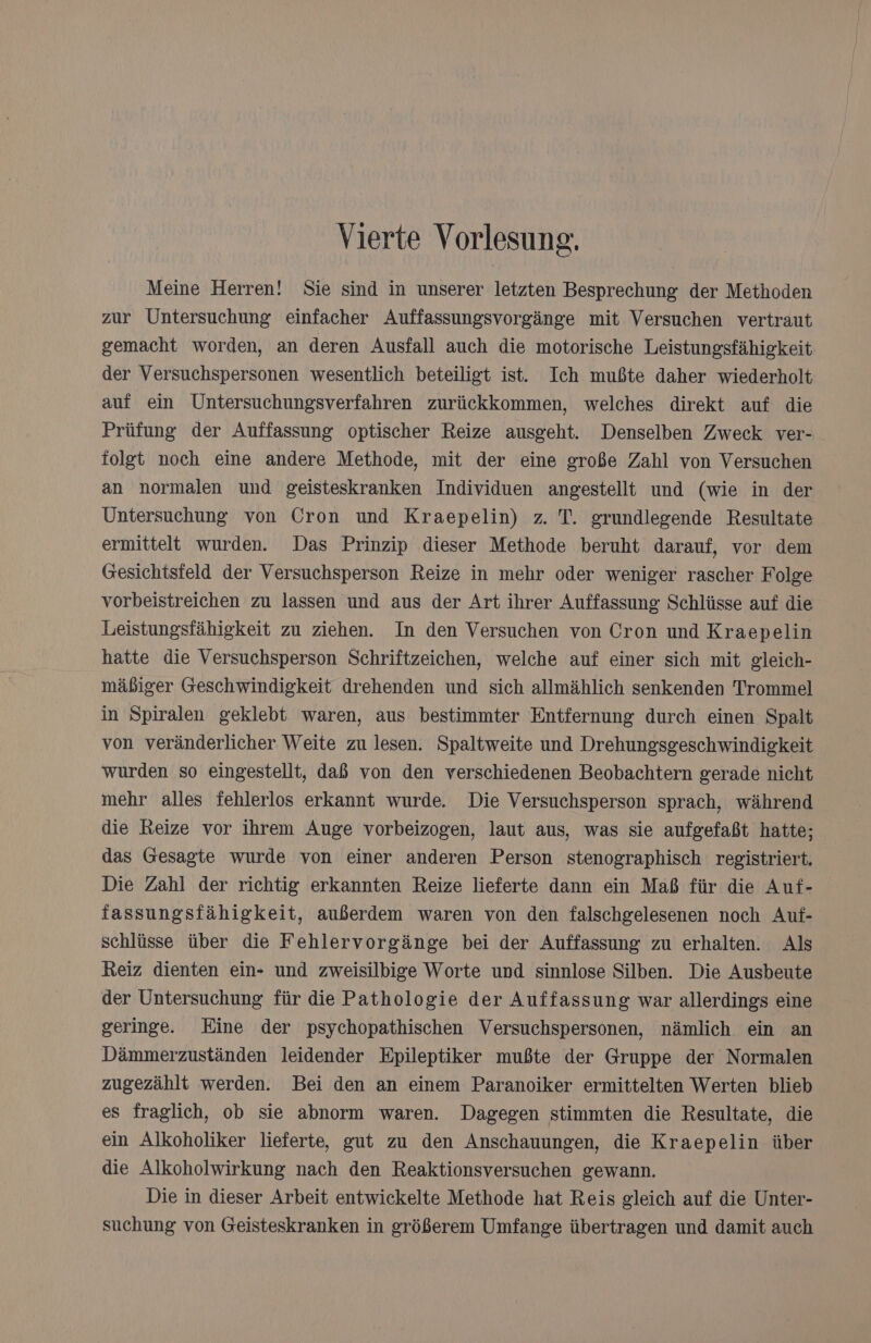 Vierte Vorlesung. Meine Herren! Sie sind in unserer letzten Besprechung der Methoden zur Untersuchung einfacher Auffassungsvorgänge mit Versuchen vertraut gemacht worden, an deren Ausfall auch die motorische Leistungsfähigkeit der Versuchspersonen wesentlich beteiligt ist. Ich mußte daher wiederholt auf ein Untersuchungsverfahren zurückkommen, welches direkt auf die Prüfung der Auffassung optischer Reize ausgeht. Denselben Zweck ver- folgt noch eine andere Methode, mit der eine große Zahl von Versuchen an normalen und geisteskranken Individuen angestellt und (wie in der Untersuchung von Cron und Kraepelin) z. T. grundlegende Resultate ermittelt wurden. Das Prinzip dieser Methode beruht darauf, vor dem Gesichtsfeld der Versuchsperson Reize in mehr oder weniger rascher Folge vorbeistreichen zu lassen und aus der Art ihrer Auffassung Schlüsse auf die Leistungsfähigkeit zu ziehen. In den Versuchen von Cron und Kraepelin hatte die Versuchsperson Schriftzeichen, welche auf einer sich mit gleich- mäßiger Geschwindigkeit drehenden und sich allmählich senkenden Trommel in Spiralen geklebt waren, aus bestimmter Entfernung durch einen Spalt von veränderlicher Weite zu lesen. Spaltweite und Drehungsgeschwindigkeit wurden so eingestellt, daß von den verschiedenen Beobachtern gerade nicht mehr alles fehlerlos erkannt wurde. Die Versuchsperson sprach, während die Reize vor ihrem Auge vorbeizogen, laut aus, was sie aufgefaßt hatte; das Gesagte wurde von einer anderen Person stenographisch registriert. Die Zahl der richtig erkannten Reize lieferte dann ein Maß für die Auf- fassungsfähigkeit, außerdem waren von den falschgelesenen noch Auf- schlüsse über die Fehlervorgänge bei der Auffassung zu erhalten. Als Reiz dienten ein- und zweisilbige Worte und sinnlose Silben. Die Ausbeute der Untersuchung für die Pathologie der Auffassung war allerdings eine geringe. Eine der psychopathischen Versuchspersonen, nämlich ein an Dämmerzuständen leidender Epileptiker mußte der Gruppe der Normalen zugezählt werden. Bei den an einem Paranoiker ermittelten Werten blieb es fraglich, ob sie abnorm waren. Dagegen stimmten die Resultate, die ein Alkoholiker lieferte, gut zu den Anschauungen, die Kraepelin über die Alkoholwirkung nach den Reaktionsversuchen gewann. Die in dieser Arbeit entwickelte Methode hat Reis gleich auf die Unter- suchung von Geisteskranken in größerem Umfange übertragen und damit auch
