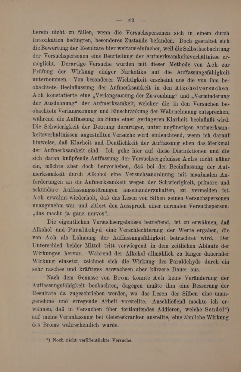 ERDE Be herein nicht zu fällen, wenn die Versuchspersonen sich in einem durch Intoxikation bedingten, besonderen Zustande befanden. Doch gestaltet sich die Bewertung der Resultate hier weitaus einfacher, weil die Selbstbeobachtung der Versuchspersonen eine Beurteilung der Aufmerksamkeitsverhältnisse er- möglicht. Derartige Versuche wurden mit dieser Methode von Ach zur Prüfung der Wirkung einiger Narkotika auf die Auffassungsfähigkeit unternommen. Von besonderer Wichtigkeit erscheint uns die von ihm be- obachtete Beeinflussung der Aufmerksamkeit in den Alkoholversuchen. Ach konstatierte eine „Verlangsamung der Zuwendung“ und „Verminderung der Ausdehnung“ der Aufmerksamkeit, welcher die in den Versuchen be- obachtete Verlangsamung und Einschränkung der Wahrnehmung entsprechen, während die Auffassung im Sinne einer geringeren Klarheit beeinflußt wird. Die Schwierigkeit der Deutung derartiger, unter ungünstigen Aufmerksam- keitsverhältnissen angestellten Versuche wird einleuchtend, wenn ich darauf hinweise, daß Klarheit und Deutlichkeit der Auffassung eben das Merkmal der Aufmerksamkeit sind. Ich gehe hier auf diese Distinktionen und die sich daran knüpfende Auffassung der Versuchsergebnisse Achs nicht näher ein, möchte aber doch hervorheben, daß bei der Beeinflussung der Auf- merksamkeit durch Alkohol eine Versuchsanordnung mit maximalen An- forderungen an die Aufmerksamkeit wegen der Schwierigkeit, primäre und sekundäre Auffassungsstörungen auseinanderzuhalten, zu vermeiden ist. Ach erwähnt wiederholt, daß das Lesen von Silben seinen Versuchspersonen ‚unangenehm war und zitiert den Ausspruch einer normalen Versuchsperson: „das macht ja ganz nervös“. Die eigentlichen Versuchsergebnisse betreffend, ist zu erwähnen, daß Alkohol und Paraldehyd eine Verschlechterung der Werte ergaben, die von Ach als Lähmung der Auffassungsfähigkeit betrachtet wird. Der Unterschied beider Mittel tritt vorwiegend in dem zeitlichen Ablaufe der Wirkungen hervor. Während der Alkohol allmählich zu länger dauernder Wirkung einsetzt, zeichnet sich die Wirkung des Paraldehyds durch ein sehr rasches und kräftiges Anwachsen aber kürzere Dauer aus. Nach dem Genusse von Brom konnte Ach keine Veränderung der Auffassungsfähigkeit beobachten, dagegen mußte ihm eine Besserung der Resultate da zugeschrieben werden, wo das Lesen der Silben eine unan- genehme und erregende Arbeit vorstellte. Anschließend möchte ich er- wähnen, daß in Versuchen über fortlaufendes Addieren, welche Sendel*) auf meine Veranlassung bei Geisteskranken anstellte, eine ähnliche Wirkung des Broms wahrscheinlich wurde. *) Noch nicht veröffentlichte Versuche.