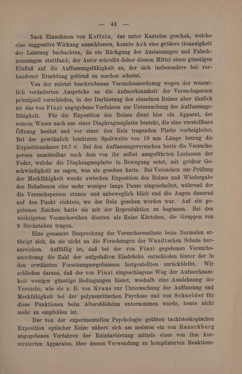 ER 3 &gt; AR Nach Einnehmen von Koffein, das unter Kautelen geschah, welche eine suggestive Wirkung aussehlossen, Konnte Ach eine größere Genauigkeit der Leistung beobachten, da ein Rückgang der Auslassungen und Falsch- nennungen stattfand; der Autor schreibt daher diesem Mittel einen günstigen Einfluß auf die Auffassungsfähigkeit zu, der sich insbesondere bei vor- handener Ermüdung geltend zu machen scheint. Von der zuletzt beschriebenen Versuchsanordnung wegen der wesent- lich veränderten Ansprüche an die Aufmerksamkeit der Versuchsperson prinzipiell verschieden, in der Darbietung des einzelnen Reizes aber ähnlich ist das von Finzi angegebene Verfahren zur Untersuchung der Auffassungs- fähigkeit. Für die Exposition des Reizes dient hier ein Apparat, der seinem Wesen nach aus einer Diaphragmaplatte besteht, die eine verstellbare Öffnung besitzt und vor einer den Reiz tragenden Platte vorbeigleitet. Bei der gewöhnlich benützten Spaltweite von 19 mm Länge betrug die Expositionsdauer 16.7 o. Bei den Auffassungsversuchen hatte die Versuchs- person unmittelbar nach dem von ihr selbst ausgeführten Loslassen der Feder, welche die Diaphragmaplatte in Bewegung setzt, mit größter Ge- schwindigkeit zu sagen, was sie gesehen hatte. Bei Versuchen zur Prüfung der Merkfähigkeit wurde zwischen Exposition des Reizes und Wiedergabe des Behaltenen eine mehr weniger lange Pause eingeschaltet, während der die Versuchsperson stumm und unbeweglich blieb und die Augen dauernd auf den Punkt richtete, wo der Reiz gesehen worden war. Auf ein ge- gebenes Zeichen hatte sie mit der Reproduktion zu beginnen. Bei den wichtigsten Versuchsreihen dienten als Reize Kärtchen, die Gruppen von 9 Buchstaben trugen. Eine genauere Besprechung der Versuchsresultate beim Normalen er- übrigt sich, da sie nicht an die Forschungen der Wundtschen Schule her- anreichen. Auffällig ist, daß bei der von Finzi gegebenen Versuchs- anordnung die Zahl der aufgefaßten Eindrücke entschieden hinter der in den erwähnten Forschungsergebnissen festgestellten zurückbleibt. Wir schließen daraus, daß der von Finzi eingeschlagene Weg der Aufmerksam- keit weniger günstige Bedingungen bietet, weshalb eine Ausdehnung der Versuche, wie sie z. B. von Kraus zur Untersuchung der Auffassung und Merkfähigkeit bei der polyneuritischen Psychose und von Schneider für diese Funktionen beim Altersblödsinn unternommen wurde, heute nicht mehr zu empfehlen ist. Der von der experimentellen Psychologie geübten tachistoskopischen Exposition optischer Reize nähert sich am meisten ein von Ranschburg angeeebenes Verfahren der Reizdarbietung mittels eines von ihm kon- struierten Apparates, über dessen Verwendung zu komplizierten Reaktions-