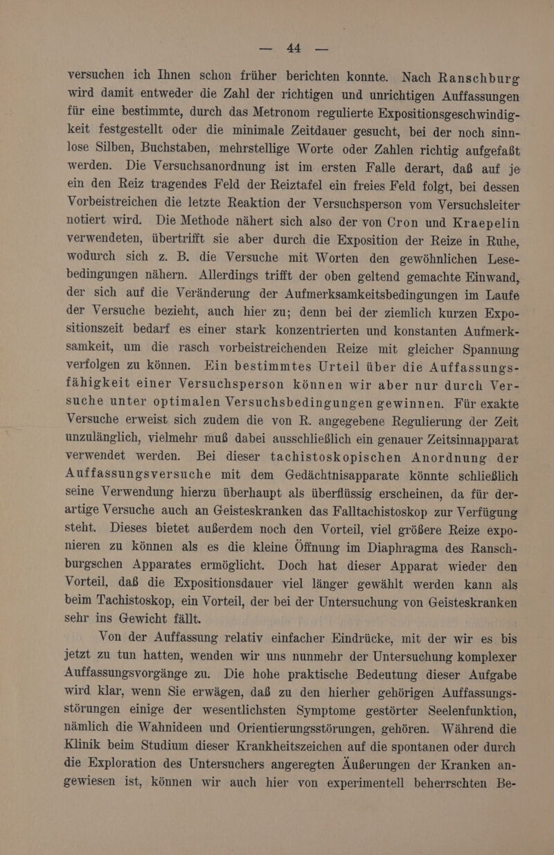 a Au versuchen ich Ihnen schon früher berichten konnte. Nach Ranschburg wird damit entweder die Zahl der richtigen und unrichtigen Auffassungen für eine bestimmte, durch das Metronom regulierte Expositionsgeschwindig- keit festgestellt oder die minimale Zeitdauer gesucht, bei der noch sinn- lose Silben, Buchstaben, mehrstellige Worte oder Zahlen richtig aufgefaßt werden. Die Versuchsanordnung ist im. ersten Falle derart, daß auf je ein den Reiz tragendes Feld der Reiztafel ein freies Feld folgt, bei dessen Vorbeistreichen die letzte Reaktion der Versuchsperson vom Versuchsleiter notiert wird. Die Methode nähert sich also der von Cron und Kraepelin verwendeten, übertrifft sie aber durch die Exposition der Reize in Ruhe, wodurch sich z. B. die Versuche mit Worten den gewöhnlichen Lese- bedingungen nähern. Allerdings trifft der oben geltend gemachte Einwand, der sich auf die Veränderung der Aufmerksamkeitsbedingungen im Laufe der Versuche bezieht, auch hier zu; denn bei der ziemlich kurzen Expo- sitionszeit bedarf es einer stark konzentrierten und konstanten Aufmerk- samkeit, um die rasch vorbeistreichenden Reize mit gleicher Spannung verfolgen zu können. Ein bestimmtes Urteil über die Auffassungs- fähigkeit einer Versuchsperson können wir aber nur durch Ver- suche unter optimalen Versuchsbedingungen gewinnen. Für exakte Versuche erweist sich zudem die von R. angegebene Regulierung der Zeit unzulänglich, vielmehr muß dabei ausschließlich ein genauer Zeitsinnapparat verwendet werden. Bei dieser tachistoskopischen Anordnung der Auffassungsversuche mit dem Gedächtnisapparate könnte schließlich seine Verwendung hierzu überhaupt als überflüssig erscheinen, da für der- artige Versuche auch an Geisteskranken das Falltachistoskop zur Verfügung steht. Dieses bietet außerdem noch den Vorteil, viel größere Reize expo- nieren zu können als es die kleine Öffnung im Diaphragma des Ransch- burgschen Apparates ermöglicht. Doch hat dieser Apparat wieder den Vorteil, daß die Expositionsdauer viel länger gewählt werden kann als beim Tachistoskop, ein Vorteil, der bei der Untersuchung von Geisteskranken sehr ins Gewicht fällt. | Von der Auffassung relativ einfacher Eindrücke, mit der wir es bis jetzt zu tun hatten, wenden wir uns nunmehr der Untersuchung komplexer Auffassungsvorgänge zu. Die hohe praktische Bedeutung dieser Aufgabe wird klar, wenn Sie erwägen, daß zu den hierher gehörigen Auffassungs- störungen einige der wesentlichsten Symptome gestörter Seelenfunktion, nämlich die Wahnideen und Orientierungsstörungen, gehören. Während die Klinik beim Studium dieser Krankheitszeichen auf die spontanen oder durch die Exploration des Untersuchers angeregten Äußerungen der Kranken an- gewiesen ist, können wir auch hier von experimentell beherrschten Be-