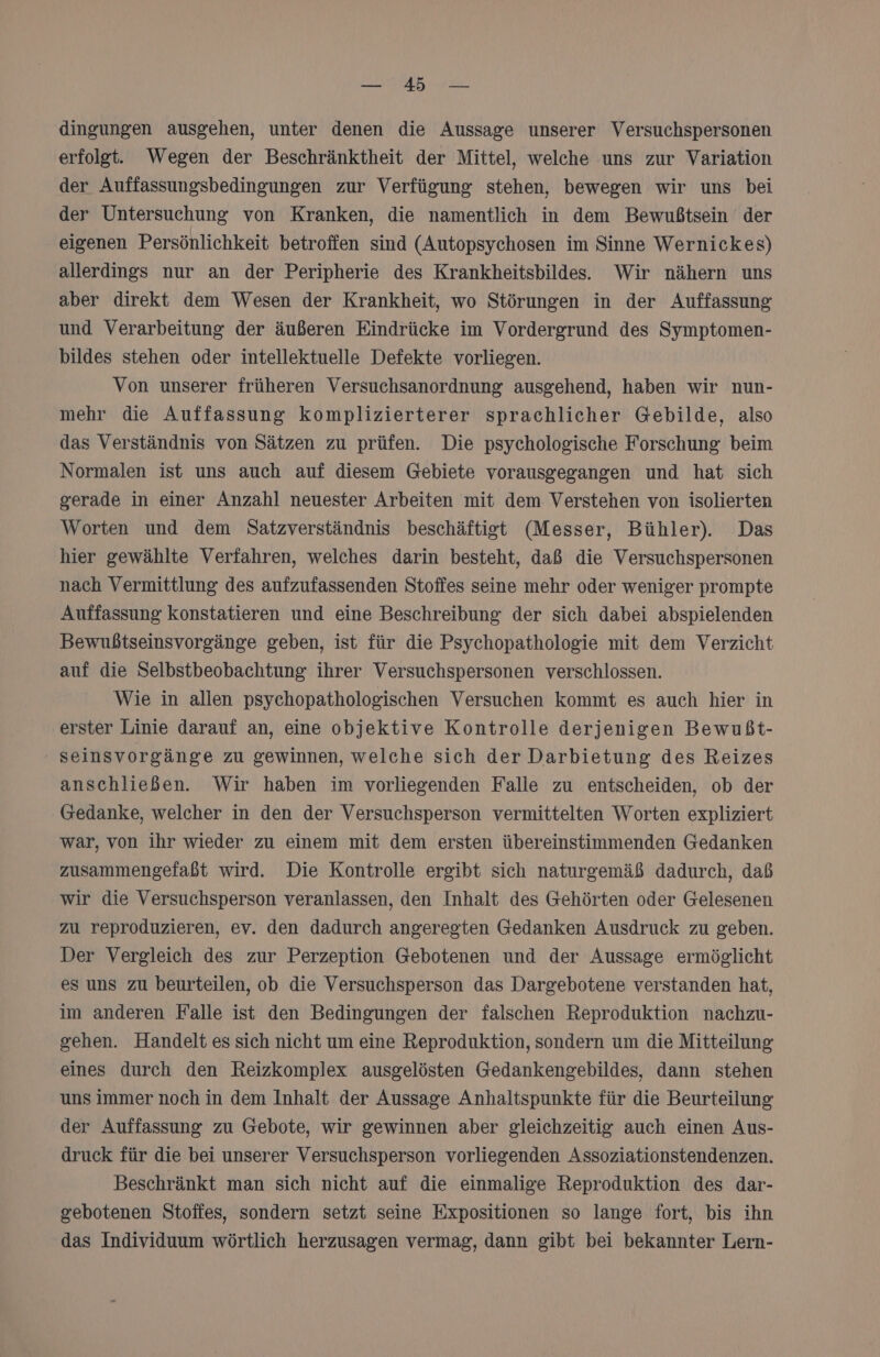 ERS re: dingungen ausgehen, unter denen die Aussage unserer Versuchspersonen erfolgt. Wegen der Beschränktheit der Mittel, welche uns zur Variation der Auffassungsbedingungen zur Verfügung stehen, bewegen wir uns bei der Untersuchung von Kranken, die namentlich in dem Bewußtsein der eigenen Persönlichkeit betroffen sind (Autopsychosen im Sinne Wernickes) allerdings nur an der Peripherie des Krankheitsbilde. Wir nähern uns aber direkt dem Wesen der Krankheit, wo Störungen in der Auffassung und Verarbeitung der äußeren Eindrücke im Vordergrund des Symptomen- bildes stehen oder intellektuelle Defekte vorliegen. Von unserer früheren Versuchsanordnung ausgehend, haben wir nun- mehr die Auffassung komplizierterer sprachlicher Gebilde, also das Verständnis von Sätzen zu prüfen. Die psychologische Forschung beim Normalen ist uns auch auf diesem Gebiete vorausgegangen und hat sich gerade in einer Anzahl neuester Arbeiten mit dem Verstehen von isolierten Worten und dem satzverständnis beschäftigt (Messer, Bühler). Das hier gewählte Verfahren, welches darin besteht, daß die Versuchspersonen nach Vermittlung des aufzufassenden Stoffes seine mehr oder weniger prompte Auffassung Konstatieren und eine Beschreibung der sich dabei abspielenden Bewußtseinsvorgänge geben, ist für die Psychopathologie mit dem Verzicht auf die Selbstbeobachtung ihrer Versuchspersonen verschlossen. Wie in allen psychopathologischen Versuchen kommt es auch hier in erster Linie darauf an, eine objektive Kontrolle derjenigen Bewußt- seinsvorgänge zu gewinnen, welche sich der Darbietung des Reizes anschließen. Wir haben im vorliegenden Falle zu entscheiden, ob der Gedanke, welcher in den der Versuchsperson vermittelten Worten expliziert war, von ihr wieder zu einem mit dem ersten übereinstimmenden Gedanken zusammengefaßt wird. Die Kontrolle ergibt sich naturgemäß dadurch, dab wir die Versuchsperson veranlassen, den Inhalt des Gehörten oder Gelesenen zu reproduzieren, ev. den dadurch angeregten Gedanken Ausdruck zu geben. Der Vergleich des zur Perzeption Gebotenen und der Aussage ermöglicht es uns zu beurteilen, ob die Versuchsperson das Dargebotene verstanden hat, im anderen Falle ist den Bedingungen der falschen Reproduktion nachzu- gehen. Handelt es sich nicht um eine Reproduktion, sondern um die Mitteilung eines durch den Reizkomplex ausgelösten Gedankengebildes, dann stehen uns immer noch in dem Inhalt der Aussage Anhaltspunkte für die Beurteilung der Auffassung zu Gebote, wir gewinnen aber gleichzeitig auch einen Aus- druck für die bei unserer Versuchsperson vorliegenden Assoziationstendenzen. Beschränkt man sich nicht auf die einmalige Reproduktion des dar- gebotenen Stoffes, sondern setzt seine Expositionen so lange fort, bis ihn das Individuum wörtlich herzusagen vermag, dann gibt bei bekannter Lern-