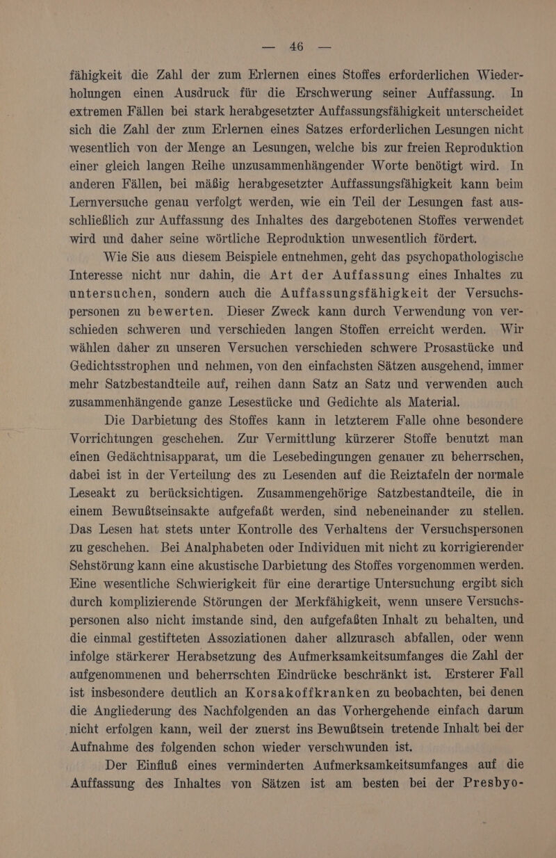fähigkeit die Zahl der zum Erlernen eines Stoffes erforderlichen Wieder- holungen einen Ausdruck für die Erschwerung seiner Auffassung. In extremen Fällen bei stark herabgesetzter Auffassungsfähigkeit unterscheidet sich die Zahl der zum Erlernen eines Satzes erforderlichen Lesungen nicht wesentlich von der Menge an Lesungen, welche bis zur freien Reproduktion einer gleich langen Reihe unzusammenhängender Worte benötigt wird. In anderen Fällen, bei mäßig herabgesetzter Auffassungsfähigkeit kann beim Lernversuche genau verfolgt werden, wie ein Teil der Lesungen fast aus- schließlich zur Auffassung des Inhaltes des dargebotenen Stoffes verwendet wird und daher seine wörtliche Reproduktion unwesentlich fördert. Wie Sie aus diesem Beispiele entnehmen, geht das psychopathologische Interesse nicht nur dahin, die Art der Auffassung eines Inhaltes zu untersuchen, sondern auch die Auffassungsfähigkeit der Versuchs- personen zu bewerten. Dieser Zweck kann durch Verwendung von ver- schieden schweren und verschieden langen Stoffen erreicht werden. Wir wählen daher zu unseren Versuchen verschieden schwere Prosastücke und Gedichtsstrophen und nehmen, von den einfachsten Sätzen ausgehend, immer mehr Satzbestandteile auf, reihen dann Satz an Satz und verwenden auch zusammenhängende ganze Lesestücke und Gedichte als Material. Die Darbietung des Stoffes kann in letzterem Falle ohne besondere Vorrichtungen geschehen. Zur Vermittlung kürzerer Stoffe benutzt man einen Gedächtnisapparat, um die Lesebedingungen genauer zu beherrschen, dabei ist in der Verteilung des zu Lesenden auf die Reiztafeln der normale Leseakt zu berücksichtigen. Zusammengehörige Satzbestandteile, die in einem Bewußtseinsakte aufgefaßt werden, sind nebeneinander zu stellen. Das Lesen hat stets unter Kontrolle des Verhaltens der Versuchspersonen zu geschehen. Bei Analphabeten oder Individuen mit nicht zu korrigierender Sehstörung kann eine akustische Darbietung des Stoffes vorgenommen werden. Eine wesentliche Schwierigkeit für eine derartige Untersuchung ergibt sich durch komplizierende Störungen der Merkfähigkeit, wenn unsere Versuchs- personen also nicht imstande sind, den aufgefaßten Inhalt zu behalten, und die einmal gestifteten Assoziationen daher allzurasch abfallen, oder wenn infolge stärkerer Herabsetzung des Aufmerksamkeitsumfanges die Zahl der aufgenommenen und beherrschten Eindrücke beschränkt ist. Ersterer Fall ist insbesondere deutlich an Korsakoffkranken zu beobachten, bei denen die Angliederung des Nachfolgenden an das Vorhergehende einfach darum nicht erfolgen kann, weil der zuerst ins Bewußtsein tretende Inhalt bei der Aufnahme des folgenden schon wieder verschwunden ist. Der Einfluß eines verminderten Aufmerksamkeitsumfanges auf die Auffassung des Inhaltes von Sätzen ist am besten bei der Presbyo-