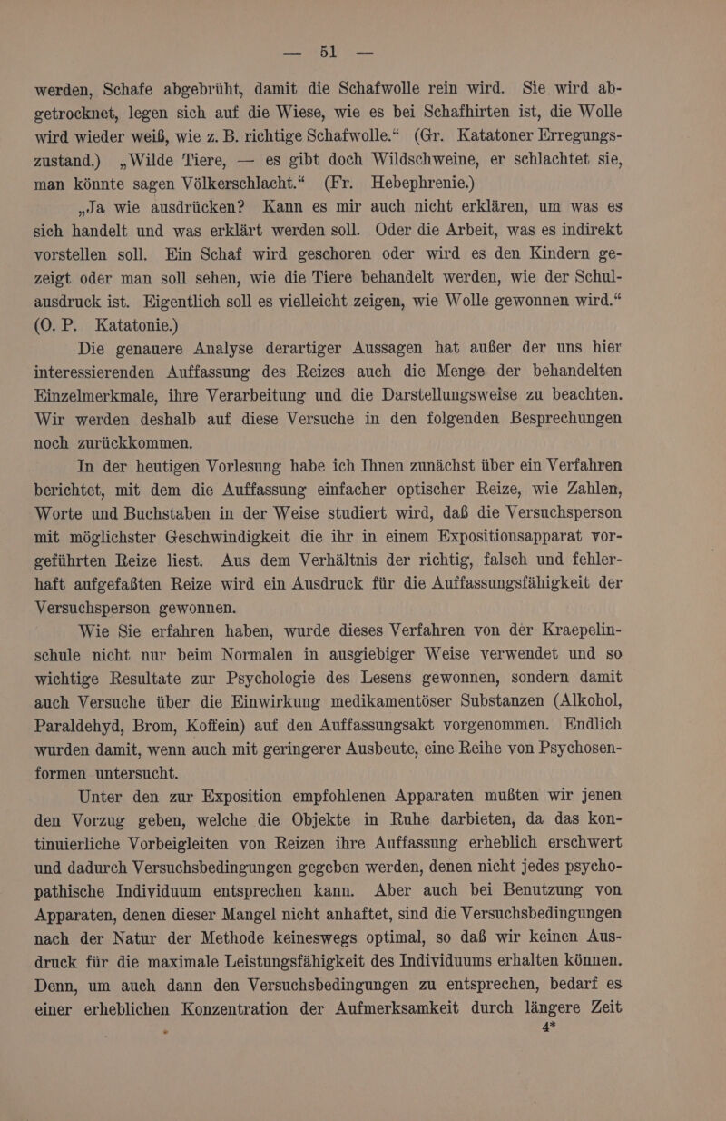 ED werden, Schafe abgebrüht, damit die Schafwolle rein wird. Sie wird ab- getrocknet, legen sich auf die Wiese, wie es bei Schafhirten ist, die Wolle wird wieder weiß, wie z. B. richtige Schafwolle.“ (Gr. Katatoner Erregungs- zustand.) „Wilde Tiere, — es gibt doch Wildschweine, er schlachtet sie, man könnte sagen Völkerschlacht.“ (Fr. Hebephrenie.) „Ja wie ausdrücken? Kann es mir auch nicht erklären, um was es sich handelt und was erklärt werden soll. Oder die Arbeit, was es indirekt vorstellen soll. Ein Schaf wird geschoren oder wird es den Kindern ge- zeigt oder man soll sehen, wie die Tiere behandelt werden, wie der Schul- ausdruck ist. Eigentlich soll es vielleicht zeigen, wie Wolle gewonnen wird.“ (0. P, Katatonie.) Die genauere Analyse derartiger Aussagen hat außer der uns hier interessierenden Auffassung des Reizes auch die Menge der behandelten Einzelmerkmale, ihre Verarbeitung und die Darstellungsweise zu beachten. Wir werden deshalb auf diese Versuche in den folgenden Besprechungen noch zurückkommen. In der heutigen Vorlesung habe ich Ihnen zunächst über ein Verfahren berichtet, mit dem die Auffassung einfacher optischer Reize, wie Zahlen, Worte und Buchstaben in der Weise studiert wird, daß die Versuchsperson mit möglichster Geschwindigkeit die ihr in einem Expositionsapparat vor- geführten Reize liest. Aus dem Verhältnis der richtig, falsch und fehler- haft aufgefaßten Reize wird ein Ausdruck für die Auffassungsfähigkeit der Versuchsperson gewonnen. Wie Sie erfahren haben, wurde dieses Verfahren von der Kraepelin- schule nicht nur beim Normalen in ausgiebiger Weise verwendet und so wichtige Resultate zur Psychologie des Lesens gewonnen, sondern damit auch Versuche über die Einwirkung medikamentöser Substanzen (Alkohol, Paraldehyd, Brom, Koffein) auf den Auffassungsakt vorgenommen. Endlich wurden damit, wenn auch mit geringerer Ausbeute, eine Reihe von Psychosen- formen untersucht. Unter den zur Exposition empfohlenen Apparaten mußten wir jenen den Vorzug geben, welche die Objekte in Ruhe darbieten, da das kon- tinuierliche Vorbeigleiten von Reizen ihre Auffassung erheblich erschwert und dadurch Versuchsbedingungen gegeben werden, denen nicht jedes psycho- pathische Individuum entsprechen kann. Aber auch bei Benutzung von Apparaten, denen dieser Mangel nicht anhaftet, sind die Versuchsbedingungen nach der Natur der Methode keineswegs optimal, so daß wir keinen Aus- druck für die maximale Leistungsfähigkeit des Individuums erhalten können. Denn, um auch dann den Versuchsbedingungen zu entsprechen, bedarf es einer erheblichen Konzentration der Aufmerksamkeit durch längere Zeit 4*