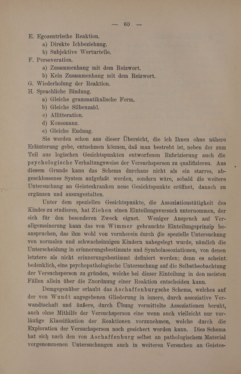 E. Egozentrische Reaktion. a) Direkte Ichbeziehung. b) Subjektive Werturteile. F. Perseveration. a) Zusammenhang mit dem Reizwort. b) Kein Zusammenhang mit dem Reizwort. @. Wiederholung der Reaktion. H. Sprachliche Bindung. a) Gleiche grammatikalische Form. b) Gleiche Silbenzahl. c) Allitteration. d) Konsonanz. e) Gleiche Endung. Sie werden schon aus dieser Übersicht, die ich Ihnen ohne nähere Erläuterung gebe, entnehmen können, daß man bestrebt ist, neben der zum Teil aus logischen Gesichtspunkten entworfenen Rubrizierung auch die psychologische Verhaltungsweise der Versuchsperson zu qualifizieren. Aus diesem Grunde kann das Schema durchaus nicht als ein starres, ab- geschlossenes System aufgefaßt werden, sondern wäre, sobald die weitere Untersuchung an Geisteskranken neue Gesichtspunkte eröffnet, danach zu ergänzen und auszugestalten. Unter dem speziellen Gesichtspunkte, die Assoziationstätigkeit des Kindes zu studieren, hat Ziehen einen Einteilungsversuch unternommen, der sich für den besonderen Zweck eignet. Weniger Anspruch auf Ver- allgemeinerung kann das von Wimmer gebrauchte Einteilungsprinzip be- anspruchen, das ihm wohl von vornherein durch die spezielle Untersuchung von normalen und schwachsinnigen Kindern nahegelegt wurde, nämlich die Unterscheidung in erinnerungsbestimmte und Symbolassoziationen, von denen letztere als nicht erinnerungsbestimmt definiert werden; denn es scheint bedenklich, eine psychopathologische Untersuchung auf die Selbstbeobachtung der Versuchsperson zu gründen, welche bei dieser Einteilung in den meisten Fällen allein über die Zuordnung einer Reaktion entscheiden kann. Demgegenüber erlaubt das Aschaffenburgsche Schema, welches auf der von Wundt angegebenen Gliederung in innere, durch assoziative Ver- wandtschaft und äußere, durch Übung vermittelte Assoziationen beruht, auch ohne Mithilfe der Versuchsperson eine wenn auch vielleicht nur vor- läufige Klassifikation der Reaktionen vorzunehmen, welche durch die Exploration der Versuchsperson noch gesichert werden kann. Dies Schema hat sich nach den von Aschaffenburg selbst an pathologischem Material vorgenommenen Untersuchungen auch in weiteren Versuchen an Geistes-
