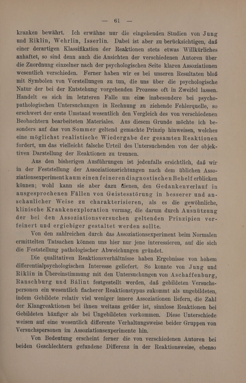 N KON kranken bewährt. Ich erwähne nur die eingehenden Studien von Jung und Riklin, Wehrlin, Isserlin. Dabei ist aber zu berücksichtigen, daß einer derartigen Klassifikation der Reaktionen stets etwas Willkürliches anhaftet, so sind denn auch die Ansichten der verschiedenen Autoren über die Zuordnung (einzelner nach der psychologischen Seite klaren Assoziationen wesentlich verschieden. Ferner haben wir es bei unseren Resultaten bloß mit Symbolen von Vorstellungen zu tun, die uns über die psychologische Natur der bei der Entstehung vorgehenden Prozesse oft in Zweifel lassen. Handelt es sich im letzteren Falle um eine insbesondere bei psycho- pathologischen Untersuchungen in Rechnung zu ziehende Fehlerquelle, so erschwert der erste Umstand wesentlich den Vergleich des von verschiedenen Beobachtern bearbeiteten Materiales. Aus diesem Grunde möchte ich be- sonders auf das von Sommer geltend gemachte Prinzip hinweisen, welches eine möglichst realistische Wiedergabe der gesamten Reaktionen fordert, um das vielleicht falsche Urteil des Untersuchenden von der objek- tiven Darstellung der Reaktionen zu trennen. Aus den bisherigen Ausführungen ist jedenfalls ersichtlich, daß wir in der Feststellung der Assoziationsrichtungen nach dem üblichen Asso- ziationsexperimentkaum einen feinerendiagnostischen Behelf erblicken können; wohl kann sie aber dazu dienen, den Gedankenverlauf in ausgesprochenen Fällen von Geistesstörung in besserer und an- schaulicher Weise zu charakterisieren, als es die gewöhnliche, klinische Krankenexploration vermag, die darum durch Ausnützung der bei den Assoziationsversuchen geltenden Prinzipien ver- feinert und ergiebiger gestaltet werden sollte. Von den zahlreichen durch das Assoziationsexperiment beim Normalen ermittelten Tatsachen können uns hier nur jene interessieren, auf die sich die Feststellung pathologischer Abweichungen gründet. Die qualitativen Reaktionsverhältnisse haben Ergebnisse von hohem differentialpsychologischen Interesse geliefert. So konnte von J ung und Riklin in Übereinstimmung mit den Untersuchungen von Aschaffenburg, Ranschburg und Bälint festgestellt werden, daß gebildeten Versuchs- personen ein wesentlich flacherer Reaktionstypus zukommt als ungebildeten, indem Gebildete relativ viel weniger innere Assoziationen liefern, die Zahl der Klangreaktionen bei ihnen weitaus größer ist, sinnlose Reaktionen bei Gebildeten häufiger als bei Ungebildeten vorkommen. Diese Unterschiede weisen auf eine wesentlich differente Verhaltungsweise beider Gruppen von Versuchspersonen im Assoziationsexperimente hin. Von Bedeutung erscheint ferner die von verschiedenen Autoren bei beiden Geschlechtern gefundene Differenz in der Reaktionsweise, ebenso