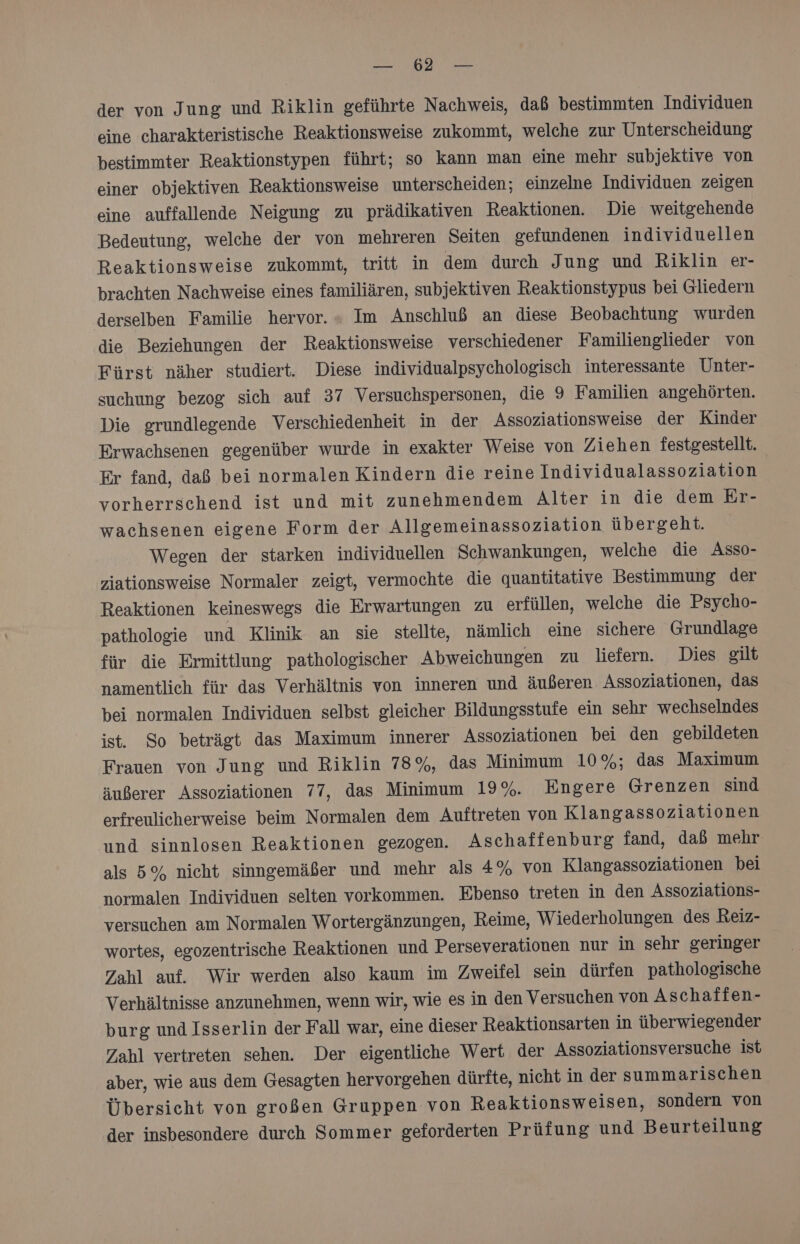 LEN TAN der von Jung und Riklin geführte Nachweis, daß bestimmten Individuen eine charakteristische Reaktionsweise zukommt, welche zur Unterscheidung bestimmter Reaktionstypen führt; so kann man eine mehr subjektive von einer objektiven Reaktionsweise unterscheiden; einzelne Individuen zeigen eine auffallende Neigung zu prädikativen Reaktionen. Die weitgehende Bedeutung, welche der von mehreren Seiten gefundenen individuellen Reaktionsweise zukommt, tritt in dem durch Jung und Riklin er- brachten Nachweise eines familiären, subjektiven Reaktionstypus bei Gliedern derselben Familie hervor. » Im Anschluß an diese Beobachtung wurden die Beziehungen der Reaktionsweise verschiedener Familienglieder von Fürst näher studiert. Diese individualpsychologisch interessante Unter- suchung bezog sich auf 37 Versuchspersonen, die 9 Familien angehörten. Die erundlegende Verschiedenheit in der Assoziationsweise der Kinder Erwachsenen gegenüber wurde in exakter Weise von Ziehen festgestellt. Er fand, daß bei normalen Kindern die reine Individualassoziation vorherrschend ist und mit zunehmendem Alter in die dem Er- wachsenen eigene Form der Allgemeinassoziation übergeht. Wegen der starken individuellen Schwankungen, welche die Asso- ziationsweise Normaler zeigt, vermochte die quantitative Bestimmung der Reaktionen keineswegs die Erwartungen zu erfüllen, welche die Psycho- pathologie und Klinik an sie stellte, nämlich eine sichere Grundlage für die Ermittlung pathologischer Abweichungen zu liefern. Dies gilt namentlich für das Verhältnis von inneren und äußeren Assoziationen, das bei normalen Individuen selbst gleicher Bildungsstufe ein sehr wechselndes ist. So beträgt das Maximum innerer Assoziationen bei den gebildeten Frauen von Jung und Riklin 78%, das Minimum 10%; das Maximum äußerer Assoziationen 77, das Minimum 19%. Engere Grenzen sind erfreulicherweise beim Normalen dem Auftreten von Klangassoziationen und sinnlosen Reaktionen gezogen. Aschaffenburg fand, daß mehr als 5% nicht sinngemäßer und mehr als 4% von Klangassoziationen bei normalen Individuen selten vorkommen. Ebenso treten in den Assoziations- versuchen am Normalen Wortergänzungen, Reime, Wiederholungen des Reiz- wortes, egozentrische Reaktionen und Perseverationen nur in sehr geringer Zahl auf. Wir werden also kaum im Zweifel sein dürfen pathologische Verhältnisse anzunehmen, wenn wir, wie esin den Versuchen von Aschaffen- burg und Isserlin der Fall war, eine dieser Reaktionsarten in überwiegender Zahl vertreten sehen. Der eigentliche Wert der Assoziationsversuche ist aber, wie aus dem Gesagten hervorgehen dürfte, nicht in der summarischen Übersicht von großen Gruppen von Reaktionsweisen, sondern von der insbesondere durch Sommer geforderten Prüfung und Beurteilung