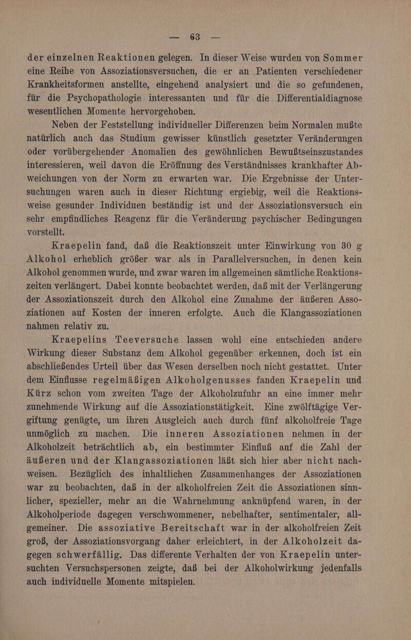 N N der einzelnen Reaktionen gelegen. In dieser Weise wurden von Sommer eine Reihe von Assoziationsversuchen, die er an Patienten verschiedener Krankheitsformen anstellte, eingehend analysiert und die so gefundenen, für die Psychopathologie interessanten und für die Differentialdiagnose wesentlichen Momente hervorgehoben. Neben der Feststellung individueller Differenzen beim Normalen mußte natürlich auch das Studium gewisser künstlich gesetzter Veränderungen oder vorübergehender Anomalien des gewöhnlichen Bewußtseinszustandes interessieren, weil davon die Eröffnung des Verständnisses krankhafter Ab- weichungen von der Norm zu erwarten war. Die Ergebnisse der Unter- suchungen waren auch in dieser Richtung ergiebig, weil die Reaktions- weise gesunder Individuen beständig ist und der Assoziationsversuch ein sehr empfindliches Reagenz für die Veränderung psychischer Bedingungen vorstellt. Kraepelin fand, daß die Reaktionszeit unter Einwirkung von 30 g&amp; Alkohol erheblich größer war als in Parallelversuchen, in denen kein Alkohol genommen wurde, und zwar waren im allgemeinen sämtliche Reaktions- zeiten verlängert. Dabei konnte beobachtet werden, daß mit der Verlängerung der Assoziationszeit durch den Alkohol eine Zunahme der äußeren Asso- ziationen auf Kosten der inneren erfolgte. Auch die Klangassoziationen nahmen relativ zu. Kraepelins Teeversuche lassen wohl eine entschieden andere Wirkung dieser Substanz dem Alkohol gegenüber erkennen, doch ist ein abschließendes Urteil über das Wesen derselben noch nicht gestattet. Unter dem Einflusse regelmäßigen Alkoholgenusses fanden Kraepelin und Kürz schon vom zweiten Tage der Alkoholzufuhr an eine immer mehr zunehmende Wirkung auf die Assoziationstätigkeit. Eine zwölftägige Ver- giftung genügte, um ihren Ausgleich auch durch fünf alkoholfreie Tage unmöglich zu machen. Die inneren Assoziationen nehmen in der Alkoholzeit beträchtlich ab, ein bestimmter Einfluß auf die Zahl der äußeren und der Klangassoziationen läßt sich hier aber nicht nach- weisen. Bezüglich des inhaltlichen Zusammenhanges der Assoziationen war zu beobachten, daß in der alkoholfreien Zeit die Assoziationen sinn- licher, spezieller, mehr an die Wahrnehmung anknüpfend waren, in der Alkoholperiode dagegen verschwommener, nebelhafter, sentimentaler, all- gemeiner. Die assoziative Bereitschaft war in der alkoholfreien Zeit groß, der Assoziationsvorgang daher erleichtert, in der Alkoholzeit da- gegen schwerfällig. Das differente Verhalten der von Kraepelin unter- suchten Versuchspersonen zeigte, daß bei der Alkoholwirkung jedenfalls auch individuelle Momente mitspielen.