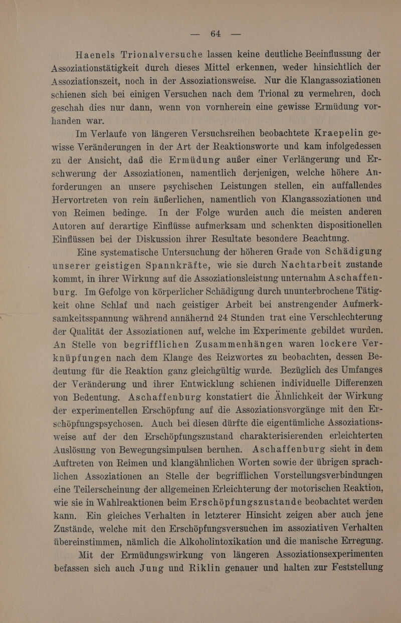 BB sy Re u Haenels Trionalversuche lassen keine deutliche Beeinflussung der Assoziationstätigkeit durch dieses Mittel erkennen, weder hinsichtlich der Assoziationszeit, noch in der Assoziationsweise Nur die Klangassoziationen schienen sich bei einigen Versuchen nach dem Trional zu vermehren, doch geschah dies nur dann, wenn von vornherein eine gewisse Ermüdung vor- handen war. | Im Verlaufe von längeren Versuchsreihen beobachtete Kraepelin ge- wisse Veränderungen in der Art der Reaktionsworte und kam infolgedessen zu der Ansicht, daß die Ermüdung außer einer Verlängerung und Er- schwerung der Assoziationen, namentlich derjenigen, welche höhere An- forderungen an unsere psychischen Leistungen stellen, ein auffallendes Hervortreten von rein äußerlichen, namentlich von Klangassoziationen und von Reimen bedinge. In der Folge wurden auch die meisten anderen Autoren auf derartige Einflüsse aufmerksam und schenkten dispositionellen Einflüssen bei der Diskussion ihrer Resultate besondere Beachtung. Eine systematische Untersuchung der höheren Grade von Schädigung unserer geistigen Spannkräfte, wie sie durch Nachtarbeit zustande kommt, in ihrer Wirkung auf die Assoziationsleistung unternahm Aschaffen- burg. Im Gefolge von körperlicher Schädigung durch ununterbrochene Tätig- keit ohne Schlaf und nach geistiger Arbeit bei anstrengender Aufmerk- samkeitsspannung während annähernd 24 Stunden trat eine Verschlechterung der Qualität der Assoziationen auf, welche im Experimente gebildet wurden. An Stelle von begrifflichen Zusammenhängen waren lockere Ver- knüpfungen nach dem Klange des Reizwortes zu beobachten, dessen Be- deutung für die Reaktion ganz gleichgültig wurde. Bezüglich des Umfanges der Veränderung und ihrer Entwicklung schienen individuelle Differenzen von Bedeutung. Aschaffenburg konstatiert die Ähnlichkeit der Wirkung der experimentellen Erschöpfung auf die Assoziationsvorgänge mit den Er- schöpfungspsychosen. Auch bei diesen dürfte die eigentümliche Assoziations- weise auf der den Erschöpfungszustand charakterisierenden erleichterten Auslösung von Bewegungsimpulsen beruhen. Aschaffenburg sieht in dem Auftreten von Reimen und klangähnlichen Worten sowie der übrigen sprach- lichen Assoziationen an Stelle der begrifflichen Vorstellungsverbindungen eine Teilerscheinung der allgemeinen Erleichterung der motorischen Reaktion, wie sie in Wahlreaktionen beim Erschöpfungszustande beobachtet werden kann. Ein gleiches Verhalten in letzterer Hinsicht zeigen aber auch jene Zustände, welche mit den Erschöpfungsversuchen im assoziativen Verhalten übereinstimmen, nämlich die Alkoholintoxikation und die manische Erregung. Mit der Ermüdungswirkung von längeren Assoziationsexperimenten befassen sich auch Jung und Riklin genauer und halten zur Feststellung