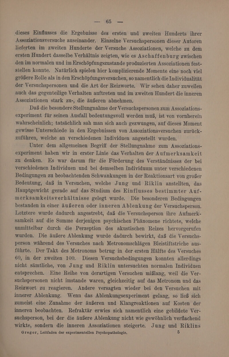 NW EEE dieses Einflusses die Ergebnisse des ersten und zweiten Hunderts ihrer Assoziationsversuche auseinander. Einzelne Versuchspersonen dieser Autoren lieferten im zweiten Hunderte der Versuche Assoziationen, welche zu dem ersten Hundert dasselbe Verhältnis zeigten, wie es Aschaffenburg zwischen den im normalen und im Erschöpfungszustande produzierten Assoziationen fest- stellen konnte. Natürlich spielen hier Komplizierende Momente eine noch viel größere Rolle als in den Erschöpfungsversuchen, so namentlich die Individualität der Versuchspersonen und die Art der Reizworte. Wir sehen daher zuweilen auch das gegenteilige Verhalten auftreten und im zweiten Hundert die inneren Assoziationen stark zu-, die äußeren abnehmen. Daß die besondere Stellungnahme der Versuchspersonen zum Assoziations- experiment für seinen Ausfall bedeutungsvoll werden muß, ist von vornherein wahrscheinlich; tatsächlich sah man sich auch gezwungen, auf dieses Moment gewisse Unterschiede in den Ergebnissen von Assoziationsversuchen zurück- zuführen, welche an verschiedenen Individuen angestellt wurden. Unter dem allgemeinen Begriff der Stellungnahme zum Assoziations- experiment haben wir in erster Linie das Verhalten der Aufmerksamkeit zu denken. Es war darum für die Förderung des Verständnisses der bei verschiedenen Individuen und bei demselben Individuum unter verschiedenen Bedingungen zu beobachtenden Schwankungen in der Reaktionsart von großer Bedeutung, daß in Versuchen, welche Jung und Riklin anstellten, das Hauptgewicht gerade auf das Studium des Einflusses bestimmter Auf- merksamkeitsverhältnisse gelegt wurde. Die besonderen Bedingungen bestanden in einer äußeren oder inneren Ablenkung der Versuchsperson. Letztere wurde dadurch angestrebt, daß die Versuchsperson ihre Aufmerk- samkeit auf die Summe derjenigen psychischen Phänomene richtete, welche unmittelbar durch die Perzeption des akustischen Reizes hervorgerufen wurden. Die äußere Ablenkung wurde dadurch bewirkt, daß die Versuchs- person während des Versuches nach Metronomschlägen Bleistiftstriche aus- führte. Der Takt des Metronoms betrug in der ersten Hälfte des Versuches 60, in der zweiten 100. Diesen Versuchsbedingungen konnten allerdings nicht sämtliche, von Jung und Riklin untersuchten normalen Individuen entsprechen. Eine Reihe von derartigen Versuchen mißlang, weil die Ver- suchspersonen nicht imstande waren, gleichzeitig auf das Metronom und das Reizwort zu reagieren. Andere versagten wieder bei den Versuchen mit innerer Ablenkung. Wenn das Ablenkungsexperiment gelang, so ließ sich zumeist eine Zunahme der äußeren und Klangreaktionen auf Kosten der inneren beobachten. Refraktär erwies sich namentlich eine gebildete Ver- suchsperson, bei der die äußere Ablenkung nicht wie gewöhnlich verflachend wirkte, sondern die inneren Assoziationen steigerte. Jung und Riklins Gregor, Leitfaden der experimentellen Psychopathologie, 5