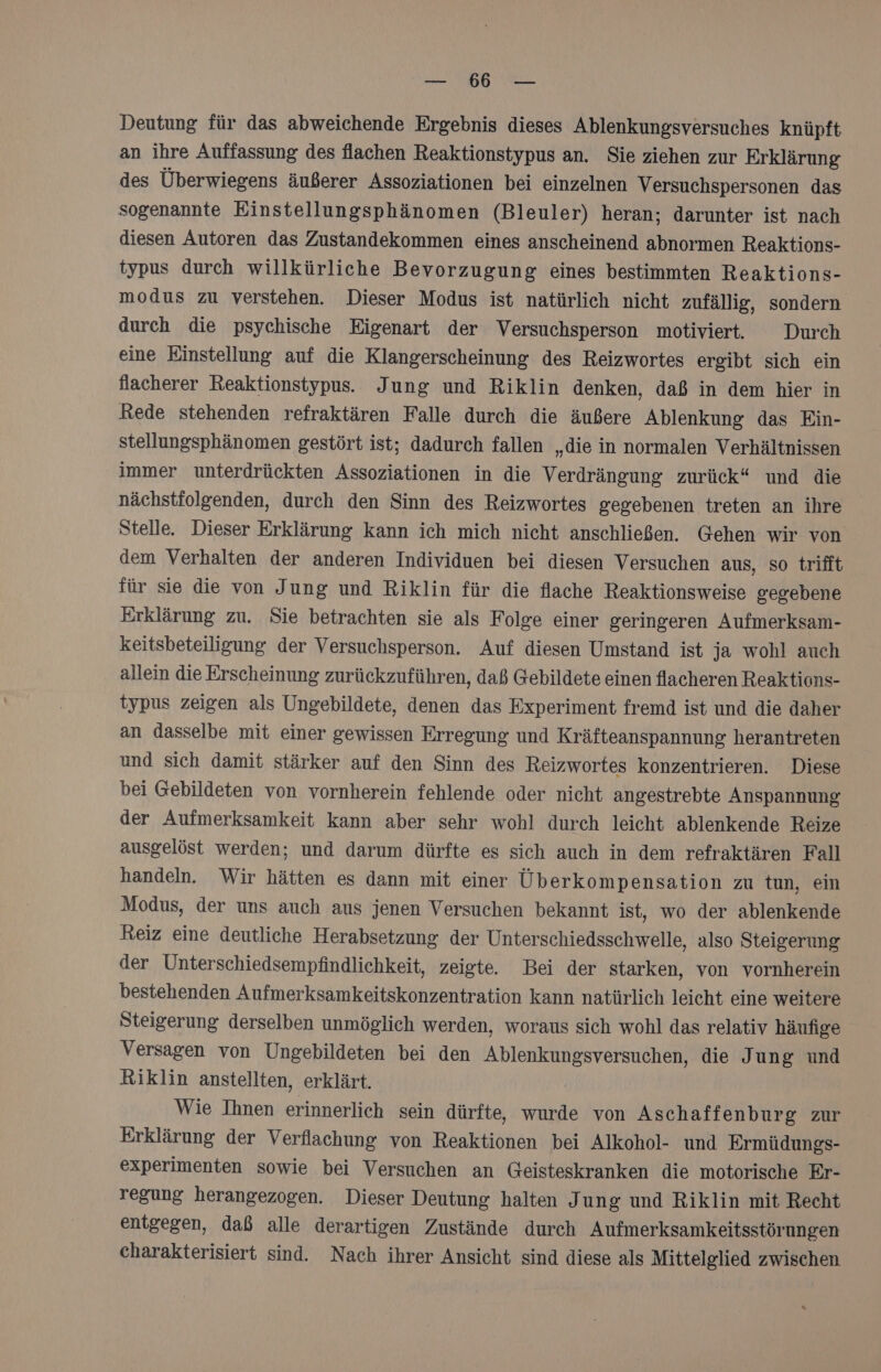ER N Deutung für das abweichende Ergebnis dieses Ablenkungsversuches knüpft an ihre Auffassung des flachen Reaktionstypus an. Sie ziehen zur Er klärung des Überwiegens äußerer Assoziationen bei einzelnen Versuchspersonen das sogenannte Einstellungsphänomen (Bleuler) heran; darunter ist nach diesen Autoren das Zustandekommen eines anscheinend abnormen Reaktions- typus durch willkürliche Bevorzugung eines bestimmten Reaktions- modus zu verstehen. Dieser Modus ist natürlich nicht zufällig, sondern durch die psychische Eigenart der Versuchsperson motiviert. Durch eine Einstellung auf die Klangerscheinung des Reizwortes ergibt sich ein flacherer Reaktionstypus. Jung und Riklin denken, daß in dem hier in Rede stehenden refraktären Falle durch die äußere Ablenkung das Ein- stellungsphänomen gestört ist; dadurch fallen „die in normalen Verhältnissen immer unterdrückten Assoziationen in die Verdrängung zurück“ und die nächstfolgenden, durch den Sinn des Reizwortes gegebenen treten an ihre Stelle. Dieser Erklärung kann ich mich nicht anschließen. Gehen wir von dem Verhalten der anderen Individuen bei diesen Versuchen aus, so trifft für sie die von Jung und Riklin für die flache Reaktionsweise gegebene Erklärung zu. Sie betrachten sie als Folge einer geringeren Aufmerksam- keitsbeteiligung der Versuchsperson. Auf diesen Umstand ist ja wohl auch allein die Erscheinung zurückzuführen, daß Gebildete einen flacheren Reaktions- typus zeigen als Ungebildete, denen das Experiment fremd ist und die daher an dasselbe mit einer gewissen Erregung und Kräfteanspannung herantreten und sich damit stärker auf den Sinn des Reizwortes konzentrieren. Diese bei Gebildeten von vornherein fehlende oder nicht angestrebte Anspannung der Aufmerksamkeit kann aber sehr wohl durch leicht ablenkende Reize ausgelöst werden; und darum dürfte es sich auch in dem refraktären Fall handeln. Wir hätten es dann mit einer Überkompensation zu tun, ein Modus, der uns auch aus jenen Versuchen bekannt ist, wo der ablenkende Reiz eine deutliche Herabsetzung der Unterschiedsschwelle, also Steigerung der Unterschiedsempfindlichkeit, zeigte. Bei der starken, von vornherein bestehenden Aufmerksamkeitskonzentration kann natürlich leicht eine weitere Steigerung derselben unmöglich werden, woraus sich wohl das relativ häufige Versagen von Ungebildeten bei den Ablenkungsversuchen, die Jung und Riklin anstellten, erklärt. Wie Ihnen erinnerlich sein dürfte, wurde von Aschaffenburg zur Erklärung der Verflachung von Reaktionen bei Alkohol- und Ermüdungs- experimenten sowie bei Versuchen an Geisteskranken die motorische Er- regung herangezogen. Dieser Deutung halten I ung und Riklin mit Recht entgegen, daß alle derartigen Zustände durch Aufmerksamkeitsstörungen charakterisiert sind. Nach ihrer Ansicht sind diese als Mittelglied zwischen