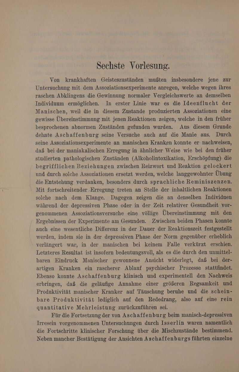Sechste Vorlesung. Von krankhaften Geisteszuständen mußten insbesondere jene zur Untersuchung mit dem Assoziationsexperimente anregen, welche wegen ihres raschen Abklingens die Gewinnung normaler Vergleichswerte an demselben Individuum ermöglichen. In erster Linie war es die Ideenflucht der Manischen, weil die in diesem Zustande produzierten Assoziationen eine gewisse Übereinstimmung mit jenen Reaktionen zeigen, welche in den früher besprochenen abnormen Zuständen gefunden wurden. Aus diesem Grunde dehnte Aschaffenburg seine Versuche auch auf die Manie aus. Durch seine Assoziationsexperimente an manischen Kranken konnte er nachweisen, daß bei der maniakalischen Erregung in ähnlicher Weise wie bei den früher studierten pathologischen Zuständen (Alkoholintoxikation, Erschöpfung) die begrifflichen Beziehungen zwischen Reizwort und Reaktion gelockert und durch solche Assoziationen ersetzt werden, welche langgewohnter Übung die Entstehung verdanken, besonders durch sprachliche Reminiszenzen. Mit fortschreitender Erregung treten an Stelle der inhaltlichen Reaktionen solche nach dem Klange. Dagegen zeigen die an denselben Individuen während der depressiven Phase oder in der Zeit relativer Gesundheit vor- genommenen Assoziationsversuche eine völlige Übereinstimmung mit den Ergebnissen der Experimente am Gesunden. Zwischen beiden Phasen konnte auch eine wesentliche Differenz in der Dauer der Reaktionszeit festgestellt werden, indem sie in der depressiven Phase der Norm gegenüber erheblich verlängert war, in der manischen bei keinem Falle verkürzt erschien. Letzteres Resultat ist insofern bedeutungsvoll, als es die durch den unmittel- baren Eindruck Manischer gewonnene Ansicht widerlegt, daß bei der- artigen Kranken ein rascherer Ablauf psychischer Prozesse stattfindet. Ebenso konnte Aschaffenburg klinisch und experimentell den Nachweis erbringen, daß die geläufige Annahme einer größeren Regsamkeit und Produktivität manischer Kranker auf Täuschung beruhe und die schein- bare Produktivität lediglich auf den Rededrang, also auf eine rein quantitative Mehrleistung zurückzuführen sei. Für die Fortsetzung der von Aschaffenburg beim manisch-depressiven Irresein vorgenommenen Untersuchungen durch Isserlin waren namentlich die Fortschritte klinischer Forschung über die Mischzustände bestimmend. Neben mancher Bestätigung der Ansichten Aschaffenburgs führten einzelne