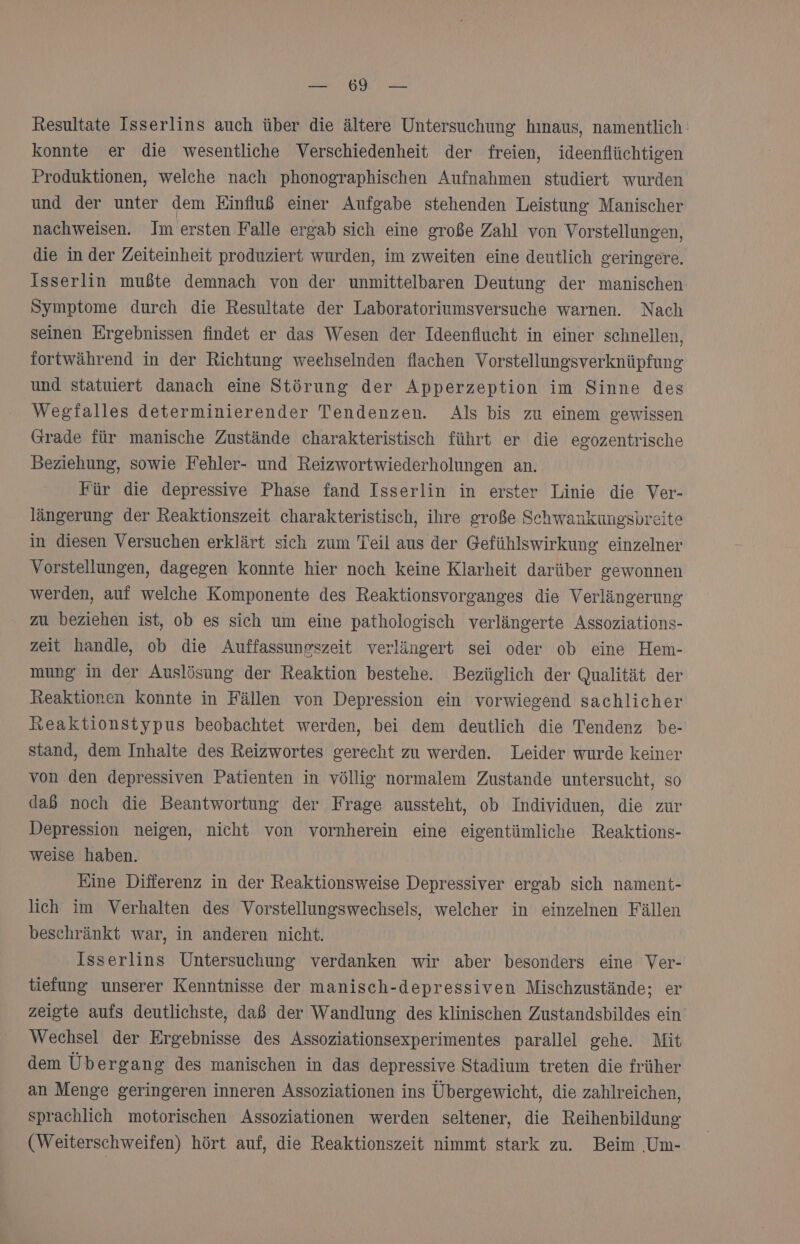 1 RT Saar Resultate Isserlins auch über die ältere Untersuchung hınaus, namentlich: konnte er die wesentliche Verschiedenheit der freien, ideenflüchtigen Produktionen, welche nach phonographischen Aufnahmen studiert wurden und der unter dem Einfluß einer Aufgabe stehenden Leistung Manischer nachweisen. Im ersten Falle ergab sich eine große Zahl von Vorstellungen, die in der Zeiteinheit produziert wurden, im zweiten eine deutlich geringere. Isserlin mußte demnach von der unmittelbaren Deutung der manischen- Symptome durch die Resultate der Laboratoriumsversuche warnen. Nach seinen Ergebnissen findet er das Wesen der Ideenflucht in einer schnellen, fortwährend in der Richtung weehselnden flachen Vorstellungsverknüpfung und statuiert danach eine Störung der Apperzeption im Sinne des Wegfalles determinierender Tendenzen. Als bis zu einem gewissen Grade für manische Zustände charakteristisch führt er die egozentrische Beziehung, sowie Fehler- und Reizwortwiederholungen an. Für die depressive Phase fand Isserlin in erster Linie die Ver- längerung der Reaktionszeit charakteristisch, ihre große Schwankungsbreite in diesen Versuchen erklärt sich zum Teil aus der Gefühlswirkung einzelner Vorstellungen, dagegen konnte hier noch keine Klarheit darüber gewonnen werden, auf welche Komponente des Reaktionsvorganges die Verlängerung zu beziehen ist, ob es sich um eine pathologisch verlängerte Assoziations- zeit handle, ob die Auffassungszeit verlängert sei oder ob eine Hem- mung in der Auslösung der Reaktion bestehe. Bezüglich der Qualität der Reaktionen konnte in Fällen von Depression ein vorwiegend sachlicher Reaktionstypus beobachtet werden, bei dem deutlich die Tendenz be- stand, dem Inhalte des Reizwortes gerecht zu werden. Leider wurde keiner von den depressiven Patienten in völlig normalem Zustande untersucht, so dab noch die Beantwortung der Frage aussteht, ob Individuen, die zur Depression neigen, nicht von vornherein eine eigentümliche Reaktions- weise haben. Eine Differenz in der Reaktionsweise Depressiver ergab sich nament- lich im Verhalten des Vorstellungswechsels, welcher in einzelnen Fällen beschränkt war, in anderen nicht. Isserlins Untersuchung verdanken wir aber besonders eine Ver- tiefung unserer Kenntnisse der manisch-depressiven Mischzustände; er zeigte aufs deutlichste, daß der Wandlung des klinischen Zustandsbildes ein Wechsel der Ergebnisse des Assoziationsexperimentes parallel gehe. Mit dem Übergang des manischen in das depressive Stadium treten die früher an Menge geringeren inneren Assoziationen ins Übergewicht, die zahlreichen, sprachlich motorischen Assoziationen werden seltener, die Reihenbildung (Weiterschweifen) hört auf, die Reaktionszeit nimmt stark zu. Beim .Um-