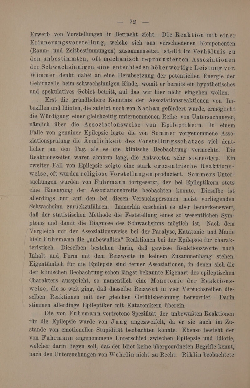 TONER Erwerb von Vorstellungen in Betracht zieht. Die Reaktion mit einer Erinnerungsvorstellung, welche sich aus verschiedenen Komponenten (Raum- und Zeitbestimmungen) zusammensetzt, stellt im Verhältnis zu den unbestimmten, oft mechanisch reproduzierten Assoziationen der Schwachsinnigen eine entschieden höherwertige Leistung vor. Wimmer denkt dabei an eine Herabsetzung der potentiellen Energie der Gehirnzelle beim schwachsinnigen Kinde, womit er bereits ein hypothetisches und spekulatives Gebiet betritt, auf das wir hier nicht eingehen wollen. Erst die gründlichere Kenntnis der Assoziationsreaktionen von Im- bezillen und Idioten, die zuletzt noch von Nathan gefördert wurde, ermöglicht die Würdigung einer gleichzeitig unternommenen Reihe von Untersuchungen, nämlich über die Assoziationsweise von Epileptikern. In einem Falle von genuiner Epilepsie legte die von Sommer vorgenommene Asso- ziationsprüfung die Ärmlichkeit des Vorstellungsschatzes viel deut- licher an den Tag, als es die klinische Beobachtung vermochte. Die heaktionszeiten waren abnorm lang, die Antworten sehr stereotyp. Ein zweiter Fall von Epilepsie zeigte eine stark egozentrische Reaktions- weise, olt wurden religiöse Vorstellungen produziert. Sommers Unter- suchungen wurden von Fuhrmann fortgesetzt, der bei Epileptikern stets eine Einengung der Assoziationsbreite beobachten konnte. Dieselbe ist allerdings nur auf. den bei diesen Versuchspersonen meist vorliegenden Schwachsinn zurückzuführen. Immerhin 'erscheint es aber bemerkenswert, daß der statistischen Methode die Feststellung eines so wesentlichen Sym- ptoms und damit die Diagnose des Schwachsinns möglich ist. Nach dem Vergleich mit der Assoziationsweise bei der Paralyse, Katatonie und Manie hielt Fuhrmann die „unbewußten“ Reaktionen bei der Epilepsie für charak- teristisch. Dieselben bestehen darin, daß gewisse Reaktionsworte nach Inhalt und Form mit dem Reizworte in keinem Zusammenhang stehen. Eigentümlich für die Epilepsie sind ferner Assoziationen, in denen sich die der klinischen Beobachtung schon längst bekannte Eigenart des epileptischen Charakters ausspricht, so namentlich eine Monotonie der Reaktions- weise, die so weit ging, daß dasselbe Reizwort in vier Versuchsreihen die- selben Reaktionen mit der gleichen Gefühlsbetonung hervorrief. Darin stimmen allerdings Epileptiker mit Katatonikern überein. Die von Fuhrmann vertretene Spezifität der unbewußten Reaktionen für die Epilepsie wurde von Jung angezweifelt, da er sie auch im Zu- stande von emotioneller Stupidität beobachten konnte. Ebenso besteht der von Fuhrmann angenommene Unterschied zwischen Epilepsie und Idiotie, welcher darin liegen soll, daß der Idiot keine übergeordneten Begriffe kennt, nach den Untersuchungen von Wehrlin nicht zu Recht. Riklin beobachtete