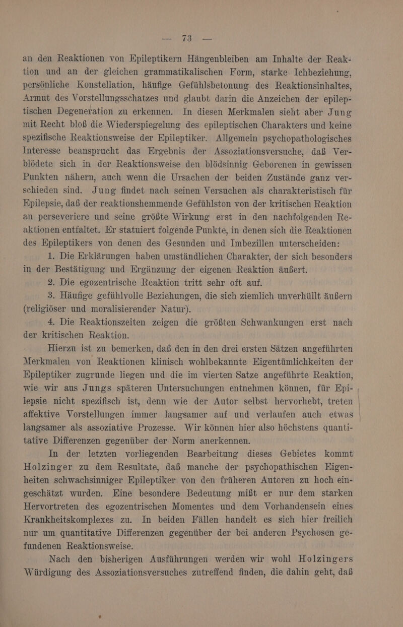 an den Reaktionen von Epileptikern Hängenbleiben am Inhalte der Reak- tion und an der gleichen grammatikalischen Form, starke Ichbeziehung, persönliche Konstellation, häufige Gefühlsbetonung des Reaktionsinhaltes, Armut des Vorstellungsschatzes und glaubt darin die Anzeichen der epilep- tischen Degeneration zu erkennen. In diesen Merkmalen sieht aber J ung mit Recht bloß die Wiederspiegelung des epileptischen Charakters und keine spezifische Reaktionsweise der Epileptiker. Allgemein psychopathologisches Interesse beansprucht das Ergebnis der Assoziationsversuche, daß Ver- blödete sich in der Reaktionsweise den blödsinnig Geborenen in gewissen Punkten nähern, auch wenn die Ursachen der beiden Zustände ganz ver- schieden sind. Jung findet nach seinen Versuchen als charakteristisch für Epilepsie, daß der reaktionshemmende Gefühlston von der kritischen Reaktion an perseveriere und seine größte Wirkung erst in den nachfolgenden Re- aktionen entfaltet. Er statuiert folgende Punkte, in denen sich die Reaktionen des Epileptikers von denen des Gesunden und Imbezillen unterscheiden: 1. Die Erklärungen haben umständlichen Charakter, der sich besonders in der Bestätigung und Ergänzung der eigenen Reaktion äußert. 2. Die egozentrische Reaktion tritt sehr oft auf. 3. Häufige gefühlvolle Beziehungen, die sich ziemlich unverhüllt äußern (religiöser und moralisierender Natur). 4. Die Reaktionszeiten zeigen die größten Schwankungen erst nach der kritischen Reaktion. Hierzu ist zu bemerken, daß den in den drei ersten Sätzen angeführten Merkmalen von Reaktionen klinisch wohlbekannte Eigentümlichkeiten der Epileptiker zugrunde liegen und die im vierten Satze angeführte Reaktion, wie wir aus Jungs späteren Untersuchungen entnehmen können, für Epi- ; lepsie nicht spezifisch ist, denn wie der Autor selbst hervorhebt, treten affektive Vorstellungen immer langsamer auf und verlaufen auch etwas langsamer als assoziative Prozesse. Wir können hier also höchstens quanti- tative Differenzen gegenüber der Norm anerkennen. In der letzten vorliegenden Bearbeitung dieses Gebietes kommt Holzinger zu dem Resultate, daß manche der psychopathischen Eigen- heiten schwachsinniger Epileptiker von den früheren Autoren zu hoch ein- geschätzt wurden. Eine besondere Bedeutung mißt er nur dem starken Hervortreten des egozentrischen Momentes und dem Vorhandensein eines Krankheitskomplexes zu. In beiden Fällen handelt es sich hier freilich nur um quantitative Differenzen gegenüber der bei anderen Psychosen ge- fundenen Reaktionsweise. Nach den bisherigen Ausführungen werden wir wohl Holzingers Würdigung des Assoziationsversuches zutreffend finden, die dahin geht, dab