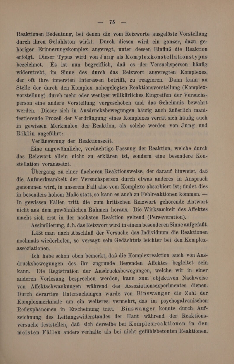 Reaktionen Bedeutung, bei denen die vom Reizworte ausgelöste Vorstellung durch ihren Gefühlston wirkt. Durch diesen wird ein ganzer, dazu ge- höriger Erinnerungskomplex angeregt, unter dessen Einfluß die Reaktion erfolgt. Dieser Typus wird von Jung als Komplexkonstellationstypus bezeichnet. Es ist nun begreiflich, daß es der Versuchsperson häufig widerstrebt, im Sinne des durch das Reizwort angeregten Komplexes, der oft ihre innersten Interessen betrifft, zu reagieren. Dann kann an Stelle der durch den Komplex nahegelegten Reaktionsvorstellung (Komplex- vorstellung) durch mehr oder weniger willkürliches Eingreifen der Versuchs- person eine andere Vorstellung vorgeschoben und das Geheimnis bewahrt werden. Dieser sich in Ausdrucksbewegungen häufig auch äußerlich mani- festierende Prozeß der Verdrängung eines Komplexes verrät sich häufig auch in gewissen Merkmalen der Reaktion, als solche werden von Jung und Riklin angeführt: Verlängerung der Reaktionszeit. Eine ungewöhnliche, verdächtige Fassung der Reaktion, welche durch das Reizwort allein nicht zu erklären ist, sondern eine besondere Kon- stellation voraussetzt. Übergang zu einer flacheren Reaktionsweise, der darauf hinweist, daß die Aufmerksamkeit der Versuchsperson durch etwas anderes in Anspruch genommen wird, in unserem Fall also vom Komplexe absorbiert ist; findet dies in besonders hohem Maße statt, so kann es auch zu Fehlreaktionen kommen. — In gewissen Fällen tritt die zum kritischen Reizwort gehörende Antwort nicht aus dem gewöhnlichen Rahmen heraus. Die Wirksamkeit des Affektes macht sich erst in der nächsten Reaktion geltend (Perseveration). Assimilierung, d.h. das Reizwort wird in einem besonderen Sinne aufgefaßt. Läßt man nach Abschluß der Versuche das Individuum die Reaktionen nochmals wiederholen, so versagt sein Gedächtnis leichter bei den Komplex- a8ssoziationen. Ich habe schon oben bemerkt, daß die Komplexreaktion auch von Aus- drucksbewegungen des ihr zugrunde liegenden Affektes begleitet sein kann. Die Registration der Ausdrucksbewegungen, welche wir in einer anderen Vorlesung besprechen werden, kann zum objektiven Nachweise von Affektschwankungen während des Assoziationsexperimentes dienen. Durch derartige Untersuchungen wurde von Binswanger die Zahl der Komplexmerkmale um ein weiteres vermehrt, das im psychogalvanischen Reflexphänomen in Erscheinung tritt. Binswanger konnte durch Auf- zeichnung des Leitungswiderstandes der Haut während der Reaktions- versuche feststellen, daß sich derselbe bei Komplexreaktionen in den meisten Fällen anders verhalte als bei nicht gefühlsbetonten Reaktionen.