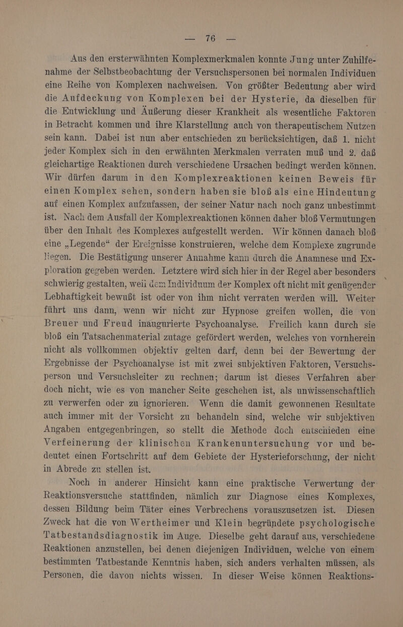 el Aus den ersterwähnten Komplexmerkmalen konnte Jung unter Zuhilfe- nahme der Selbstbeobachtung der Versuchspersonen bei normalen Individuen eine Reihe von Komplexen nachweisen. Von größter Bedeutung aber wird die Aufdeckung von Komplexen bei der Hysterie, da dieselben für die Entwicklung und Äußerung dieser Krankheit als wesentliche Faktoren in Betracht kommen und ihre Klarstellung auch von therapeutischem Nutzen sein kann. Dabei ist nun aber entschieden zu berücksichtigen, daß 1. nicht jeder Komplex sich in den erwähnten Merkmalen verraten muß und 2. daß gleichartige Reaktionen durch verschiedene Ursachen bedingt werden können. Wir dürfen darum in den K-omplexreaktionen keinen Beweis für einen Komplex sehen, sondern haben sie bloß als eine Hindeutung auf einen Komplex aufzufassen, der seiner Natur nach noch ganz unbestimmt ist. Nach dem Ausfall der Komplexreaktionen können daher bloß Vermutungen über den Inhalt des Komplexes aufgestellt werden. Wir können danach bloß eine „Legende“ der Ereignisse konstruieren, welche dem Komplexe zugrunde liegen. Die Bestätigung unserer Annahme kann durch die Anamnese und Ex- p!oration gegeben werden. Letztere wird sich hier in der Regel aber besonders schwierig gestalten, weii dem Individuum der Komplex oft nicht mit genüsender Lebhaftigkeit bewußt ist oder von ihm nicht verraten werden will. Weiter führt uns dann, wenn wir nicht zur Hypnose greifen wollen, die von Breuer und Freud inaugurierte Psychoanalyse. Freilich kann durch sie bloß ein Tatsachenmaterial zutage gefördert werden, welches von vornherein nicht als vollkommen objektiv gelten darf, denn bei der Bewertung der Ergebnisse der Psychoanalyse ist mit zwei subjektiven Faktoren, Versuchs- person und Versuchsleiter zu rechnen; darum ist dieses Verfahren aber doch nicht, wie es von mancher Seite geschehen ist, als unwissenschaftlich zu verwerfen oder zu ignorieren. Wenn die damit gewonnenen Resultate auch immer mit der Vorsicht zu behandeln sind, welche wir subjektiven Angaben entgegenbringen, so stellt die Methode doch entschieden eine Verfeinerung der klinischen Krankenuntersuchung vor und be- deutet einen Fortschritt auf dem Gebiete der Hysterieforschung, der nicht in Abrede zu stellen ist. | Noch in anderer Hinsicht kann eine praktische Verwertung der keaktionsversuche stattfinden, nämlich zur Diagnose eines Komplexes, dessen Bildung beim Täter eines Verbrechens vorauszusetzen ist. Diesen Zweck hat die von Wertheimer und Klein begründete psychologische Tatbestandsdiagnostik im Auge. Dieselbe geht darauf aus, verschiedene Reaktionen anzustellen, bei denen diejenigen Individuen, welche von einem bestimmten Tatbestande Kenntnis haben, sich anders verhalten müssen, als Personen, die davon nichts wissen. In dieser Weise können Reaktions-
