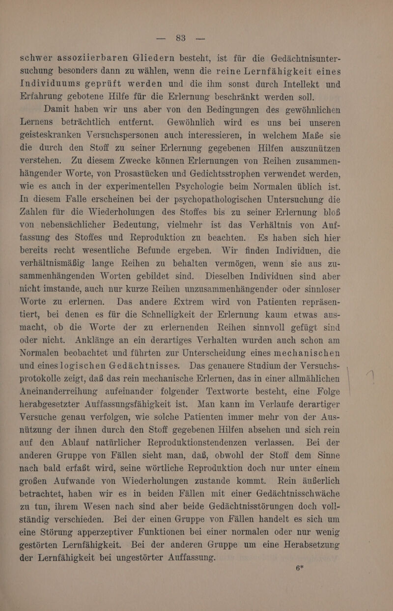 BER LT EN schwer assoziierbaren Gliedern besteht, ist für die Gedächtnisunter- suchung besonders dann zu wählen, wenn die reine Lernfähigkeit eines Individuums geprüft werden und die ihm sonst durch Intellekt und Erfahrung gebotene Hilfe für die Erlernung beschränkt werden soll. Damit haben wir uns aber von den Bedingungen des gewöhnlichen Lernens beträchtlich entfernt. Gewöhnlich wird es uns bei unseren geisteskranken Versuchspersonen auch interessieren, in welchem Maße sie die durch den Stoff zu seiner Erlernung gegebenen Hilfen auszunützen verstehen. Zu diesem Zwecke können Erlernungen von Reihen zusammen- hängender Worte, von Prosastücken und Gedichtsstrophen verwendet werden, wie es auch in der experimentellen Psychologie beim Normalen üblich ist. In diesem Falle erscheinen bei der psychopathologischen Untersuchung die Zahlen für die Wiederholungen des Stoffes bis zu seiner Erlernung bloß von nebensächlicher Bedeutung, vielmehr ist das Verhältnis von Auf- fassung des Stoffes und Reproduktion zu beachten. Es haben sich hier bereits recht wesentliche Befunde ergeben. Wir finden Individuen, die verhältnismäßig lange Reihen zu behalten vermögen, wenn sie aus zu- sammenhängenden Worten gebildet sind. Dieselben Individuen sind aber nicht imstande, auch nur kurze Reihen unzusammenhängender oder sinnloser Worte zu erlernen. Das andere Extrem wird von Patienten repräsen- tiert, bei denen es für die Schnelligkeit der Erlernung kaum etwas aus- macht, ob die Worte der zu erlernenden Reihen sinnvoll gefügt sind oder nicht. Anklänge an ein derartiges Verhalten wurden auch schon am Normalen beobachtet und führten zur Unterscheidung eines mechanischen und eineslogischen Gedächtnisses. Das genauere Studium der Versuchs- | protokolle zeigt, daß das rein mechanische Erlernen, das in einer allmählichen Aneinanderreihung aufeinander folgender Textworte besteht, eine Folge herabgesetzter Auffassungsfähigkeit ist. Man kann im Verlaufe derartiger Versuche genau verfolgen, wie solche Patienten immer mehr von der Aus- nützung der ihnen durch den Stoff gegebenen Hilfen absehen und sich rein auf den Ablauf natürlicher Reproduktionstendenzen verlassen. Bei der anderen Gruppe von Fällen sieht man, daß, obwohl der Stofi dem Sinne nach bald erfaßt wird, seine wörtliche Reproduktion doch nur unter einem großen Aufwande von Wiederholungen zustande kommt. Rein äußerlich betrachtet, haben wir es in beiden Fällen mit einer Gedächtnisschwäche zu tun, ihrem Wesen nach sind aber beide Gedächtnisstörungen doch voll- ständig verschieden. Bei der einen Gruppe von Fällen handelt es sich um eine Störung apperzeptiver Funktionen bei einer normalen oder nur wenig gestörten Lernfähigkeit. Bei der anderen Gruppe um eine Herabsetzung der Lernfähigkeit bei ungestörter Auffassung. 6*