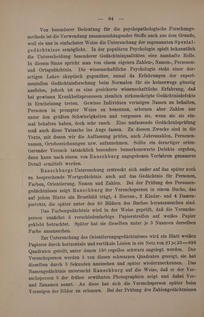 BERN &gt;» or Von besonderer Bedeutung für die psychopathologische Forschungs- methode ist die Verwendung zusammenhängender Stoffe auch aus dem Grunde, weil sie uns in einfachster Weise die Untersuchung der sogenannten Spezial- gedächtnisse ermöglicht. In der populären Psychologie spielt bekanntlich die Unterscheidung besonderer Gedächtnisqualitäten eine namhafte Rolle. In diesem Sinne spricht man von einem eigenen Zahlen-, Namen-, Personen- und Ortsgedächtnis. Die wissenschaftliche Psychologie steht einer der- artigen Lehre skeptisch gegenüber, zumal da Erfahrungen der experi- mentellen Gedächtnisforschung beim Normalen für sie keineswegs günstig ausfielen, jedoch ist es eine gesicherte wissenschaftliche Erfahrung, daß bei gewissen Krankheitsprozessen ziemlich zirkumskripte Gedächtnisdefekte in Erscheinung treten. Gewisse Individuen vermögen Namen zu behalten, Personen in prompter Weise zu benennen, erlernen aber Zahlen nur unter den größten Schwierigkeiten und vergessen sie, wenn sie sie ein- mal behalten haben, doch sehr rasch. Eine umfassende Gedächtnisprüfung muß auch diese Tatsache ins Auge fassen. Zu diesem Zwecke sind in die Texte, mit denen wir die Auffassung prüfen, auch J ahreszahlen, Personen- namen, Ortsbezeichnungen usw. aufzunehmen. Sollte ein derartiger orien- tierender Versuch tatsächlich besondere bemerkenswerte Defekte ergeben, dann kann nach einem von Ranschburg angegebenen Verfahren genaueres Detail ermittelt werden. Ranschburgs Untersuchung erstreckt sich außer auf das später noch zu besprechende Wortgedächtnis auch auf das Gedächtnis für Personen, Farben, Orientierung, Namen und Zahlen. Bei der Prüfung des Personen- edächtnisses zeigt Ranschburg der Versuchsperson in einem Buche, das auf jedem Blatte ein Brustbild trägt, 4 Herren-, 2 Kinder- und 4 Damen- porträts, die später unter den 50 Bildern des Buches herauszusuchen sind. Das Farbengedächtnis wird in der Weise geprüft, daß die Versuchs- person zunächst 5 verschiedenfarbige Papierstreifen auf weißes Papier geklebt betrachtet. Später hat sie dieselben unter je 3 Nuancen derselben Farbe auszusuchen. Zur Untersuchung des Orientierungsgedächtnisses wird ein Blatt weißen Papieres durch horizontale und vertikale Linien in ein Netz von 21xX33=693 Quadraten geteilt, unter denen 150 regellos schwarz angelegt werden. Der Versuchsperson werden 5 von diesen schwarzen Quadraten gezeigt, sie hat dieselben durch 3 Sekunden anzusehen und später wiederzuerkennen. Das Namengedächtnis untersucht Ranschburg auf die Weise, daß er der Ver- suchsperson 5 der früher erwähnten Photographien zeigt und dabei Vor- und Zunamen nennt. An diese hat sich die Versuchsperson später beim Vorzeigen der Bilder zu erinnern. Bei der Prüfung des Zahlengedächtnisses