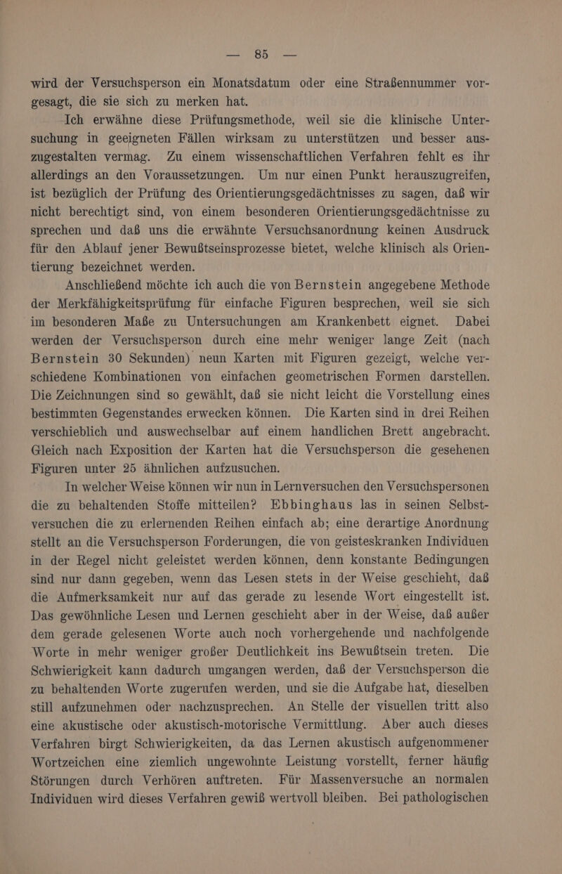Ba wird der Versuchsperson ein Monatsdatum oder eine Straßennummer vor- gesagt, die sie sich zu merken hat. Ich erwähne diese Prüfungsmethode, weil sie die klinische Unter- suchung in geeigneten Fällen wirksam zu unterstützen und besser aus- zugestalten vermag. Zu einem wissenschaftlichen Verfahren fehlt es ihr allerdings an den Voraussetzungen. Um nur einen Punkt herauszugreifen, ist bezüglich der Prüfung des Orientierungsgedächtnisses zu sagen, daß wir nicht berechtigt sind, von einem besonderen Orientierungsgedächtnisse zu sprechen und daß uns die erwähnte Versuchsanordnung keinen Ausdruck für den Ablauf jener Bewußtseinsprozesse bietet, welche klinisch als Orien- tierung bezeichnet werden. Anschließend möchte ich auch die von Bernstein angegebene Methode der Merkfähigkeitsprüfung für einfache Figuren besprechen, weil sie sich im besonderen Maße zu Untersuchungen am Krankenbett eignet. Dabei werden der Versuchsperson durch eine mehr weniger lange Zeit (nach Bernstein 30 Sekunden) neun Karten mit Figuren gezeigt, welche ver- schiedene Kombinationen von einfachen geometrischen Formen darstellen. Die Zeichnungen sind so gewählt, daß sie nicht leicht die Vorstellung eines bestimmten Gegenstandes erwecken können. Die Karten sind in drei Reihen verschieblich und auswechselbar auf einem handlichen Brett angebracht. Gleich nach Exposition der Karten hat die Versuchsperson die gesehenen Figuren unter 25 ähnlichen aufzusuchen. In welcher Weise können wir nun in Lernversuchen den Versuchspersonen die zu behaltenden Stoffe mitteilen? Ebbinghaus las in seinen Selbst- versuchen die zu erlernenden Reihen einfach ab; eine derartige Anordnung stellt an die Versuchsperson Forderungen, die von geisteskranken Individuen in der Regel nicht geleistet werden können, denn konstante Bedingungen sind nur dann gegeben, wenn das Lesen stets in der Weise geschieht, daß die Aufmerksamkeit nur auf das gerade zu lesende Wort eingestellt ist. Das gewöhnliche Lesen und Lernen geschieht aber in der Weise, dab außer dem gerade gelesenen Worte auch noch vorhergehende und nachfolgende Worte in mehr weniger großer Deutlichkeit ins Bewußtsein treten. Die Schwierigkeit kaun dadurch umgangen werden, daß der Versuchsperson die zu behaltenden Worte zugerufen werden, und sie die Aufgabe hat, dieselben still aufzunehmen oder nachzusprechen. An Stelle der visuellen tritt also eine akustische oder akustisch-motorische Vermittlung. Aber auch dieses Verfahren birgt Schwierigkeiten, da das Lernen akustisch aufgenommener Wortzeichen eine ziemlich ungewohnte Leistung vorstellt, ferner häufig Störungen durch Verhören auftreten. Für Massenversuche an normalen Individuen wird dieses Verfahren gewiß wertvoll bleiben. Bei pathologischen