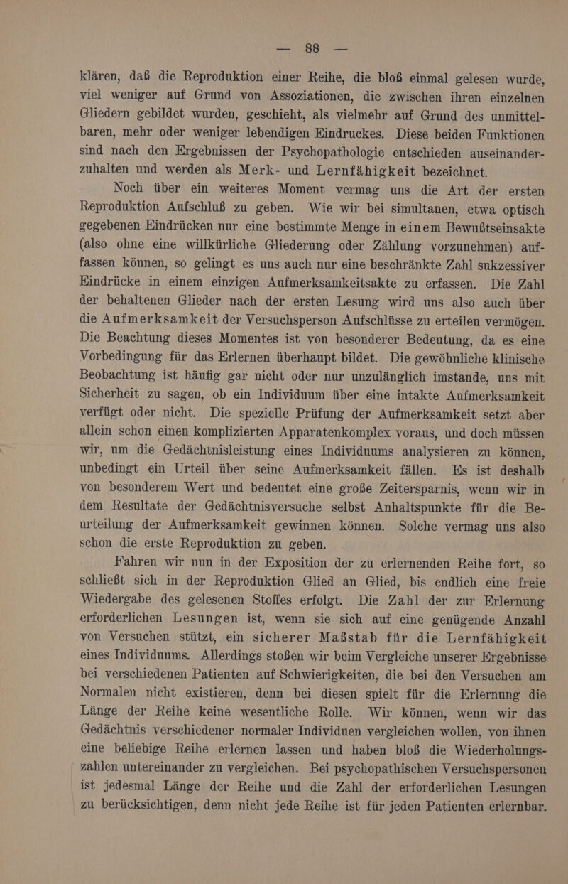 RUE aa klären, dab die Reproduktion einer Reihe, die bloß einmal gelesen wurde, viel weniger auf Grund von Assoziationen, die zwischen ihren einzelnen Gliedern gebildet wurden, geschieht, als vielmehr auf Grund des unmittel- baren, mehr oder weniger lebendigen Eindruckes. Diese beiden Funktionen sind nach den Ergebnissen der Psychopathologie entschieden auseinander- zuhalten und werden als Merk- und Lernfähigkeit bezeichnet. Noch über ein weiteres Moment vermag uns die Art der ersten Reproduktion Aufschluß zu geben. Wie wir bei simultanen, etwa optisch gegebenen Eindrücken nur eine bestimmte Menge in einem Bewußtseinsakte (also ohne eine willkürliche Gliederung oder Zählung vorzunehmen) auf- fassen können, so gelingt es uns auch nur eine beschränkte Zahl sukzessiver Eindrücke in einem einzigen Aufmerksamkeitsakte zu erfassen. Die Zahl der behaltenen Glieder nach der ersten Lesung wird uns also auch über die Aufmerksamkeit der Versuchsperson Aufschlüsse zu erteilen vermögen. Die Beachtung dieses Momentes ist von besonderer Bedeutung, da es eine Vorbedingung für das Erlernen überhaupt bildet. Die gewöhnliche klinische Beobachtung ist häufig gar nicht oder nur unzulänglich imstande, uns mit Sicherheit zu sagen, ob ein Individuum über eine intakte Aufmerksamkeit verfügt oder nicht. Die spezielle Prüfung der Aufmerksamkeit setzt aber allein schon einen komplizierten Apparatenkomplex voraus, und doch müssen wir, um die Gedächtnisleistung eines Individuums analysieren zu können, unbedingt ein Urteil über seine Aufmerksamkeit fällen. Es ist deshalb von besonderem Wert und bedeutet eine große Zeitersparnis, wenn wir in dem Resultate der Gedächtnisversuche selbst Anhaltspunkte für die Be- urteilung der Aufmerksamkeit gewinnen können. Solche vermag uns also schon die erste Reproduktion zu geben. Fahren wir nun in der Exposition der zu erlernenden Reihe fort, so schließt sich in der Reproduktion Glied an Glied, bis endlich eine freie Wiedergabe des gelesenen Stoffes erfolgt. Die Zahl der zur Erlernung erforderlichen Lesungen ist, wenn sie sich auf eine genügende Anzahl von Versuchen stützt, ein sicherer Maßstab für die Lernfähigkeit eines Individuums. Allerdings stoßen wir beim Vergleiche unserer Ergebnisse bei verschiedenen Patienten auf Schwierigkeiten, die bei den Versuchen am Normalen nicht existieren, denn bei diesen spielt für die Erlernung die Länge der Reihe keine wesentliche Rolle. Wir können, wenn wir das Gedächtnis verschiedener normaler Individuen vergleichen wollen, von ihnen eine beliebige Reihe erlernen lassen und haben bloß die Wiederholungs- zahlen untereinander zu vergleichen. Bei psychopathischen Versuchspersonen ist jedesmal Länge der Reihe und die Zahl der erforderlichen Lesungen zu berücksichtigen, denn nicht jede Reihe ist für jeden Patienten erlernbar.