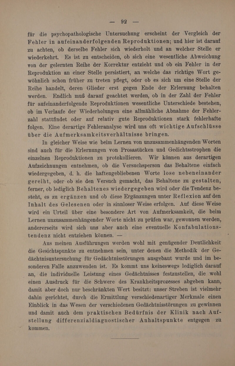 SR DIE: 1 RP für die psychopathologische Untersuchung erscheint der Vergleich der Fehler in aufeinanderfolgenden Reproduktionen; und hier ist darauf zu achten, ob derselbe Fehler sich wiederholt und an welcher Stelle er wiederkehrt. Es ist zu entscheiden, ob sich eine wesentliche Abweichung von der gelernten Reihe der Korrektur entzieht und ob ein Fehler in der Reproduktion an einer Stelle persistiert, an welche das richtige Wort ge- wöhnlich schon früher zu treten pflegt, oder ob es sich um eine Stelle der Reihe handelt, deren Glieder erst gegen Ende der Erlernung behalten werden. Endlich muß darauf geachtet werden, ob in der Zahl der Fehler für aufeinanderfolgende Reproduktionen wesentliche Unterschiede bestehen, ob im Verlaufe der Wiederholungen eine allmähliche Abnahme der Fehler- zahl stattfindet oder auf relativ gute Reproduktionen stark fehlerhafte folgen. Eine derartige Fehleranalyse wird uns oft wichtige Aufschlüsse über die Aufmerksamkeitsverhältnisse bringen. In gleicher Weise wie beim Lernen von unzusammenhängenden Worten sind auch für die Erlernungen von Prosastücken und Gedichtsstrophen die einzelnen Reproduktionen zu protokollieren. Wir können aus derartigen Aufzeichnungen entnehmen, ob die Versuchsperson das Behaltene einfach wiedergegeben, d. h. die haftengebliebenen Worte lose nebeneinander gereiht, oder-ob sie den Versuch gemacht, das Behaltene zu gestalten, ferner, ob lediglich Behaltenes wiedergegeben wird oder die Tendenz be- steht, es zu ergänzen und ob diese Ergänzungen unter Reflexion aufden Inhalt des Gelesenen oder in sinnloser Weise erfolgen. Auf diese Weise wird ein Urteil über eine besondere Art von Aufmerksamkeit, die beim Lernen unzusammenhängender Worte nicht zu prüfen war, gewonnen werden, andererseits wird sich uns aber auch eine eventuelle Konfabulations- tendenz nicht entziehen können. — Aus meinen Ausführungen werden wohl mit genügender Deutlichkeit die Gesichtspunkte zu entnehmen sein, unter denen die Methodik der Ge- dächtnisuntersuchung für Gedächtnisstörungen ausgebaut wurde und im be- sonderen Falle anzuwenden ist. Es kommt uns keineswegs lediglich darauf an, die individuelle Leistung eines Gedächtnisses festzustellen, die wohl einen Ausdruck für die Schwere des Krankheitsprozesses abgeben Kann, damit aber doch nur beschränkten Wert besitzt: unser Streben ist vielmehr dahin gerichtet, durch die Ermittlung verschiedenartiger Merkmale einen Einblick in das Wesen der verschiedenen Gedächtnisstörungen zu gewinnen und damit auch dem praktischen Bedürfnis der Klinik nach Auf- stellung differenzialdiagnostischer Anhaltspunkte entgegen zu kommen.