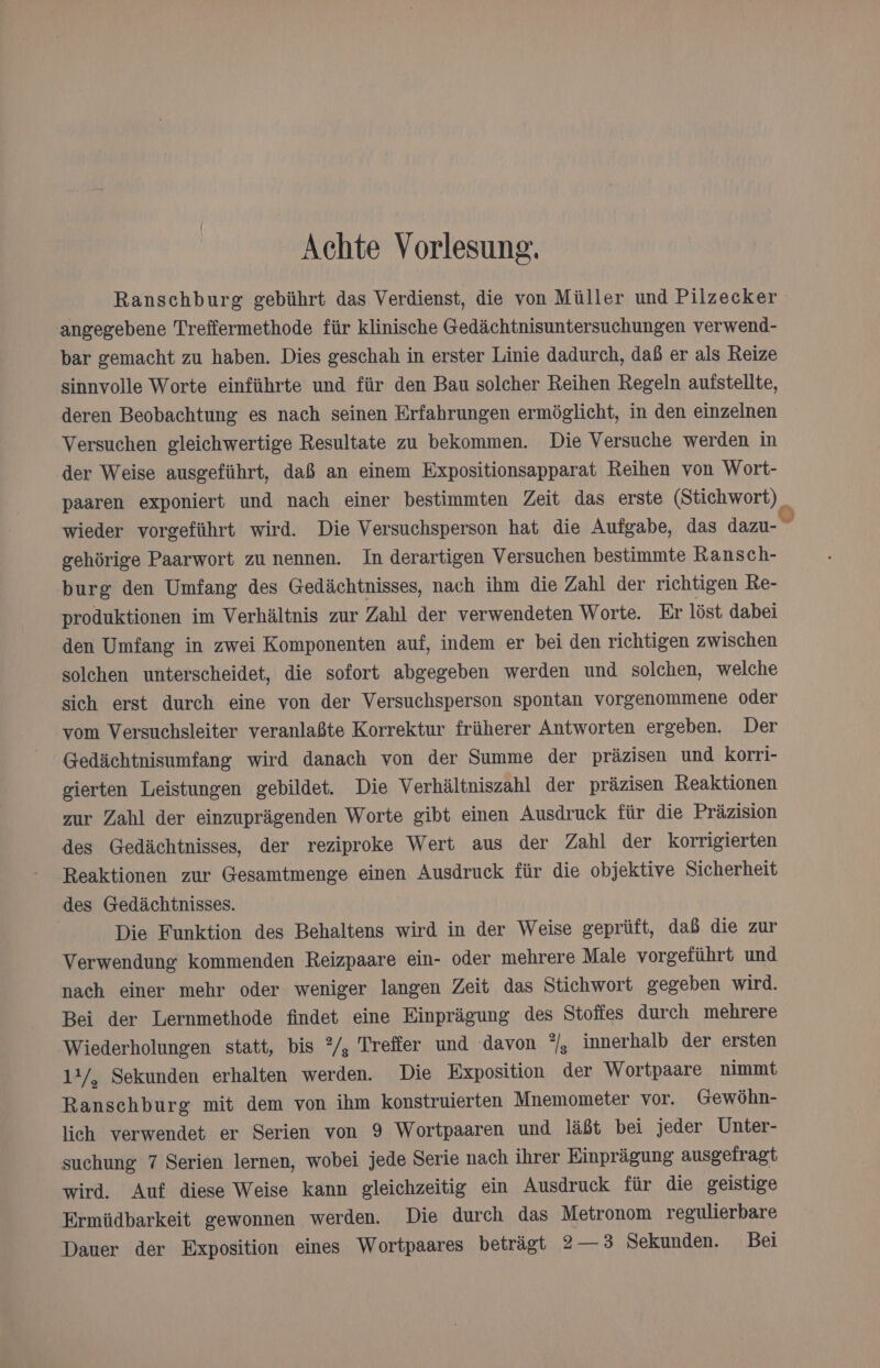 Achte Vorlesung. Ranschburg gebührt das Verdienst, die von Müller und Pilzecker angegebene Treffermethode für klinische Gedächtnisuntersuchungen verwend- bar gemacht zu haben. Dies geschah in erster Linie dadurch, daß er als Reize sinnvolle Worte einführte und für den Bau solcher Reihen Regeln auistellte, deren Beobachtung es nach seinen Erfahrungen ermöglicht, in den einzelnen Versuchen gleichwertige Resultate zu bekommen. Die Versuche werden in der Weise ausgeführt, daß an einem Expositionsapparat Reihen von Wort- paaren exponiert und nach einer bestimmten Zeit das erste (Stichwort) wieder vorgeführt wird. Die Versuchsperson hat die Aufgabe, das dazu- gehörige Paarwort zu nennen. In derartigen Versuchen bestimmte Ransch- burg den Umfang des Gedächtnisses, nach ihm die Zahl der richtigen Re- produktionen im Verhältnis zur Zahl der verwendeten Worte. Er löst dabei den Umfang in zwei Komponenten auf, indem er bei den richtigen zwischen solchen unterscheidet, die sofort abgegeben werden und solchen, welche sich erst durch eine von der Versuchsperson spontan vorgenommene oder vom Versuchsleiter veranlaßte Korrektur früherer Antworten ergeben. Der Gedächtnisumfang wird danach von der Summe der präzisen und korri- gierten Leistungen gebildet. Die Verhältniszahl der präzisen Reaktionen zur Zahl der einzuprägenden Worte gibt einen Ausdruck für die Präzision des Gedächtnisses, der reziproke Wert aus der Zahl der korrigierten Reaktionen zur Gesamtmenge einen Ausdruck für die objektive Sicherheit des Gedächtnisses. | Die Funktion des Behaltens wird in der Weise geprüft, dab die zur Verwendung kommenden Reizpaare ein- oder mehrere Male vorgeführt und nach einer mehr oder weniger langen Zeit das Stichwort gegeben wird. Bei der Lernmethode findet eine Einprägung des Stofies durch mehrere Wiederholungen statt, bis °/, Treffer und davon °, innerhalb der ersten 1!/, Sekunden erhalten werden. Die Exposition der Wortpaare nimmt Ranschburg mit dem von ihm konstruierten Mnemometer vor. Gewöhn- lich verwendet er Serien von 9 Wortpaaren und läßt bei jeder Unter- suchung 7 Serien lernen, wobei jede Serie nach ihrer Einprägung ausgefragt wird. Auf diese Weise kann gleichzeitig ein Ausdruck für die geistige Ermüdbarkeit gewonnen werden. Die durch das Metronom regulierbare