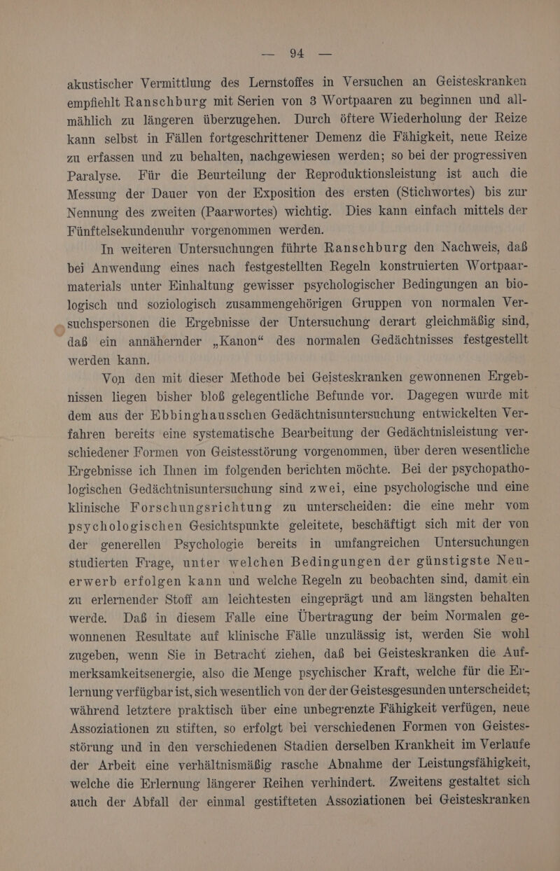 akustischer Vermittlung des Lernstoffes in Versuchen an Geisteskranken empfiehlt Ranschburg mit Serien von 3 Wortpaaren zu beginnen und all- mählich zu längeren überzugehen. Durch öftere Wiederholung der Reize kann selbst in Fällen fortgeschrittener Demenz die Fähigkeit, neue Reize zu erfassen und zu behalten, nachgewiesen werden; so bei der progressiven Paralyse. Für die Beurteilung der Reproduktionsleistung ist auch die Messung der Dauer von der Exposition des ersten (Stichwortes) bis zur Nennung des zweiten (Paarwortes) wichtig. Dies kann einfach mittels der Fünftelsekundenuhr vorgenommen werden. In weiteren Untersuchungen führte Ranschburg den Nachweis, dab bei Anwendung eines nach festgestellten Regeln konstruierten Wortpaar- materials unter Einhaltung gewisser psychologischer Bedingungen an bio- logisch und soziologisch zusammengehörigen Gruppen von normalen Ver- suchspersonen die Ergebnisse der Untersuchung derart gleichmäßig sind, daß ein annähernder „Kanon“ des normalen Gedächtnisses festgestellt werden kann. Von den mit dieser Methode bei Geisteskranken gewonnenen Ergeb- nissen liegen bisher bloß gelegentliche Befunde vor. Dagegen wurde mit | dem aus der Ebbinghausschen Gedächtnisuntersuchung entwickelten Ver- fahren bereits eine systematische Bearbeitung der Gedächtnisleistung ver- schiedener Formen von Geistesstörung vorgenommen, über deren wesentliche Ergebnisse ich Ihnen im folgenden berichten möchte. Bei der psychopatho- logischen Gedächtnisuntersuchung sind zwei, eine psychologische und eine klinische Forschungsrichtung zu unterscheiden: die eine mehr vom psychologischen Gesichtspunkte geleitete, beschäftigt sich mit der von der zenerellen Psychologie bereits in umfangreichen Untersuchungen studierten Frage, unter welchen Bedingungen der günstigste Neu- erwerb erfolgen kann und welche Regeln zu beobachten sind, damit ein zu erlernender Stoff am leichtesten eingeprägt und am längsten behalten werde Daß in diesem Falle eine Übertragung der beim Normalen ge- wonnenen Resultate auf klinische Fälle unzulässig ist, werden Sie wohl zugeben, wenn Sie in Betracht ziehen, daß bei Geisteskranken die Auf- merksamkeitsenergie, also die Menge psychischer Kraft, welche für die Er- lernung verfügbar ist, sich wesentlich von der der Geistesgesunden unterscheidet; während letztere praktisch über eine unbegrenzte Fähigkeit verfügen, neue Assoziationen zu stiften, so erfolgt bei verschiedenen Formen von Geistes- störung und in den verschiedenen Stadien derselben Krankheit im Verlaufe der Arbeit eine verhältnismäßig rasche Abnahme der Leistungsfähigkeit, welche die Erlernung längerer Reihen verhindert. Zweitens gestaltet sich auch der Abfall der einmal gestifteten Assoziationen bei Geisteskranken