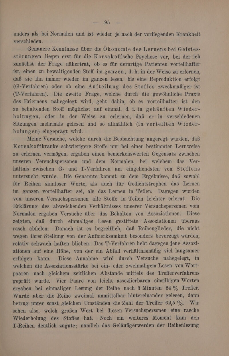 anders als bei Normalen und ist wieder je nach der vorliegenden Krankheit verschieden. Genauere Kenntnisse über die Ökonomie des Lernens bei Geistes- störungen liegen erst für die Korsakoffsche Psychose vor, bei der ich zunächst der Frage nähertrat, ob es für derartige Patienten vorteilhafter ist, einen zu bewältigenden Stoff im ganzen, d.h. in der Weise zu erlernen, daß sie ihn immer wieder im ganzen lesen, bis eine Reproduktion erfolet (G-Verfahren) oder ob eine Aufteilung des Stoffes, zweckmäßiger ist (T-Verfahren). Die zweite Frage, welche durch die gewöhnliche Praxis des Erlernens nahegelegt wird, geht dahin, ob es vorteilhafter ist den zu behaltenden Stoff möglichst auf einmal, d. i. in gehäuften Wieder- holungen, oder in der Weise zu erlernen, daß er in verschiedenen Sitzungen mehrmals gelesen und so allmählich (in. verteilten Wieder- holungen) eingeprägt wird. | Meine Versuche, welche durch die Beobachtung angeregt wurden, dab Korsakoffkranke schwierigere Stoffe nur bei einer bestimmten Lernweise zu erlernen vermögen, ergaben einen bemerkenswerten Gegensatz zwischen unseren Versuchspersonen und dem Normalen, bei welchem das Ver- hältnis zwischen G- und T-Verfahren am eingehendsten von Steffens untersucht wurde. Die Genannte kommt zu dem Ergebnisse, daß sowohl für Reihen sinnloser Worte, als auch für Gedichtstrophen das Lernen im ganzen vorteilhafter sei, als das Lernen in Teilen. Dagegen wurden von unseren Versuchspersonen alle Stoffe in Teilen leichter erlernt. Die Erklärung des abweichenden Verhältnisses unserer Versuchspersonen vom Normalen ergaben Versuche über das Behalten von Assoziationen. Diese zeigten, daß durch einmaliges Lesen gestiftete Assoziationen überaus rasch abfielen. Danach ist es begreiflich, daß Reihenglieder, die nicht wegen ihrer Stellung von der Aufmerksamkeit besonders bevorzugt wurden, relativ schwach haften blieben. Das T-Verfahren hebt dagegen jene Assozi- ationen auf eine Höhe, von der ein Abfall verhältnismäßig viel langsamer erfolgen kann. Diese Annahme wird durch Versuche nahegelegt, in welchen die Assoziationsstärke bei ein- oder zweimaligem Lesen von Wort- paaren nach gleichem zeitlichen Abstande mittels des Trefierverfahrens ceprüft wurde. Vier Paare von leicht assoziierbaren einsilbigen Worten ergaben bei einmaliger Lesung der Reihe nach 3 Minuten 24% Treäter. Wurde aber die Reihe zweimal unmittelbar hintereinander gelesen, dann betrug unter sonst gleichen Umständen die Zahl der Trefier 62,5 %. Wir sehen also, welch großen Wert bei diesen Versuchspersonen eine rasche Wiederholung des Stoffes hat. Noch ein weiteres Moment kam den T-Reihen deutlich zugute; nämlich das Geläufigerwerden der Reihenlesung