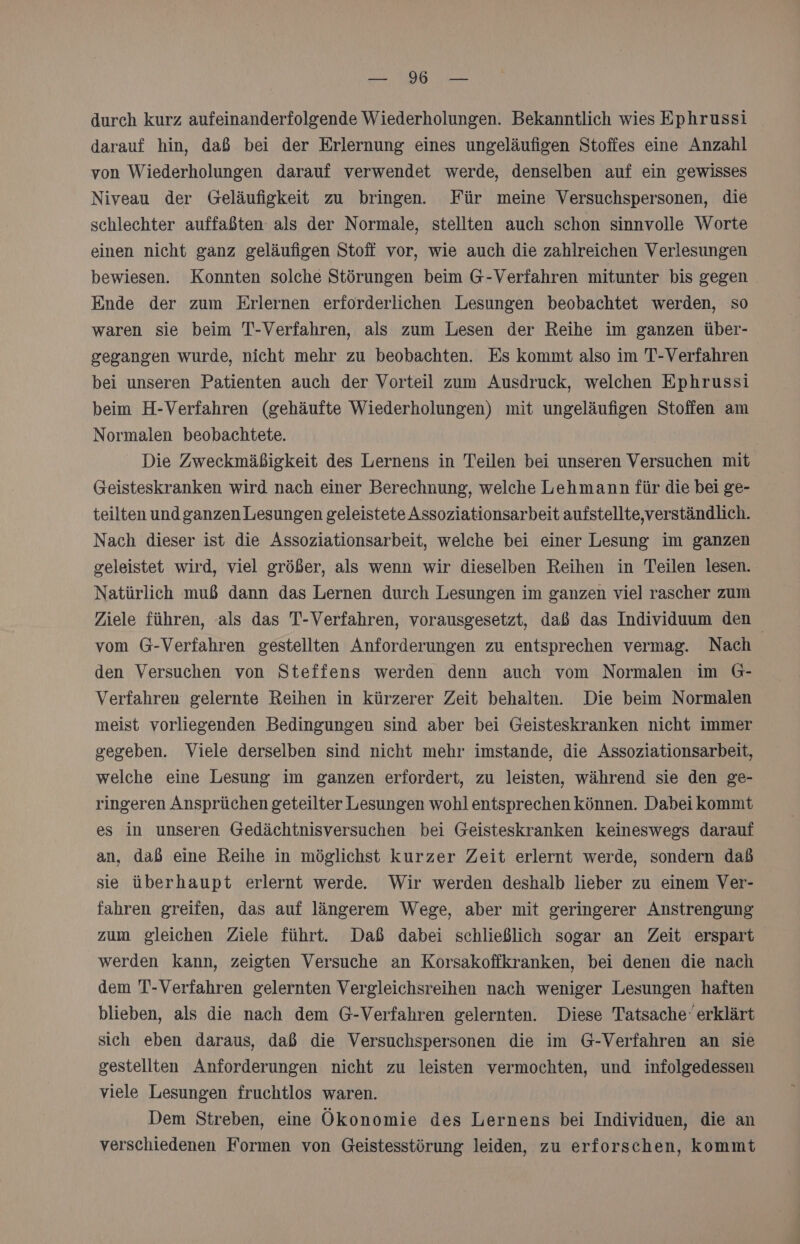 TOR durch kurz aufeinanderfolgende Wiederholungen. Bekanntlich wies Ephrussi darauf hin, daß bei der Erlernung eines ungeläufigen Stoffes eine Anzahl von Wiederholungen darauf verwendet werde, denselben auf ein gewisses Niveau der Geläufigkeit zu bringen. Für meine Versuchspersonen, die schlechter auffaßten als der Normale, stellten auch schon sinnvolle Worte einen nicht ganz geläufigen Stoff vor, wie auch die zahlreichen Verlesungen bewiesen. Konnten solche Störungen beim G-Verfahren mitunter bis gegen Ende der zum Erlernen erforderlichen Lesungen beobachtet werden, so waren sie beim T-Verfahren, als zum Lesen der Reihe im ganzen über- gegangen wurde, nicht mehr zu beobachten. Es kommt also im T-Verfahren bei unseren Patienten auch der Vorteil zum Ausdruck, welchen Ephrussi beim H-Verfahren (gehäufte Wiederholungen) mit ungeläufigen Stoffen am Normalen beobachtete. Die Zweckmäßigkeit des Lernens in Teilen bei unseren Versuchen mit Geisteskranken wird nach einer Berechnung, welche Lehmann für die bei ge- teilten undganzen Lesungen geleistete Assoziationsarbeit aufstellte,verständlich. Nach dieser ist die Assoziationsarbeit, welche bei einer Lesung im ganzen geleistet wird, viel größer, als wenn wir dieselben Reihen in Teilen lesen. Natürlich muß dann das Lernen durch Lesungen im ganzen viel rascher zum Ziele führen, als das T-Verfahren, vorausgesetzt, daß das Individuum den vom G-Verfahren gestellten Anforderungen zu entsprechen vermag. Nach | den Versuchen von Steffens werden denn auch vom Normalen im G- Verfahren gelernte Reihen in kürzerer Zeit behalten. Die beim Normalen meist vorliegenden Bedingungen sind aber bei Geisteskranken nicht immer gegeben. Viele derselben sind nicht mehr imstande, die Assoziationsarbeit, welche eine Lesung im ganzen erfordert, zu leisten, während sie den ge- ringeren Ansprüchen geteilter Lesungen wohl entsprechen können. Dabei kommt es in unseren Gedächtnisversuchen bei Geisteskranken keineswegs darauf an, daß eine Reihe in möglichst kurzer Zeit erlernt werde, sondern daß sie überhaupt erlernt werde. Wir werden deshalb lieber zu einem Ver- fahren greifen, das auf längerem Wege, aber mit geringerer Anstrengung zum gleichen Ziele führt. Daß dabei schließlich sogar an Zeit erspart werden kann, zeigten Versuche an Korsakoffkranken, bei denen die nach dem T-Verfahren gelernten Vergleichsreihen nach weniger Lesungen haften blieben, als die nach dem G-Verfahren gelernten. Diese Tatsache‘ erklärt sich eben daraus, daß die Versuchspersonen die im G-Verfahren an sie gestellten Anforderungen nicht zu leisten vermochten, und infolgedessen viele Lesungen fruchtlos waren. Dem Streben, eine Ökonomie des Lernens bei Individuen, die an verschiedenen Formen von Geistesstörung leiden, zu erforschen, kommt