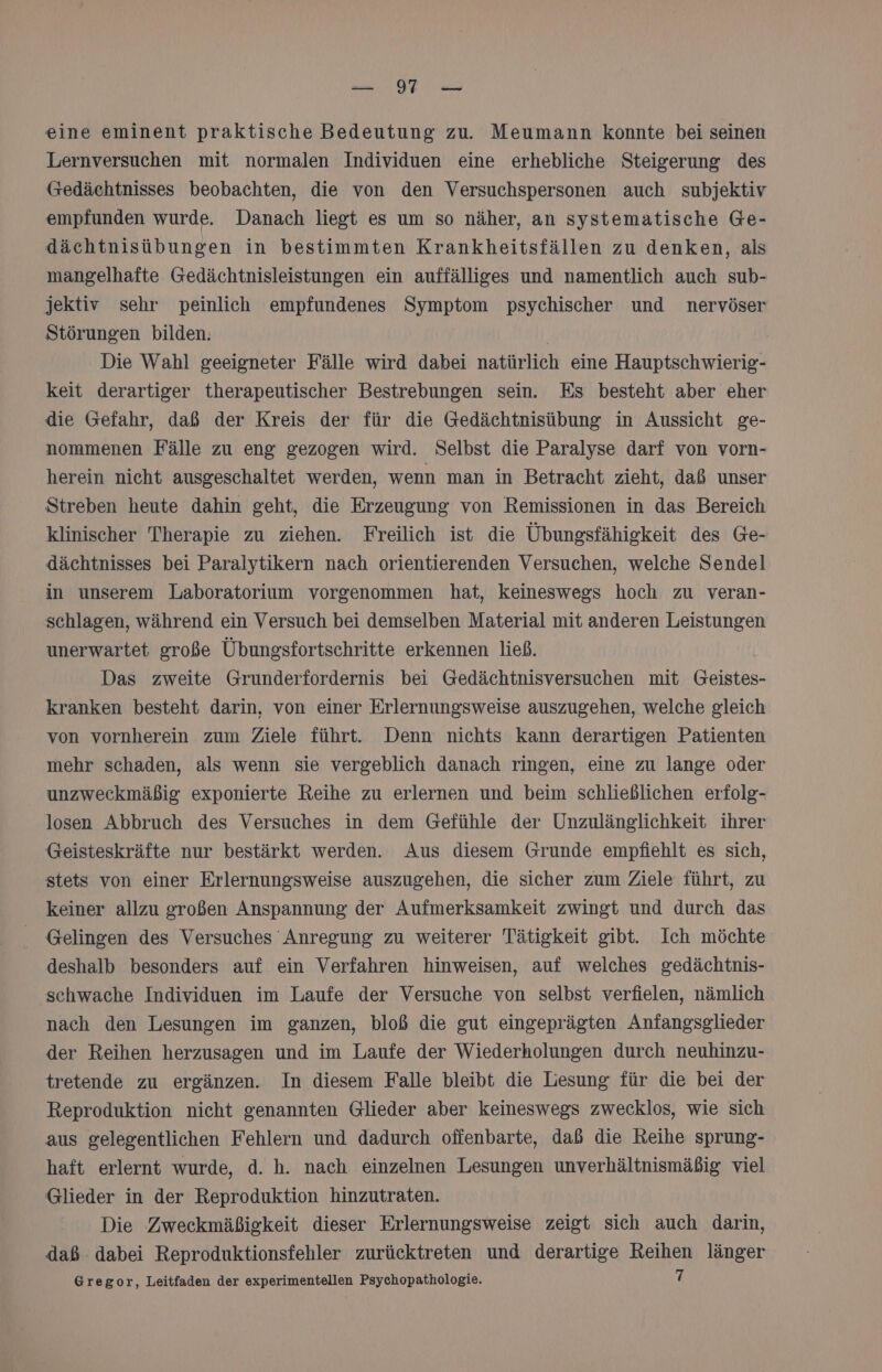 m. GE u eine eminent praktische Bedeutung zu. Meumann konnte bei seinen Lernversuchen mit normalen Individuen eine erhebliche Steigerung des Gedächtnisses beobachten, die von den Versuchspersonen auch subjektiv empfunden wurde. Danach liegt es um so näher, an systematische Ge- dächtnisübungen in bestimmten Krankheitsfällen zu denken, als mangelhafte Gedächtnisleistungen ein auffälliges und namentlich auch sub- jektiv sehr peinlich empfundenes Symptom psychischer und nervöser Störungen bilden. Die Wahl geeigneter Fälle wird dabei natürlich eine Hauptschwierig- keit derartiger therapeutischer Bestrebungen sein. Es besteht aber eher die Gefahr, daß der Kreis der für die Gedächtnisübung in Aussicht ge- nommenen Fälle zu eng gezogen wird. Selbst die Paralyse darf von vorn- herein nicht ausgeschaltet werden, wenn man in Betracht zieht, daß unser Streben heute dahin geht, die Erzeugung von Remissionen in das Bereich klinischer Therapie zu ziehen. Freilich ist die Übungsfähigkeit des Ge- dächtnisses bei Paralytikern nach orientierenden Versuchen, welche Sendel in unserem Laboratorium vorgenommen hat, keineswegs hoch zu veran- schlagen, während ein Versuch bei demselben Material mit anderen Leistungen unerwartet große Übungsfortschritte erkennen ließ. Das zweite Grunderfordernis bei Gedächtnisversuchen mit Geistes- kranken besteht darin, von einer Erlernungsweise auszugehen, welche gleich von vornherein zum Ziele führt. Denn nichts kann derartigen Patienten mehr schaden, als wenn sie vergeblich danach ringen, eine zu lange oder unzweckmäßig exponierte Reihe zu erlernen und beim schließlichen erfolg- losen Abbruch des Versuches in dem Gefühle der Unzulänglichkeit ihrer Geisteskräfte nur bestärkt werden. Aus diesem Grunde empfiehlt es sich, stets von einer Erlernungsweise auszugehen, die sicher zum Ziele führt, zu keiner allzu großen Anspannung der Aufmerksamkeit zwingt und durch das Gelingen des Versuches Anregung zu weiterer Tätigkeit gibt. Ich möchte deshalb besonders auf ein Verfahren hinweisen, auf welches gedächtnis- schwache Individuen im Laufe der Versuche von selbst verfielen, nämlich nach den Lesungen im ganzen, bloß die gut eingeprägten Anfangsglieder der Reihen herzusagen und im Laufe der Wiederholungen durch neuhinzu- tretende zu ergänzen. In diesem Falle bleibt die Lesung für die bei der Reproduktion nicht genannten Glieder aber keineswegs zwecklos, wie sich aus gelegentlichen Fehlern und dadurch offenbarte, daß die Reihe sprung- haft erlernt wurde, d. h. nach einzelnen Lesungen unverhältnismäßig viel Glieder in der Reproduktion hinzutraten. Die Zweckmäßigkeit dieser Erlernungsweise zeigt sich auch darin, daß dabei Reproduktionsfehler zurücktreten und derartige Reihen länger