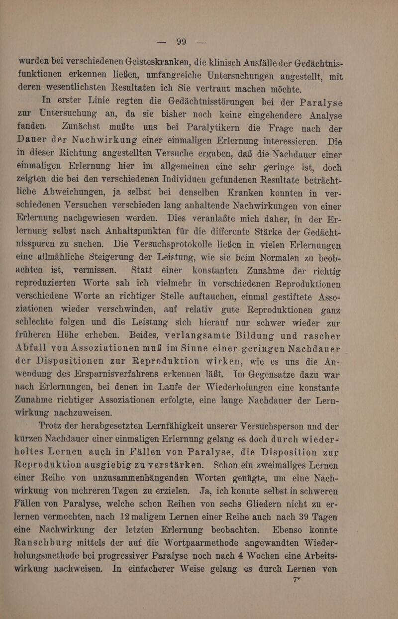 IE RCERE NIT 203 wurden bei verschiedenen Geisteskranken, die klinisch Ausfälle der Gedächtnis- funktionen erkennen ließen, umfangreiche Untersuchungen angestellt, mit deren wesentlichsten Resultaten ich Sie vertraut machen möchte. In erster Linie regten die Gedächtnisstörungen bei der Paralyse zur Untersuchung an, da sie bisher noch keine eingehendere Analyse fanden. Zunächst mußte uns bei Paralytikern die Frage nach der Dauer der Nachwirkung einer einmaligen Erlernung interessieren. Die in dieser Richtung angestellten Versuche ergaben, daß die Nachdauer einer einmaligen Erlernung hier im allgemeinen eine sehr geringe ist, doch zeigten die bei den verschiedenen Individuen gefundenen Resultate beträcht- liche Abweichungen, ja selbst bei denselben Kranken konnten in ver- schiedenen Versuchen verschieden lang anhaltende Nachwirkungen von einer Erlernung nachgewiesen werden. Dies veranlaßte mich daher, in der Er- lernung selbst nach Anhaltspunkten für die differente Stärke der Gedächt- nisspuren zu suchen. Die Versuchsprotokolle ließen in vielen Erlernungen eine allmähliche Steigerung der Leistung, wie sie beim Normalen zu beob- achten ist, vermissen. Statt einer konstanten Zunahme der richtig reproduzierten Worte sah ich vielmehr in verschiedenen Reproduktionen verschiedene Worte an richtiger Stelle auftauchen, einmal gestiftete Asso- ziationen wieder verschwinden, auf relativ gute Reproduktionen ganz schlechte folgen und die Leistung sich hierauf nur schwer wieder zur früheren Höhe erheben. Beides, verlangsamte Bildung und rascher Abfall von Assoziationen muß im Sinne einer geringen Nachdauer der Dispositionen zur Reproduktion wirken, wie es uns die An- wendung des Ersparnisverfahrens erkennen läßt. Im Gegensatze dazu war nach Erlernungen, bei denen im Laufe der Wiederholungen eine konstante Zunahme richtiger Assoziationen erfolgte, eine lange Nachdauer der Lern- wirkung nachzuweisen. Trotz der herabgesetzten Lernfähigkeit unserer Versuchsperson und der kurzen Nachdauer einer einmaligen Erlernung gelang es doch durch wieder- holtes Lernen auch in Fällen von Paralyse, die Disposition zur Reproduktion ausgiebig zu verstärken. Schon ein zweimaliges Lernen einer Reihe von unzusammenhängenden Worten genügte, um eine Nach- wirkung von mehreren Tagen zu erzielen. Ja, ich konnte selbst in schweren Fällen von Paralyse, welche schon Reihen von sechs Gliedern nicht zu er- lernen vermochten, nach 12 maligem Lernen einer Reihe auch nach 39 Tagen eine Nachwirkung der letzten Erlernung beobachten. Ebenso konnte Ranschburg mittels der auf die Wortpaarmethode angewandten Wieder- ' holungsmethode bei progressiver Paralyse noch nach 4 Wochen eine Arbeits- wirkung nachweisen. In einfacherer Weise gelang es durch Lernen von ee